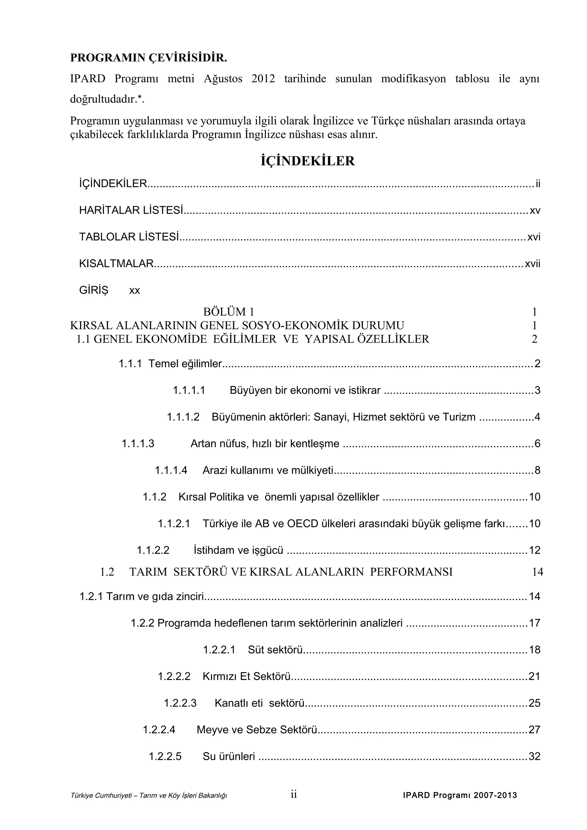 PROGRAMIN ÇEVİRİSİDİR.
IPARD Programı metni Ağustos 2012 tarihinde sunulan modifikasyon tablosu ile aynı
doğrultudadır.*.
Programın uygulanması ve yorumuyla ilgili olarak İngilizce ve Türkçe nüshaları arasında ortaya
çıkabilecek farklılıklarda Programın İngilizce nüshası esas alınır.

İÇİNDEKİLER
İÇİNDEKİLER............................................................................................................................... ii
HARİTALAR LİSTESİ................................................................................................................. xv
TABLOLAR LİSTESİ................................................................................................................. xvi
KISALTMALAR......................................................................................................................... xvii
GİRİŞ

xx

BÖLÜM 1
KIRSAL ALANLARININ GENEL SOSYO-EKONOMİK DURUMU
1.1 GENEL EKONOMİDE EĞİLİMLER VE YAPISAL ÖZELLİKLER

1
1
2

1.1.1 Temel eğilimler......................................................................................................2
1.1.1.1
1.1.1.2
1.1.1.3

Büyümenin aktörleri: Sanayi, Hizmet sektörü ve Turizm ..................4

Artan nüfus, hızlı bir kentleşme ..............................................................6
1.1.1.4

1.1.2

Arazi kullanımı ve mülkiyeti.................................................................8

Kırsal Politika ve önemli yapısal özellikler ...............................................10

1.1.2.1
1.1.2.2

1.2

Büyüyen bir ekonomi ve istikrar .................................................3

Türkiye ile AB ve OECD ülkeleri arasındaki büyük gelişme farkı.......10
İstihdam ve işgücü ...............................................................................12

TARIM SEKTÖRÜ VE KIRSAL ALANLARIN PERFORMANSI

14

1.2.1 Tarım ve gıda zinciri.......................................................................................................... 14
1.2.2 Programda hedeflenen tarım sektörlerinin analizleri ........................................17
1.2.2.1
1.2.2.2

Kırmızı Et Sektörü.............................................................................21

1.2.2.3
1.2.2.4
1.2.2.5

Süt sektörü.........................................................................18

Kanatlı eti sektörü.........................................................................25

Meyve ve Sebze Sektörü.....................................................................27
Su ürünleri ........................................................................................32

Türkiye Cumhuriyeti – Tarım ve Köy İşleri Bakanlığı

ii

IPARD Programı 2007-2013

 