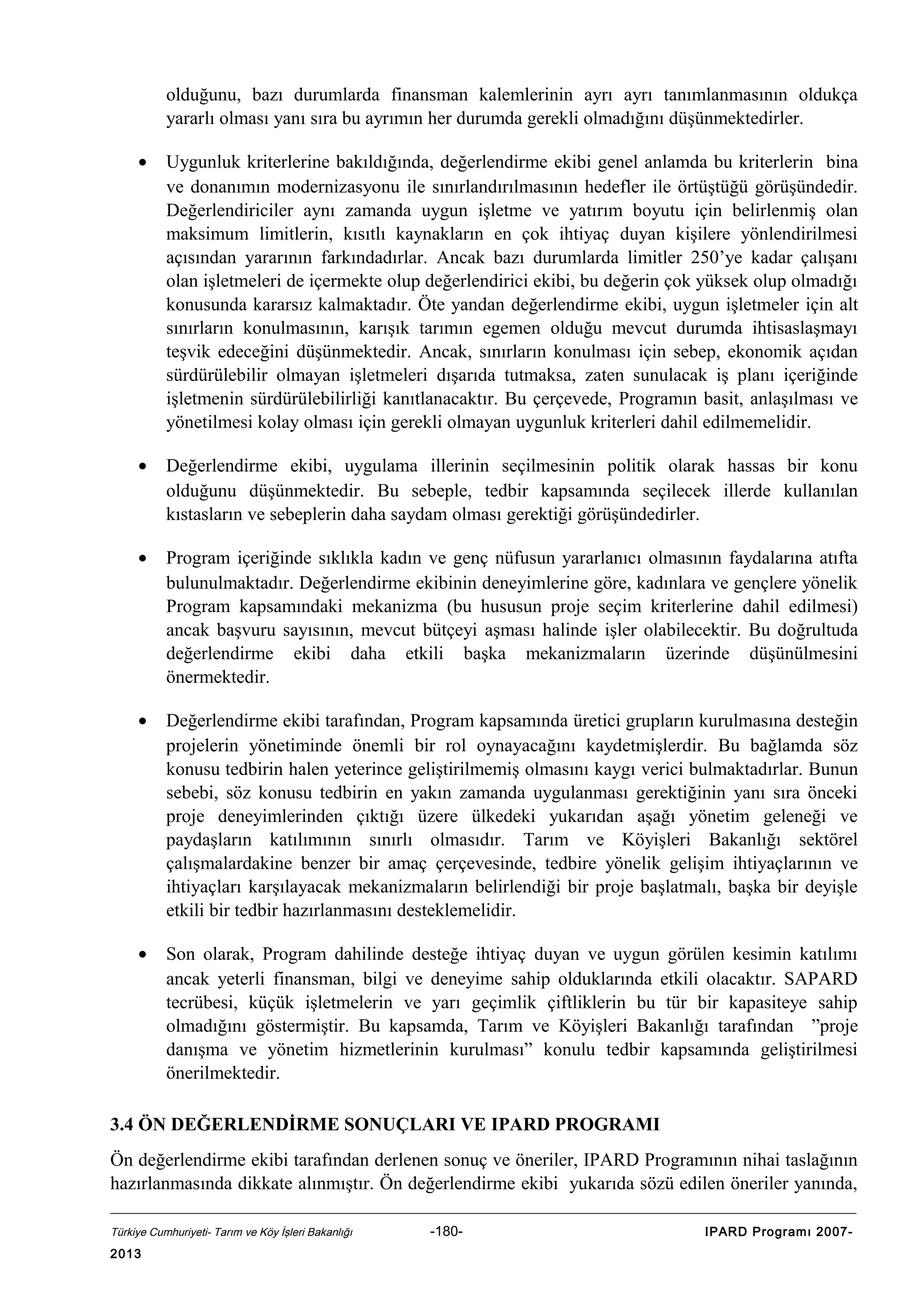 olduğunu, bazı durumlarda finansman kalemlerinin ayrı ayrı tanımlanmasının oldukça
yararlı olması yanı sıra bu ayrımın her durumda gerekli olmadığını düşünmektedirler.
•

Uygunluk kriterlerine bakıldığında, değerlendirme ekibi genel anlamda bu kriterlerin bina
ve donanımın modernizasyonu ile sınırlandırılmasının hedefler ile örtüştüğü görüşündedir.
Değerlendiriciler aynı zamanda uygun işletme ve yatırım boyutu için belirlenmiş olan
maksimum limitlerin, kısıtlı kaynakların en çok ihtiyaç duyan kişilere yönlendirilmesi
açısından yararının farkındadırlar. Ancak bazı durumlarda limitler 250’ye kadar çalışanı
olan işletmeleri de içermekte olup değerlendirici ekibi, bu değerin çok yüksek olup olmadığı
konusunda kararsız kalmaktadır. Öte yandan değerlendirme ekibi, uygun işletmeler için alt
sınırların konulmasının, karışık tarımın egemen olduğu mevcut durumda ihtisaslaşmayı
teşvik edeceğini düşünmektedir. Ancak, sınırların konulması için sebep, ekonomik açıdan
sürdürülebilir olmayan işletmeleri dışarıda tutmaksa, zaten sunulacak iş planı içeriğinde
işletmenin sürdürülebilirliği kanıtlanacaktır. Bu çerçevede, Programın basit, anlaşılması ve
yönetilmesi kolay olması için gerekli olmayan uygunluk kriterleri dahil edilmemelidir.

•

Değerlendirme ekibi, uygulama illerinin seçilmesinin politik olarak hassas bir konu
olduğunu düşünmektedir. Bu sebeple, tedbir kapsamında seçilecek illerde kullanılan
kıstasların ve sebeplerin daha saydam olması gerektiği görüşündedirler.

•

Program içeriğinde sıklıkla kadın ve genç nüfusun yararlanıcı olmasının faydalarına atıfta
bulunulmaktadır. Değerlendirme ekibinin deneyimlerine göre, kadınlara ve gençlere yönelik
Program kapsamındaki mekanizma (bu hususun proje seçim kriterlerine dahil edilmesi)
ancak başvuru sayısının, mevcut bütçeyi aşması halinde işler olabilecektir. Bu doğrultuda
değerlendirme ekibi daha etkili başka mekanizmaların üzerinde düşünülmesini
önermektedir.

•

Değerlendirme ekibi tarafından, Program kapsamında üretici grupların kurulmasına desteğin
projelerin yönetiminde önemli bir rol oynayacağını kaydetmişlerdir. Bu bağlamda söz
konusu tedbirin halen yeterince geliştirilmemiş olmasını kaygı verici bulmaktadırlar. Bunun
sebebi, söz konusu tedbirin en yakın zamanda uygulanması gerektiğinin yanı sıra önceki
proje deneyimlerinden çıktığı üzere ülkedeki yukarıdan aşağı yönetim geleneği ve
paydaşların katılımının sınırlı olmasıdır. Tarım ve Köyişleri Bakanlığı sektörel
çalışmalardakine benzer bir amaç çerçevesinde, tedbire yönelik gelişim ihtiyaçlarının ve
ihtiyaçları karşılayacak mekanizmaların belirlendiği bir proje başlatmalı, başka bir deyişle
etkili bir tedbir hazırlanmasını desteklemelidir.

•

Son olarak, Program dahilinde desteğe ihtiyaç duyan ve uygun görülen kesimin katılımı
ancak yeterli finansman, bilgi ve deneyime sahip olduklarında etkili olacaktır. SAPARD
tecrübesi, küçük işletmelerin ve yarı geçimlik çiftliklerin bu tür bir kapasiteye sahip
olmadığını göstermiştir. Bu kapsamda, Tarım ve Köyişleri Bakanlığı tarafından ”proje
danışma ve yönetim hizmetlerinin kurulması” konulu tedbir kapsamında geliştirilmesi
önerilmektedir.

3.4 ÖN DEĞERLENDİRME SONUÇLARI VE IPARD PROGRAMI
Ön değerlendirme ekibi tarafından derlenen sonuç ve öneriler, IPARD Programının nihai taslağının
hazırlanmasında dikkate alınmıştır. Ön değerlendirme ekibi yukarıda sözü edilen öneriler yanında,
Türkiye Cumhuriyeti- Tarım ve Köy İşleri Bakanlığı

2013

-180-

IPARD Programı 2007-

 