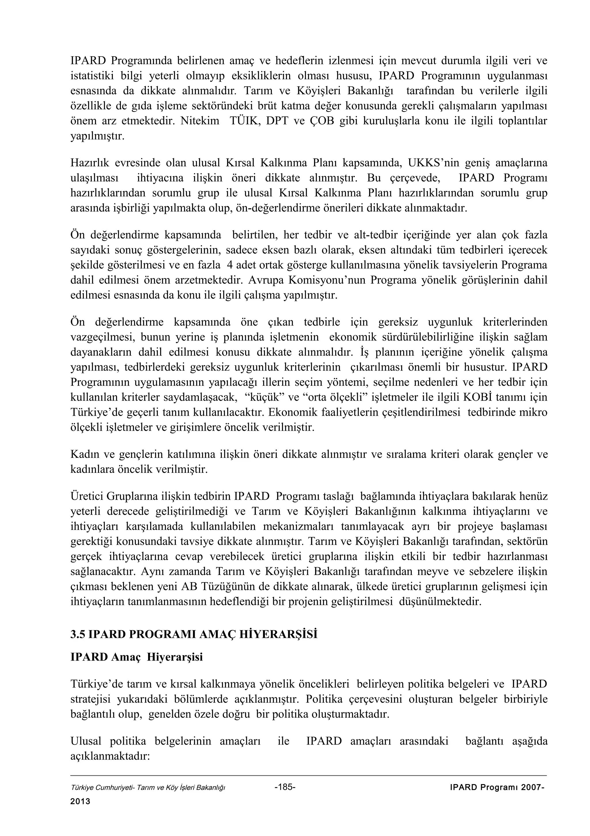 IPARD Programında belirlenen amaç ve hedeflerin izlenmesi için mevcut durumla ilgili veri ve
istatistiki bilgi yeterli olmayıp eksikliklerin olması hususu, IPARD Programının uygulanması
esnasında da dikkate alınmalıdır. Tarım ve Köyişleri Bakanlığı tarafından bu verilerle ilgili
özellikle de gıda işleme sektöründeki brüt katma değer konusunda gerekli çalışmaların yapılması
önem arz etmektedir. Nitekim TÜIK, DPT ve ÇOB gibi kuruluşlarla konu ile ilgili toplantılar
yapılmıştır.
Hazırlık evresinde olan ulusal Kırsal Kalkınma Planı kapsamında, UKKS’nin geniş amaçlarına
ulaşılması
ihtiyacına ilişkin öneri dikkate alınmıştır. Bu çerçevede,
IPARD Programı
hazırlıklarından sorumlu grup ile ulusal Kırsal Kalkınma Planı hazırlıklarından sorumlu grup
arasında işbirliği yapılmakta olup, ön-değerlendirme önerileri dikkate alınmaktadır.
Ön değerlendirme kapsamında belirtilen, her tedbir ve alt-tedbir içeriğinde yer alan çok fazla
sayıdaki sonuç göstergelerinin, sadece eksen bazlı olarak, eksen altındaki tüm tedbirleri içerecek
şekilde gösterilmesi ve en fazla 4 adet ortak gösterge kullanılmasına yönelik tavsiyelerin Programa
dahil edilmesi önem arzetmektedir. Avrupa Komisyonu’nun Programa yönelik görüşlerinin dahil
edilmesi esnasında da konu ile ilgili çalışma yapılmıştır.
Ön değerlendirme kapsamında öne çıkan tedbirle için gereksiz uygunluk kriterlerinden
vazgeçilmesi, bunun yerine iş planında işletmenin ekonomik sürdürülebilirliğine ilişkin sağlam
dayanakların dahil edilmesi konusu dikkate alınmalıdır. İş planının içeriğine yönelik çalışma
yapılması, tedbirlerdeki gereksiz uygunluk kriterlerinin çıkarılması önemli bir husustur. IPARD
Programının uygulamasının yapılacağı illerin seçim yöntemi, seçilme nedenleri ve her tedbir için
kullanılan kriterler saydamlaşacak, “küçük” ve “orta ölçekli” işletmeler ile ilgili KOBİ tanımı için
Türkiye’de geçerli tanım kullanılacaktır. Ekonomik faaliyetlerin çeşitlendirilmesi tedbirinde mikro
ölçekli işletmeler ve girişimlere öncelik verilmiştir.
Kadın ve gençlerin katılımına ilişkin öneri dikkate alınmıştır ve sıralama kriteri olarak gençler ve
kadınlara öncelik verilmiştir.
Üretici Gruplarına ilişkin tedbirin IPARD Programı taslağı bağlamında ihtiyaçlara bakılarak henüz
yeterli derecede geliştirilmediği ve Tarım ve Köyişleri Bakanlığının kalkınma ihtiyaçlarını ve
ihtiyaçları karşılamada kullanılabilen mekanizmaları tanımlayacak ayrı bir projeye başlaması
gerektiği konusundaki tavsiye dikkate alınmıştır. Tarım ve Köyişleri Bakanlığı tarafından, sektörün
gerçek ihtiyaçlarına cevap verebilecek üretici gruplarına ilişkin etkili bir tedbir hazırlanması
sağlanacaktır. Aynı zamanda Tarım ve Köyişleri Bakanlığı tarafından meyve ve sebzelere ilişkin
çıkması beklenen yeni AB Tüzüğünün de dikkate alınarak, ülkede üretici gruplarının gelişmesi için
ihtiyaçların tanımlanmasının hedeflendiği bir projenin geliştirilmesi düşünülmektedir.
3.5 IPARD PROGRAMI AMAÇ HİYERARŞİSİ
IPARD Amaç Hiyerarşisi
Türkiye’de tarım ve kırsal kalkınmaya yönelik öncelikleri belirleyen politika belgeleri ve IPARD
stratejisi yukarıdaki bölümlerde açıklanmıştır. Politika çerçevesini oluşturan belgeler birbiriyle
bağlantılı olup, genelden özele doğru bir politika oluşturmaktadır.
Ulusal politika belgelerinin amaçları
açıklanmaktadır:
Türkiye Cumhuriyeti- Tarım ve Köy İşleri Bakanlığı

2013

ile

-185-

IPARD amaçları arasındaki

bağlantı aşağıda

IPARD Programı 2007-

 