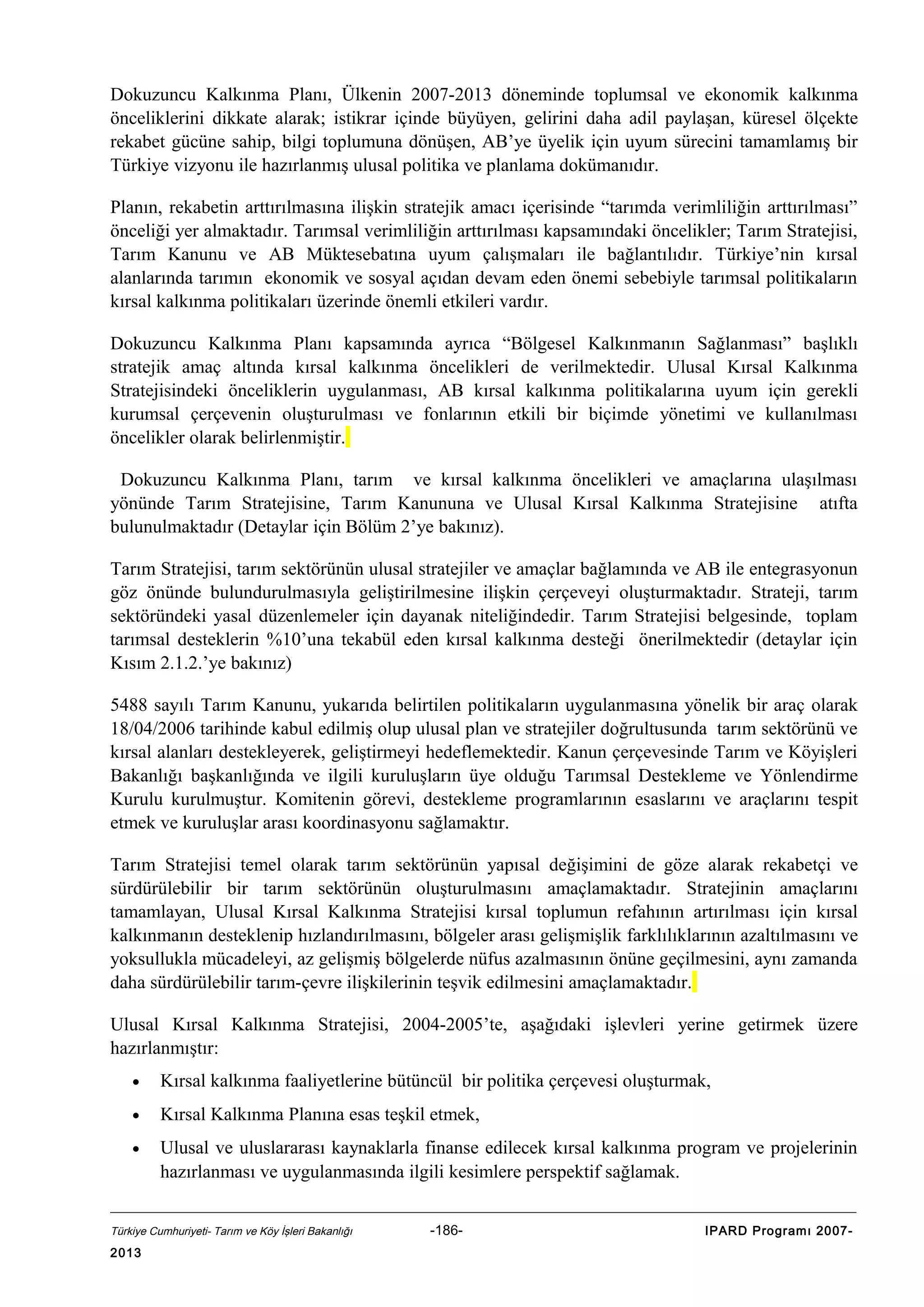 Dokuzuncu Kalkınma Planı, Ülkenin 2007-2013 döneminde toplumsal ve ekonomik kalkınma
önceliklerini dikkate alarak; istikrar içinde büyüyen, gelirini daha adil paylaşan, küresel ölçekte
rekabet gücüne sahip, bilgi toplumuna dönüşen, AB’ye üyelik için uyum sürecini tamamlamış bir
Türkiye vizyonu ile hazırlanmış ulusal politika ve planlama dokümanıdır.
Planın, rekabetin arttırılmasına ilişkin stratejik amacı içerisinde “tarımda verimliliğin arttırılması”
önceliği yer almaktadır. Tarımsal verimliliğin arttırılması kapsamındaki öncelikler; Tarım Stratejisi,
Tarım Kanunu ve AB Müktesebatına uyum çalışmaları ile bağlantılıdır. Türkiye’nin kırsal
alanlarında tarımın ekonomik ve sosyal açıdan devam eden önemi sebebiyle tarımsal politikaların
kırsal kalkınma politikaları üzerinde önemli etkileri vardır.
Dokuzuncu Kalkınma Planı kapsamında ayrıca “Bölgesel Kalkınmanın Sağlanması” başlıklı
stratejik amaç altında kırsal kalkınma öncelikleri de verilmektedir. Ulusal Kırsal Kalkınma
Stratejisindeki önceliklerin uygulanması, AB kırsal kalkınma politikalarına uyum için gerekli
kurumsal çerçevenin oluşturulması ve fonlarının etkili bir biçimde yönetimi ve kullanılması
öncelikler olarak belirlenmiştir.
Dokuzuncu Kalkınma Planı, tarım ve kırsal kalkınma öncelikleri ve amaçlarına ulaşılması
yönünde Tarım Stratejisine, Tarım Kanununa ve Ulusal Kırsal Kalkınma Stratejisine atıfta
bulunulmaktadır (Detaylar için Bölüm 2’ye bakınız).
Tarım Stratejisi, tarım sektörünün ulusal stratejiler ve amaçlar bağlamında ve AB ile entegrasyonun
göz önünde bulundurulmasıyla geliştirilmesine ilişkin çerçeveyi oluşturmaktadır. Strateji, tarım
sektöründeki yasal düzenlemeler için dayanak niteliğindedir. Tarım Stratejisi belgesinde, toplam
tarımsal desteklerin %10’una tekabül eden kırsal kalkınma desteği önerilmektedir (detaylar için
Kısım 2.1.2.’ye bakınız)
5488 sayılı Tarım Kanunu, yukarıda belirtilen politikaların uygulanmasına yönelik bir araç olarak
18/04/2006 tarihinde kabul edilmiş olup ulusal plan ve stratejiler doğrultusunda tarım sektörünü ve
kırsal alanları destekleyerek, geliştirmeyi hedeflemektedir. Kanun çerçevesinde Tarım ve Köyişleri
Bakanlığı başkanlığında ve ilgili kuruluşların üye olduğu Tarımsal Destekleme ve Yönlendirme
Kurulu kurulmuştur. Komitenin görevi, destekleme programlarının esaslarını ve araçlarını tespit
etmek ve kuruluşlar arası koordinasyonu sağlamaktır.
Tarım Stratejisi temel olarak tarım sektörünün yapısal değişimini de göze alarak rekabetçi ve
sürdürülebilir bir tarım sektörünün oluşturulmasını amaçlamaktadır. Stratejinin amaçlarını
tamamlayan, Ulusal Kırsal Kalkınma Stratejisi kırsal toplumun refahının artırılması için kırsal
kalkınmanın desteklenip hızlandırılmasını, bölgeler arası gelişmişlik farklılıklarının azaltılmasını ve
yoksullukla mücadeleyi, az gelişmiş bölgelerde nüfus azalmasının önüne geçilmesini, aynı zamanda
daha sürdürülebilir tarım-çevre ilişkilerinin teşvik edilmesini amaçlamaktadır.
Ulusal Kırsal Kalkınma Stratejisi, 2004-2005’te, aşağıdaki işlevleri yerine getirmek üzere
hazırlanmıştır:
•

Kırsal kalkınma faaliyetlerine bütüncül bir politika çerçevesi oluşturmak,

•

Kırsal Kalkınma Planına esas teşkil etmek,

•

Ulusal ve uluslararası kaynaklarla finanse edilecek kırsal kalkınma program ve projelerinin
hazırlanması ve uygulanmasında ilgili kesimlere perspektif sağlamak.

Türkiye Cumhuriyeti- Tarım ve Köy İşleri Bakanlığı

2013

-186-

IPARD Programı 2007-

 