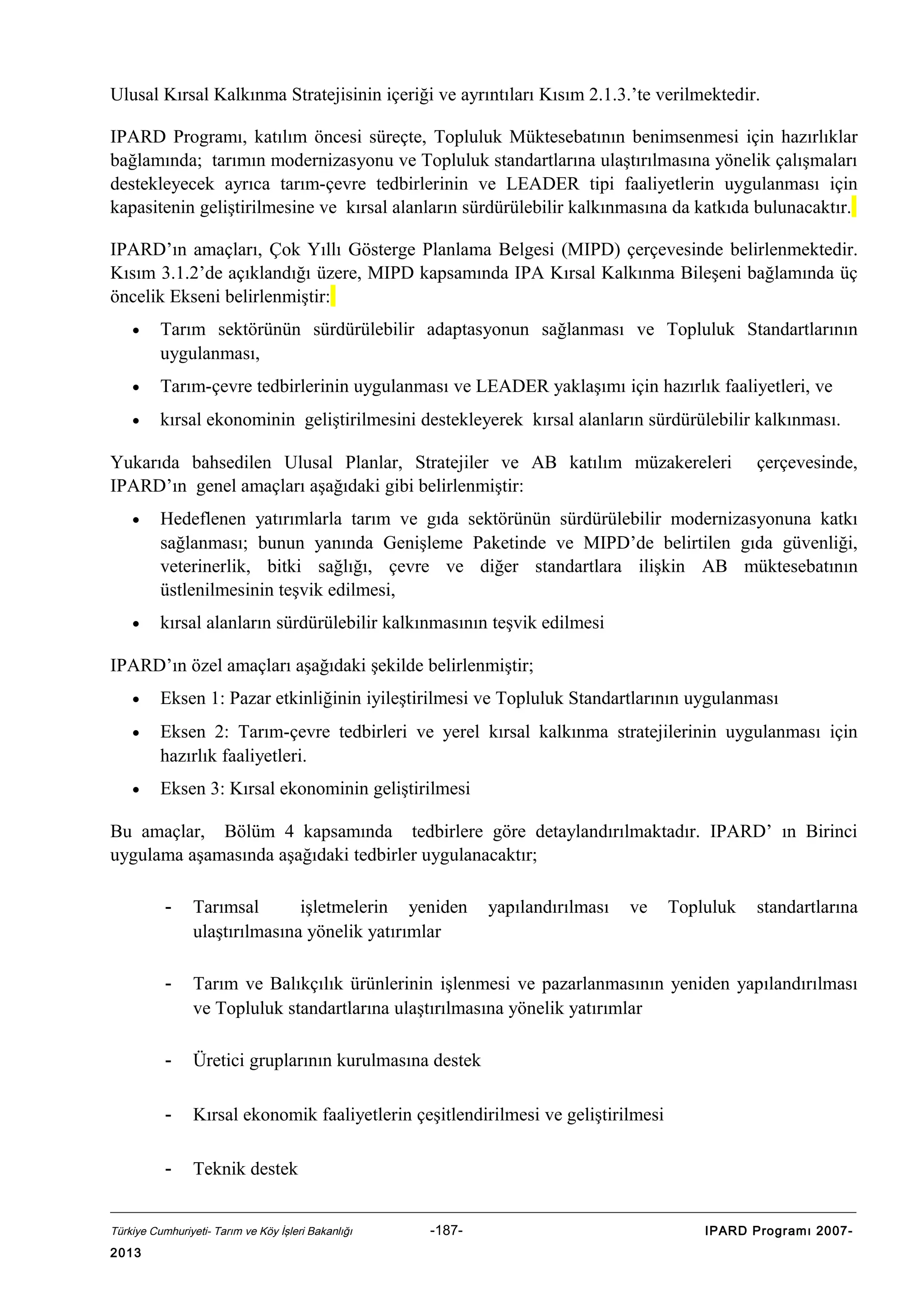 Ulusal Kırsal Kalkınma Stratejisinin içeriği ve ayrıntıları Kısım 2.1.3.’te verilmektedir.
IPARD Programı, katılım öncesi süreçte, Topluluk Müktesebatının benimsenmesi için hazırlıklar
bağlamında; tarımın modernizasyonu ve Topluluk standartlarına ulaştırılmasına yönelik çalışmaları
destekleyecek ayrıca tarım-çevre tedbirlerinin ve LEADER tipi faaliyetlerin uygulanması için
kapasitenin geliştirilmesine ve kırsal alanların sürdürülebilir kalkınmasına da katkıda bulunacaktır.
IPARD’ın amaçları, Çok Yıllı Gösterge Planlama Belgesi (MIPD) çerçevesinde belirlenmektedir.
Kısım 3.1.2’de açıklandığı üzere, MIPD kapsamında IPA Kırsal Kalkınma Bileşeni bağlamında üç
öncelik Ekseni belirlenmiştir:
•

Tarım sektörünün sürdürülebilir adaptasyonun sağlanması ve Topluluk Standartlarının
uygulanması,

•

Tarım-çevre tedbirlerinin uygulanması ve LEADER yaklaşımı için hazırlık faaliyetleri, ve

•

kırsal ekonominin geliştirilmesini destekleyerek kırsal alanların sürdürülebilir kalkınması.

Yukarıda bahsedilen Ulusal Planlar, Stratejiler ve AB katılım müzakereleri
IPARD’ın genel amaçları aşağıdaki gibi belirlenmiştir:

çerçevesinde,

•

Hedeflenen yatırımlarla tarım ve gıda sektörünün sürdürülebilir modernizasyonuna katkı
sağlanması; bunun yanında Genişleme Paketinde ve MIPD’de belirtilen gıda güvenliği,
veterinerlik, bitki sağlığı, çevre ve diğer standartlara ilişkin AB müktesebatının
üstlenilmesinin teşvik edilmesi,

•

kırsal alanların sürdürülebilir kalkınmasının teşvik edilmesi

IPARD’ın özel amaçları aşağıdaki şekilde belirlenmiştir;
•

Eksen 1: Pazar etkinliğinin iyileştirilmesi ve Topluluk Standartlarının uygulanması

•

Eksen 2: Tarım-çevre tedbirleri ve yerel kırsal kalkınma stratejilerinin uygulanması için
hazırlık faaliyetleri.

•

Eksen 3: Kırsal ekonominin geliştirilmesi

Bu amaçlar, Bölüm 4 kapsamında tedbirlere göre detaylandırılmaktadır. IPARD’ ın Birinci
uygulama aşamasında aşağıdaki tedbirler uygulanacaktır;
-

Tarımsal
işletmelerin yeniden
ulaştırılmasına yönelik yatırımlar

-

Tarım ve Balıkçılık ürünlerinin işlenmesi ve pazarlanmasının yeniden yapılandırılması
ve Topluluk standartlarına ulaştırılmasına yönelik yatırımlar

-

Üretici gruplarının kurulmasına destek

-

Kırsal ekonomik faaliyetlerin çeşitlendirilmesi ve geliştirilmesi

-

Teknik destek

Türkiye Cumhuriyeti- Tarım ve Köy İşleri Bakanlığı

2013

-187-

yapılandırılması

ve

Topluluk

standartlarına

IPARD Programı 2007-

 