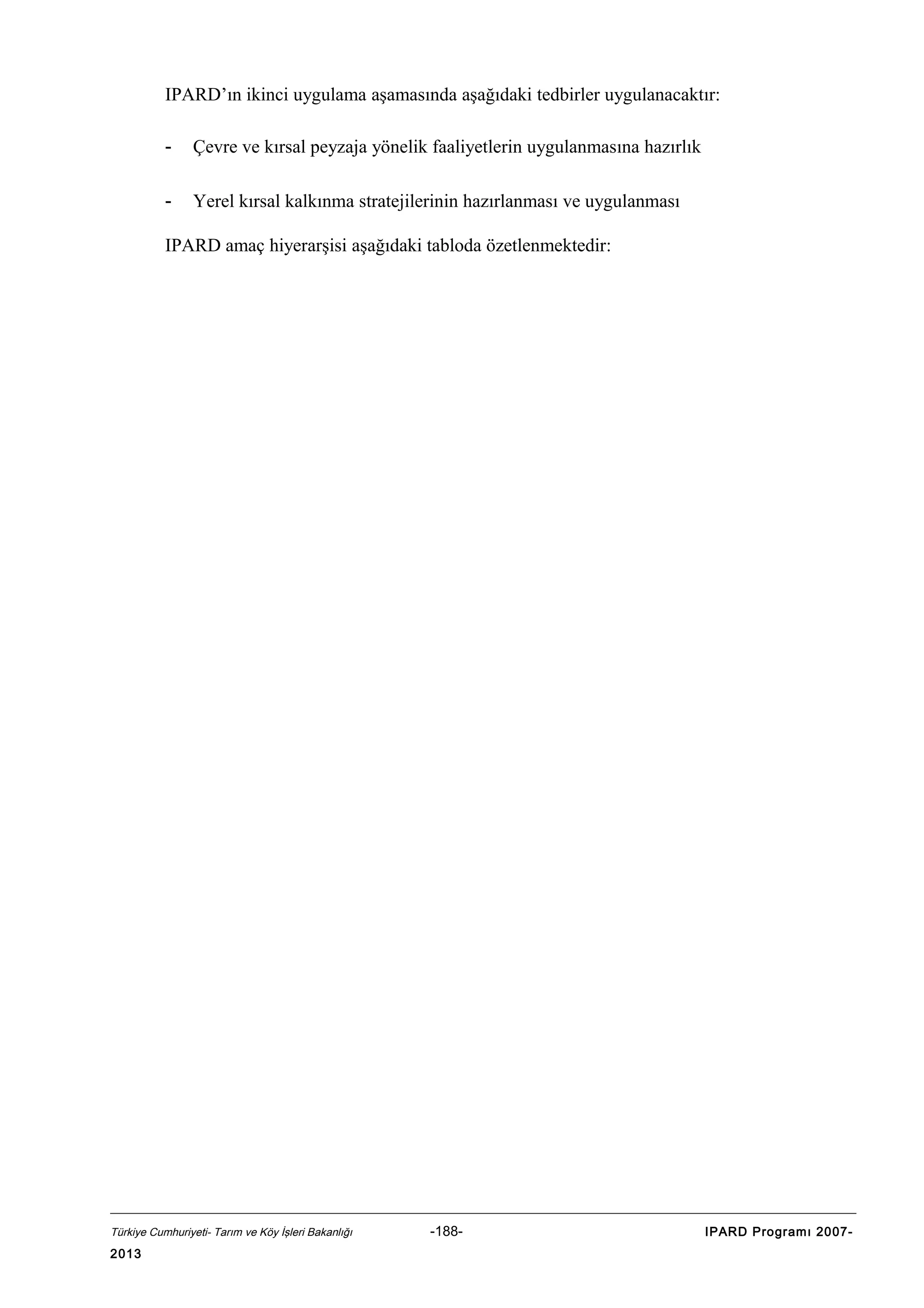 IPARD’ın ikinci uygulama aşamasında aşağıdaki tedbirler uygulanacaktır:
-

Çevre ve kırsal peyzaja yönelik faaliyetlerin uygulanmasına hazırlık

-

Yerel kırsal kalkınma stratejilerinin hazırlanması ve uygulanması

IPARD amaç hiyerarşisi aşağıdaki tabloda özetlenmektedir:

Türkiye Cumhuriyeti- Tarım ve Köy İşleri Bakanlığı

2013

-188-

IPARD Programı 2007-

 