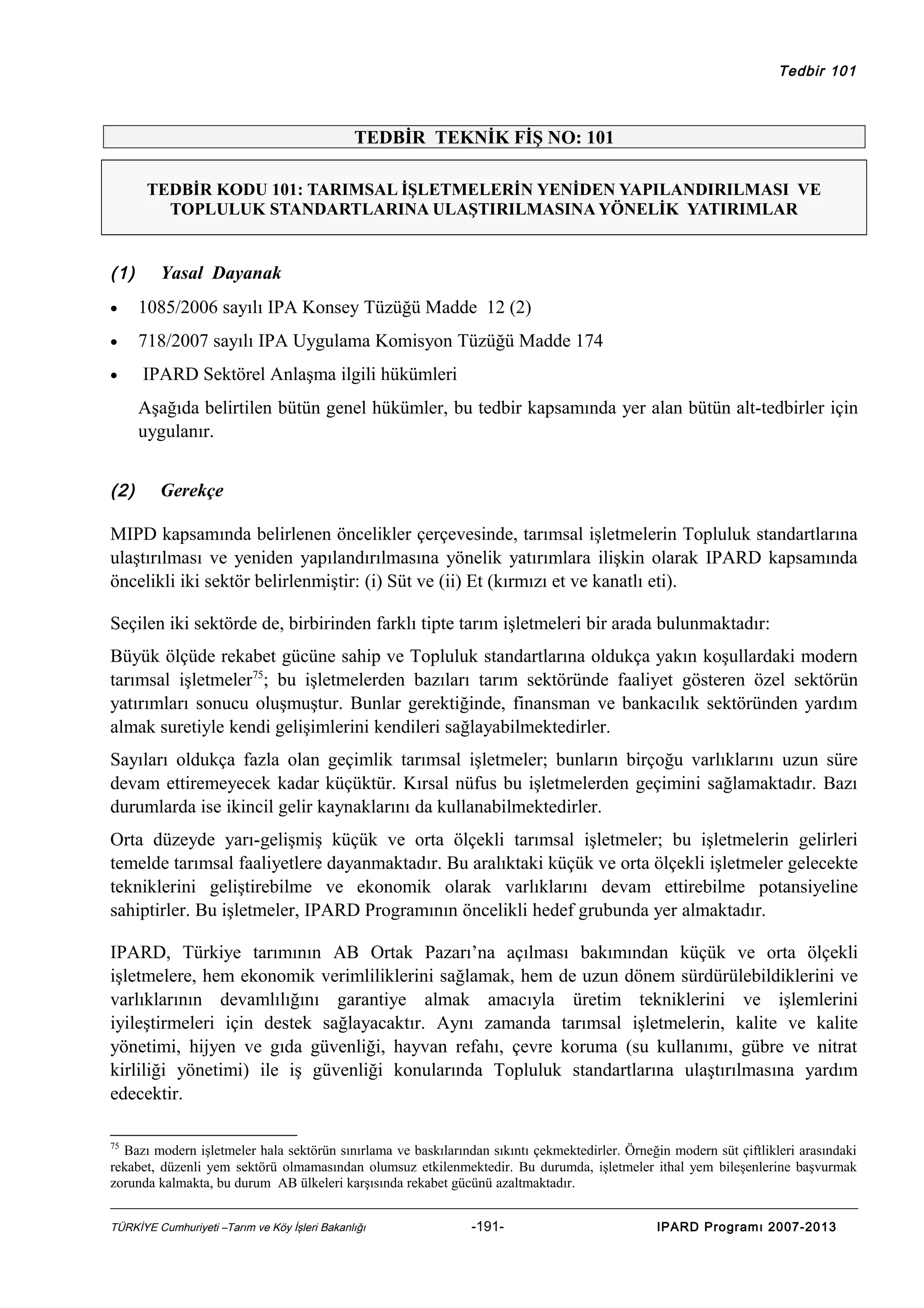 Tedbir 101

TEDBİR TEKNİK FİŞ NO: 101
TEDBİR KODU 101: TARIMSAL İŞLETMELERİN YENİDEN YAPILANDIRILMASI VE
TOPLULUK STANDARTLARINA ULAŞTIRILMASINA YÖNELİK YATIRIMLAR

(1)

Yasal Dayanak

•

1085/2006 sayılı IPA Konsey Tüzüğü Madde 12 (2)

•

718/2007 sayılı IPA Uygulama Komisyon Tüzüğü Madde 174

•

IPARD Sektörel Anlaşma ilgili hükümleri
Aşağıda belirtilen bütün genel hükümler, bu tedbir kapsamında yer alan bütün alt-tedbirler için
uygulanır.

(2)

Gerekçe

MIPD kapsamında belirlenen öncelikler çerçevesinde, tarımsal işletmelerin Topluluk standartlarına
ulaştırılması ve yeniden yapılandırılmasına yönelik yatırımlara ilişkin olarak IPARD kapsamında
öncelikli iki sektör belirlenmiştir: (i) Süt ve (ii) Et (kırmızı et ve kanatlı eti).
Seçilen iki sektörde de, birbirinden farklı tipte tarım işletmeleri bir arada bulunmaktadır:
Büyük ölçüde rekabet gücüne sahip ve Topluluk standartlarına oldukça yakın koşullardaki modern
tarımsal işletmeler75; bu işletmelerden bazıları tarım sektöründe faaliyet gösteren özel sektörün
yatırımları sonucu oluşmuştur. Bunlar gerektiğinde, finansman ve bankacılık sektöründen yardım
almak suretiyle kendi gelişimlerini kendileri sağlayabilmektedirler.
Sayıları oldukça fazla olan geçimlik tarımsal işletmeler; bunların birçoğu varlıklarını uzun süre
devam ettiremeyecek kadar küçüktür. Kırsal nüfus bu işletmelerden geçimini sağlamaktadır. Bazı
durumlarda ise ikincil gelir kaynaklarını da kullanabilmektedirler.
Orta düzeyde yarı-gelişmiş küçük ve orta ölçekli tarımsal işletmeler; bu işletmelerin gelirleri
temelde tarımsal faaliyetlere dayanmaktadır. Bu aralıktaki küçük ve orta ölçekli işletmeler gelecekte
tekniklerini geliştirebilme ve ekonomik olarak varlıklarını devam ettirebilme potansiyeline
sahiptirler. Bu işletmeler, IPARD Programının öncelikli hedef grubunda yer almaktadır.
IPARD, Türkiye tarımının AB Ortak Pazarı’na açılması bakımından küçük ve orta ölçekli
işletmelere, hem ekonomik verimliliklerini sağlamak, hem de uzun dönem sürdürülebildiklerini ve
varlıklarının devamlılığını garantiye almak amacıyla üretim tekniklerini ve işlemlerini
iyileştirmeleri için destek sağlayacaktır. Aynı zamanda tarımsal işletmelerin, kalite ve kalite
yönetimi, hijyen ve gıda güvenliği, hayvan refahı, çevre koruma (su kullanımı, gübre ve nitrat
kirliliği yönetimi) ile iş güvenliği konularında Topluluk standartlarına ulaştırılmasına yardım
edecektir.
75

Bazı modern işletmeler hala sektörün sınırlama ve baskılarından sıkıntı çekmektedirler. Örneğin modern süt çiftlikleri arasındaki
rekabet, düzenli yem sektörü olmamasından olumsuz etkilenmektedir. Bu durumda, işletmeler ithal yem bileşenlerine başvurmak
zorunda kalmakta, bu durum AB ülkeleri karşısında rekabet gücünü azaltmaktadır.
TÜRKİYE Cumhuriyeti –Tarım ve Köy İşleri Bakanlığı

-191-

IPARD Programı 2007-2013

 