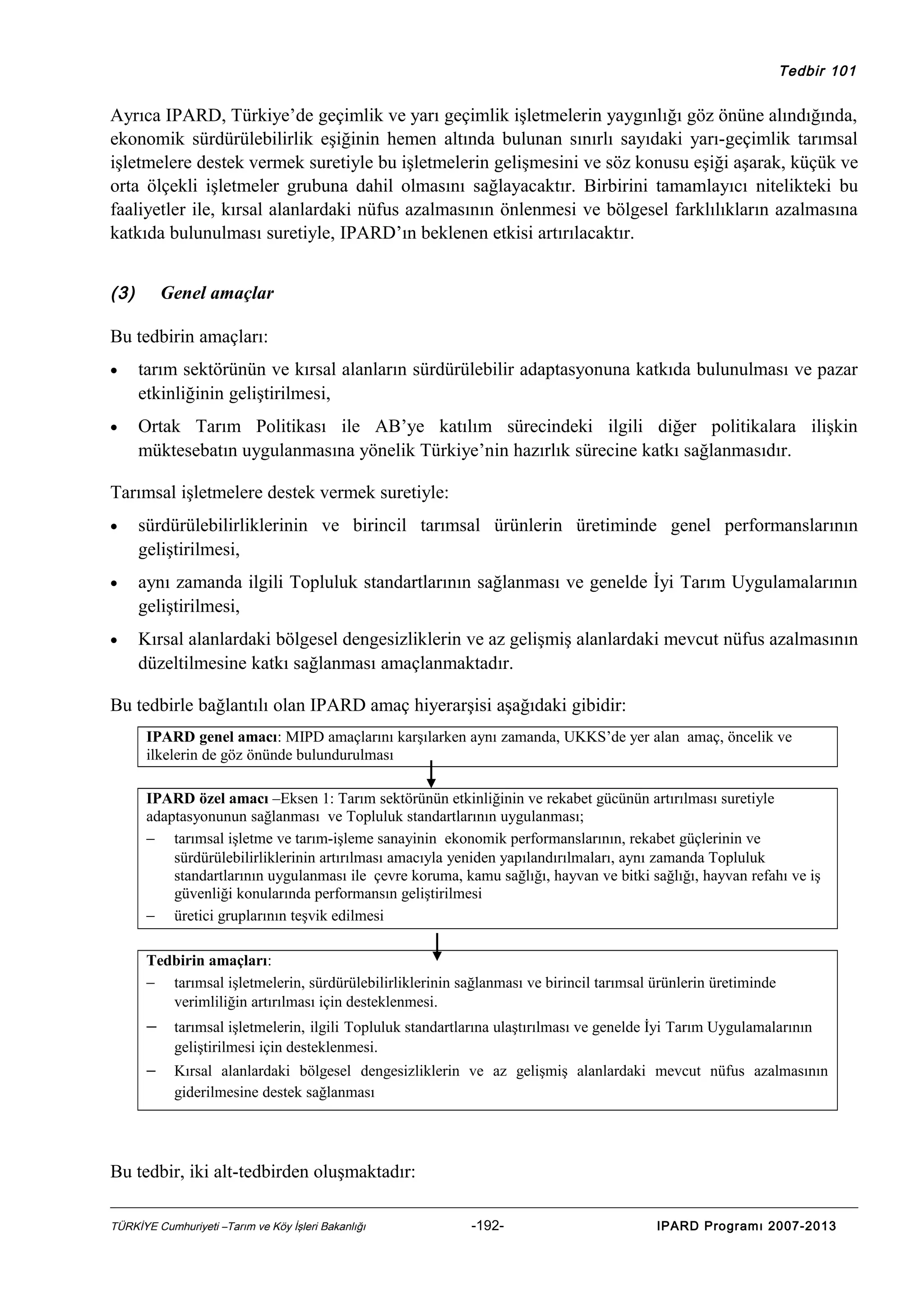 Tedbir 101

Ayrıca IPARD, Türkiye’de geçimlik ve yarı geçimlik işletmelerin yaygınlığı göz önüne alındığında,
ekonomik sürdürülebilirlik eşiğinin hemen altında bulunan sınırlı sayıdaki yarı-geçimlik tarımsal
işletmelere destek vermek suretiyle bu işletmelerin gelişmesini ve söz konusu eşiği aşarak, küçük ve
orta ölçekli işletmeler grubuna dahil olmasını sağlayacaktır. Birbirini tamamlayıcı nitelikteki bu
faaliyetler ile, kırsal alanlardaki nüfus azalmasının önlenmesi ve bölgesel farklılıkların azalmasına
katkıda bulunulması suretiyle, IPARD’ın beklenen etkisi artırılacaktır.
(3)

Genel amaçlar

Bu tedbirin amaçları:
•

tarım sektörünün ve kırsal alanların sürdürülebilir adaptasyonuna katkıda bulunulması ve pazar
etkinliğinin geliştirilmesi,

•

Ortak Tarım Politikası ile AB’ye katılım sürecindeki ilgili diğer politikalara ilişkin
müktesebatın uygulanmasına yönelik Türkiye’nin hazırlık sürecine katkı sağlanmasıdır.

Tarımsal işletmelere destek vermek suretiyle:
•

sürdürülebilirliklerinin ve birincil tarımsal ürünlerin üretiminde genel performanslarının
geliştirilmesi,

•

aynı zamanda ilgili Topluluk standartlarının sağlanması ve genelde İyi Tarım Uygulamalarının
geliştirilmesi,

•

Kırsal alanlardaki bölgesel dengesizliklerin ve az gelişmiş alanlardaki mevcut nüfus azalmasının
düzeltilmesine katkı sağlanması amaçlanmaktadır.

Bu tedbirle bağlantılı olan IPARD amaç hiyerarşisi aşağıdaki gibidir:
IPARD genel amacı: MIPD amaçlarını karşılarken aynı zamanda, UKKS’de yer alan amaç, öncelik ve
ilkelerin de göz önünde bulundurulması
IPARD özel amacı –Eksen 1: Tarım sektörünün etkinliğinin ve rekabet gücünün artırılması suretiyle
adaptasyonunun sağlanması ve Topluluk standartlarının uygulanması;
− tarımsal işletme ve tarım-işleme sanayinin ekonomik performanslarının, rekabet güçlerinin ve
sürdürülebilirliklerinin artırılması amacıyla yeniden yapılandırılmaları, aynı zamanda Topluluk
standartlarının uygulanması ile çevre koruma, kamu sağlığı, hayvan ve bitki sağlığı, hayvan refahı ve iş
güvenliği konularında performansın geliştirilmesi
− üretici gruplarının teşvik edilmesi
Tedbirin amaçları:
− tarımsal işletmelerin, sürdürülebilirliklerinin sağlanması ve birincil tarımsal ürünlerin üretiminde
verimliliğin artırılması için desteklenmesi.

− tarımsal işletmelerin, ilgili Topluluk standartlarına ulaştırılması ve genelde İyi Tarım Uygulamalarının
geliştirilmesi için desteklenmesi.

−

Kırsal alanlardaki bölgesel dengesizliklerin ve az gelişmiş alanlardaki mevcut nüfus azalmasının
giderilmesine destek sağlanması

Bu tedbir, iki alt-tedbirden oluşmaktadır:
TÜRKİYE Cumhuriyeti –Tarım ve Köy İşleri Bakanlığı

-192-

IPARD Programı 2007-2013

 
