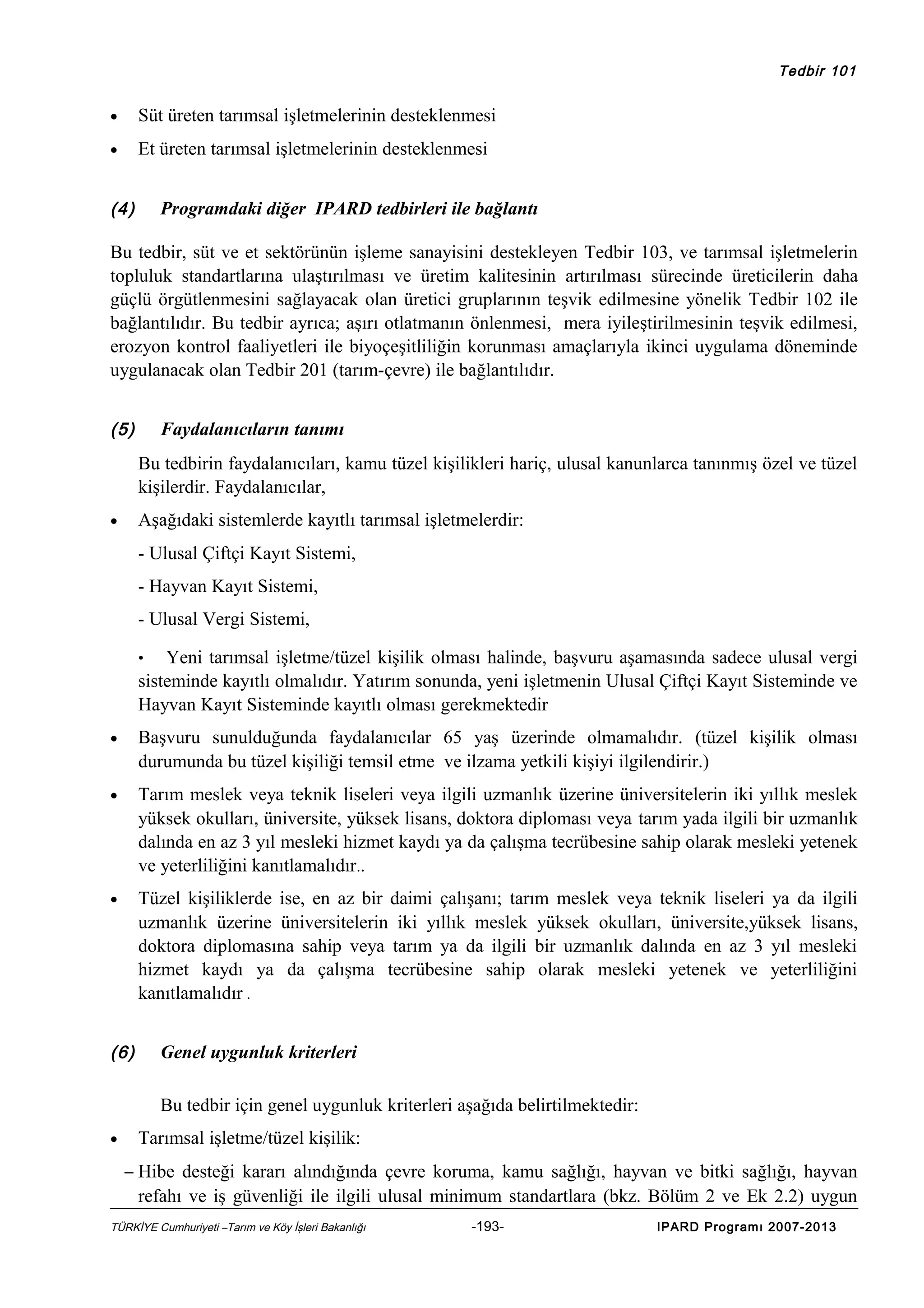 Tedbir 101

•

Süt üreten tarımsal işletmelerinin desteklenmesi

•

Et üreten tarımsal işletmelerinin desteklenmesi

(4)

Programdaki diğer IPARD tedbirleri ile bağlantı

Bu tedbir, süt ve et sektörünün işleme sanayisini destekleyen Tedbir 103, ve tarımsal işletmelerin
topluluk standartlarına ulaştırılması ve üretim kalitesinin artırılması sürecinde üreticilerin daha
güçlü örgütlenmesini sağlayacak olan üretici gruplarının teşvik edilmesine yönelik Tedbir 102 ile
bağlantılıdır. Bu tedbir ayrıca; aşırı otlatmanın önlenmesi, mera iyileştirilmesinin teşvik edilmesi,
erozyon kontrol faaliyetleri ile biyoçeşitliliğin korunması amaçlarıyla ikinci uygulama döneminde
uygulanacak olan Tedbir 201 (tarım-çevre) ile bağlantılıdır.
(5)

Faydalanıcıların tanımı
Bu tedbirin faydalanıcıları, kamu tüzel kişilikleri hariç, ulusal kanunlarca tanınmış özel ve tüzel
kişilerdir. Faydalanıcılar,
Aşağıdaki sistemlerde kayıtlı tarımsal işletmelerdir:

•

- Ulusal Çiftçi Kayıt Sistemi,
- Hayvan Kayıt Sistemi,
- Ulusal Vergi Sistemi,
Yeni tarımsal işletme/tüzel kişilik olması halinde, başvuru aşamasında sadece ulusal vergi
sisteminde kayıtlı olmalıdır. Yatırım sonunda, yeni işletmenin Ulusal Çiftçi Kayıt Sisteminde ve
Hayvan Kayıt Sisteminde kayıtlı olması gerekmektedir
•

•

Başvuru sunulduğunda faydalanıcılar 65 yaş üzerinde olmamalıdır. (tüzel kişilik olması
durumunda bu tüzel kişiliği temsil etme ve ilzama yetkili kişiyi ilgilendirir.)

•

Tarım meslek veya teknik liseleri veya ilgili uzmanlık üzerine üniversitelerin iki yıllık meslek
yüksek okulları, üniversite, yüksek lisans, doktora diploması veya tarım yada ilgili bir uzmanlık
dalında en az 3 yıl mesleki hizmet kaydı ya da çalışma tecrübesine sahip olarak mesleki yetenek
ve yeterliliğini kanıtlamalıdır..

•

Tüzel kişiliklerde ise, en az bir daimi çalışanı; tarım meslek veya teknik liseleri ya da ilgili
uzmanlık üzerine üniversitelerin iki yıllık meslek yüksek okulları, üniversite,yüksek lisans,
doktora diplomasına sahip veya tarım ya da ilgili bir uzmanlık dalında en az 3 yıl mesleki
hizmet kaydı ya da çalışma tecrübesine sahip olarak mesleki yetenek ve yeterliliğini
kanıtlamalıdır .

(6)

Genel uygunluk kriterleri
Bu tedbir için genel uygunluk kriterleri aşağıda belirtilmektedir:

•

Tarımsal işletme/tüzel kişilik:
− Hibe desteği kararı alındığında çevre koruma, kamu sağlığı, hayvan ve bitki sağlığı, hayvan

refahı ve iş güvenliği ile ilgili ulusal minimum standartlara (bkz. Bölüm 2 ve Ek 2.2) uygun
TÜRKİYE Cumhuriyeti –Tarım ve Köy İşleri Bakanlığı

-193-

IPARD Programı 2007-2013

 