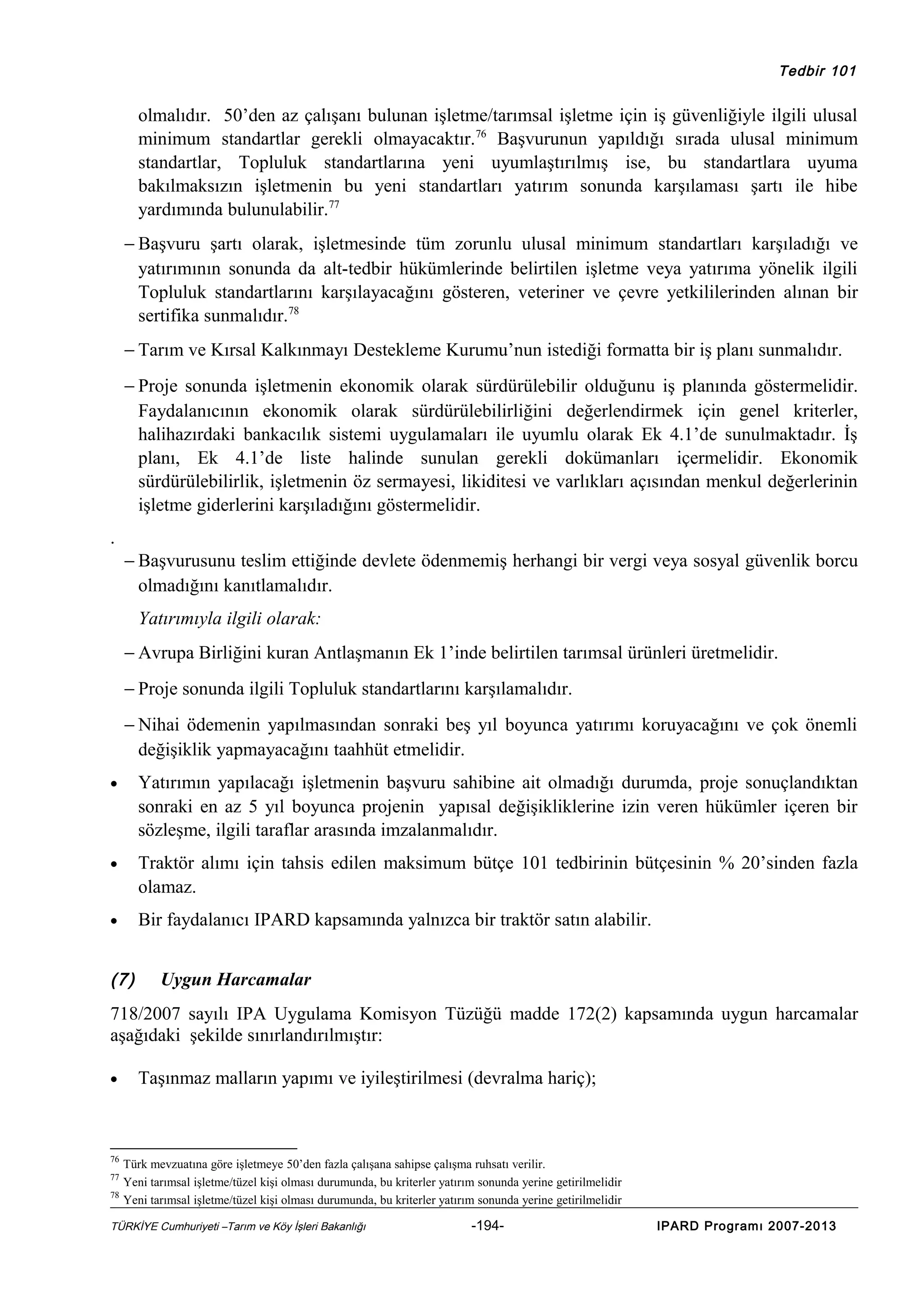 Tedbir 101

olmalıdır. 50’den az çalışanı bulunan işletme/tarımsal işletme için iş güvenliğiyle ilgili ulusal
minimum standartlar gerekli olmayacaktır.76 Başvurunun yapıldığı sırada ulusal minimum
standartlar, Topluluk standartlarına yeni uyumlaştırılmış ise, bu standartlara uyuma
bakılmaksızın işletmenin bu yeni standartları yatırım sonunda karşılaması şartı ile hibe
yardımında bulunulabilir.77
− Başvuru şartı olarak, işletmesinde tüm zorunlu ulusal minimum standartları karşıladığı ve
yatırımının sonunda da alt-tedbir hükümlerinde belirtilen işletme veya yatırıma yönelik ilgili
Topluluk standartlarını karşılayacağını gösteren, veteriner ve çevre yetkililerinden alınan bir
sertifika sunmalıdır.78
− Tarım ve Kırsal Kalkınmayı Destekleme Kurumu’nun istediği formatta bir iş planı sunmalıdır.
− Proje sonunda işletmenin ekonomik olarak sürdürülebilir olduğunu iş planında göstermelidir.
Faydalanıcının ekonomik olarak sürdürülebilirliğini değerlendirmek için genel kriterler,
halihazırdaki bankacılık sistemi uygulamaları ile uyumlu olarak Ek 4.1’de sunulmaktadır. İş
planı, Ek 4.1’de liste halinde sunulan gerekli dokümanları içermelidir. Ekonomik
sürdürülebilirlik, işletmenin öz sermayesi, likiditesi ve varlıkları açısından menkul değerlerinin
işletme giderlerini karşıladığını göstermelidir.
.
− Başvurusunu teslim ettiğinde devlete ödenmemiş herhangi bir vergi veya sosyal güvenlik borcu
olmadığını kanıtlamalıdır.
Yatırımıyla ilgili olarak:
− Avrupa Birliğini kuran Antlaşmanın Ek 1’inde belirtilen tarımsal ürünleri üretmelidir.
− Proje sonunda ilgili Topluluk standartlarını karşılamalıdır.
− Nihai ödemenin yapılmasından sonraki beş yıl boyunca yatırımı koruyacağını ve çok önemli
değişiklik yapmayacağını taahhüt etmelidir.
•

Yatırımın yapılacağı işletmenin başvuru sahibine ait olmadığı durumda, proje sonuçlandıktan
sonraki en az 5 yıl boyunca projenin yapısal değişikliklerine izin veren hükümler içeren bir
sözleşme, ilgili taraflar arasında imzalanmalıdır.

•

Traktör alımı için tahsis edilen maksimum bütçe 101 tedbirinin bütçesinin % 20’sinden fazla
olamaz.

•

Bir faydalanıcı IPARD kapsamında yalnızca bir traktör satın alabilir.

(7)

Uygun Harcamalar

718/2007 sayılı IPA Uygulama Komisyon Tüzüğü madde 172(2) kapsamında uygun harcamalar
aşağıdaki şekilde sınırlandırılmıştır:
•

76
77
78

Taşınmaz malların yapımı ve iyileştirilmesi (devralma hariç);

Türk mevzuatına göre işletmeye 50’den fazla çalışana sahipse çalışma ruhsatı verilir.
Yeni tarımsal işletme/tüzel kişi olması durumunda, bu kriterler yatırım sonunda yerine getirilmelidir
Yeni tarımsal işletme/tüzel kişi olması durumunda, bu kriterler yatırım sonunda yerine getirilmelidir

TÜRKİYE Cumhuriyeti –Tarım ve Köy İşleri Bakanlığı

-194-

IPARD Programı 2007-2013

 
