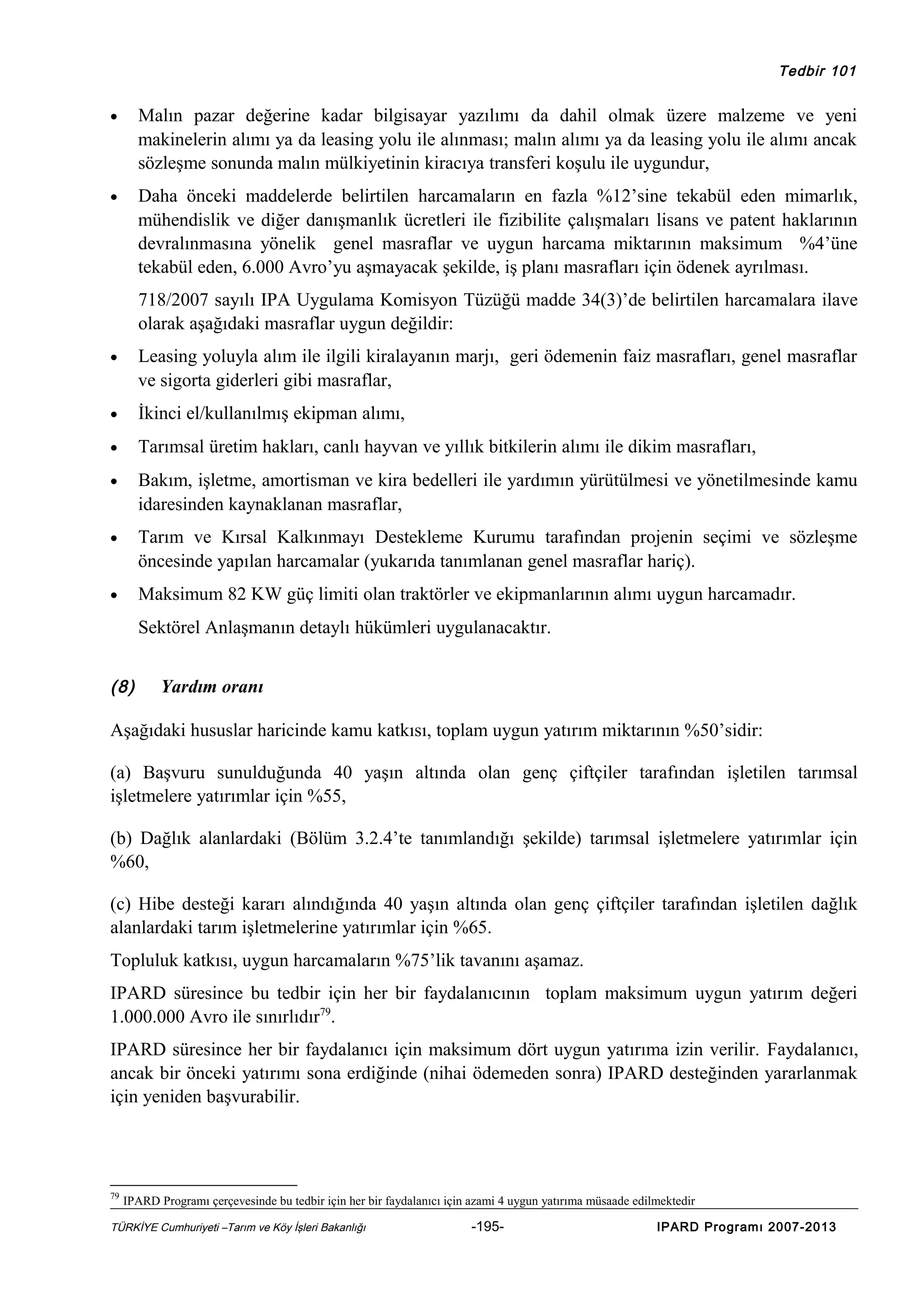 Tedbir 101

•

Malın pazar değerine kadar bilgisayar yazılımı da dahil olmak üzere malzeme ve yeni
makinelerin alımı ya da leasing yolu ile alınması; malın alımı ya da leasing yolu ile alımı ancak
sözleşme sonunda malın mülkiyetinin kiracıya transferi koşulu ile uygundur,

•

Daha önceki maddelerde belirtilen harcamaların en fazla %12’sine tekabül eden mimarlık,
mühendislik ve diğer danışmanlık ücretleri ile fizibilite çalışmaları lisans ve patent haklarının
devralınmasına yönelik genel masraflar ve uygun harcama miktarının maksimum %4’üne
tekabül eden, 6.000 Avro’yu aşmayacak şekilde, iş planı masrafları için ödenek ayrılması.
718/2007 sayılı IPA Uygulama Komisyon Tüzüğü madde 34(3)’de belirtilen harcamalara ilave
olarak aşağıdaki masraflar uygun değildir:

•

Leasing yoluyla alım ile ilgili kiralayanın marjı, geri ödemenin faiz masrafları, genel masraflar
ve sigorta giderleri gibi masraflar,

•

İkinci el/kullanılmış ekipman alımı,

•

Tarımsal üretim hakları, canlı hayvan ve yıllık bitkilerin alımı ile dikim masrafları,

•

Bakım, işletme, amortisman ve kira bedelleri ile yardımın yürütülmesi ve yönetilmesinde kamu
idaresinden kaynaklanan masraflar,

•

Tarım ve Kırsal Kalkınmayı Destekleme Kurumu tarafından projenin seçimi ve sözleşme
öncesinde yapılan harcamalar (yukarıda tanımlanan genel masraflar hariç).

•

Maksimum 82 KW güç limiti olan traktörler ve ekipmanlarının alımı uygun harcamadır.
Sektörel Anlaşmanın detaylı hükümleri uygulanacaktır.

(8)

Yardım oranı

Aşağıdaki hususlar haricinde kamu katkısı, toplam uygun yatırım miktarının %50’sidir:
(a) Başvuru sunulduğunda 40 yaşın altında olan genç çiftçiler tarafından işletilen tarımsal
işletmelere yatırımlar için %55,
(b) Dağlık alanlardaki (Bölüm 3.2.4’te tanımlandığı şekilde) tarımsal işletmelere yatırımlar için
%60,
(c) Hibe desteği kararı alındığında 40 yaşın altında olan genç çiftçiler tarafından işletilen dağlık
alanlardaki tarım işletmelerine yatırımlar için %65.
Topluluk katkısı, uygun harcamaların %75’lik tavanını aşamaz.
IPARD süresince bu tedbir için her bir faydalanıcının toplam maksimum uygun yatırım değeri
1.000.000 Avro ile sınırlıdır79.
IPARD süresince her bir faydalanıcı için maksimum dört uygun yatırıma izin verilir. Faydalanıcı,
ancak bir önceki yatırımı sona erdiğinde (nihai ödemeden sonra) IPARD desteğinden yararlanmak
için yeniden başvurabilir.

79

IPARD Programı çerçevesinde bu tedbir için her bir faydalanıcı için azami 4 uygun yatırıma müsaade edilmektedir

TÜRKİYE Cumhuriyeti –Tarım ve Köy İşleri Bakanlığı

-195-

IPARD Programı 2007-2013

 