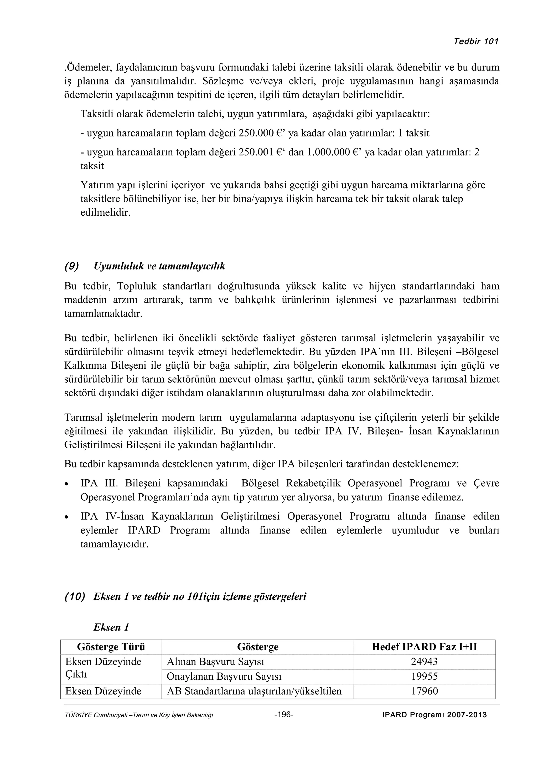 Tedbir 101

.Ödemeler, faydalanıcının başvuru formundaki talebi üzerine taksitli olarak ödenebilir ve bu durum
iş planına da yansıtılmalıdır. Sözleşme ve/veya ekleri, proje uygulamasının hangi aşamasında
ödemelerin yapılacağının tespitini de içeren, ilgili tüm detayları belirlemelidir.
Taksitli olarak ödemelerin talebi, uygun yatırımlara, aşağıdaki gibi yapılacaktır:
- uygun harcamaların toplam değeri 250.000 €’ ya kadar olan yatırımlar: 1 taksit
- uygun harcamaların toplam değeri 250.001 €‘ dan 1.000.000 €’ ya kadar olan yatırımlar: 2
taksit
Yatırım yapı işlerini içeriyor ve yukarıda bahsi geçtiği gibi uygun harcama miktarlarına göre
taksitlere bölünebiliyor ise, her bir bina/yapıya ilişkin harcama tek bir taksit olarak talep
edilmelidir.

(9)

Uyumluluk ve tamamlayıcılık

Bu tedbir, Topluluk standartları doğrultusunda yüksek kalite ve hijyen standartlarındaki ham
maddenin arzını artırarak, tarım ve balıkçılık ürünlerinin işlenmesi ve pazarlanması tedbirini
tamamlamaktadır.
Bu tedbir, belirlenen iki öncelikli sektörde faaliyet gösteren tarımsal işletmelerin yaşayabilir ve
sürdürülebilir olmasını teşvik etmeyi hedeflemektedir. Bu yüzden IPA’nın III. Bileşeni –Bölgesel
Kalkınma Bileşeni ile güçlü bir bağa sahiptir, zira bölgelerin ekonomik kalkınması için güçlü ve
sürdürülebilir bir tarım sektörünün mevcut olması şarttır, çünkü tarım sektörü/veya tarımsal hizmet
sektörü dışındaki diğer istihdam olanaklarının oluşturulması daha zor olabilmektedir.
Tarımsal işletmelerin modern tarım uygulamalarına adaptasyonu ise çiftçilerin yeterli bir şekilde
eğitilmesi ile yakından ilişkilidir. Bu yüzden, bu tedbir IPA IV. Bileşen- İnsan Kaynaklarının
Geliştirilmesi Bileşeni ile yakından bağlantılıdır.
Bu tedbir kapsamında desteklenen yatırım, diğer IPA bileşenleri tarafından desteklenemez:
•

IPA III. Bileşeni kapsamındaki Bölgesel Rekabetçilik Operasyonel Programı ve Çevre
Operasyonel Programları’nda aynı tip yatırım yer alıyorsa, bu yatırım finanse edilemez.

•

IPA IV-İnsan Kaynaklarının Geliştirilmesi Operasyonel Programı altında finanse edilen
eylemler IPARD Programı altında finanse edilen eylemlerle uyumludur ve bunları
tamamlayıcıdır.

(10) Eksen 1 ve tedbir no 101için izleme göstergeleri

Eksen 1
Gösterge Türü
Eksen Düzeyinde
Çıktı
Eksen Düzeyinde

Gösterge
Alınan Başvuru Sayısı
Onaylanan Başvuru Sayısı
AB Standartlarına ulaştırılan/yükseltilen

TÜRKİYE Cumhuriyeti –Tarım ve Köy İşleri Bakanlığı

-196-

Hedef IPARD Faz I+II
24943
19955
17960
IPARD Programı 2007-2013

 