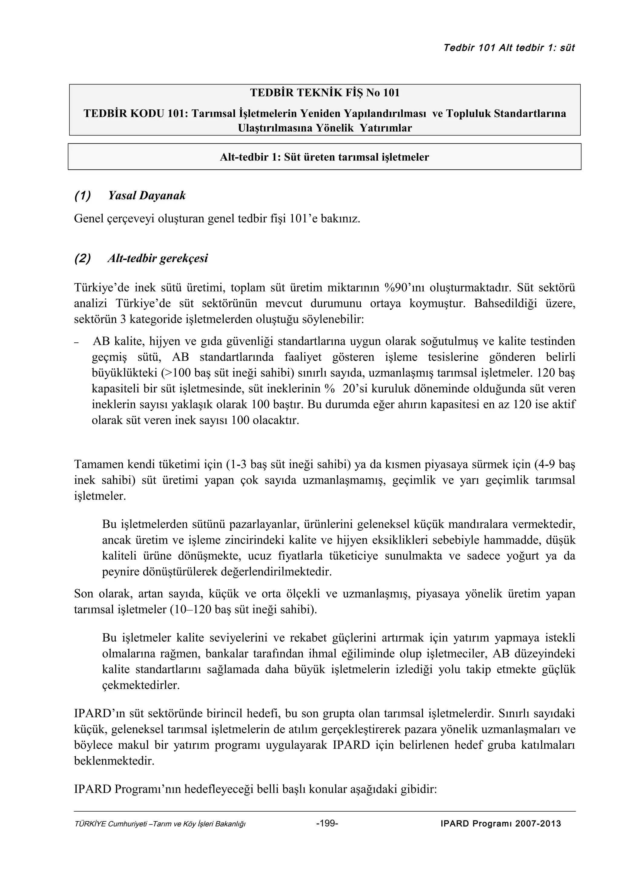 Tedbir 101 Alt tedbir 1: süt

TEDBİR TEKNİK FİŞ No 101
TEDBİR KODU 101: Tarımsal İşletmelerin Yeniden Yapılandırılması ve Topluluk Standartlarına
Ulaştırılmasına Yönelik Yatırımlar
Alt-tedbir 1: Süt üreten tarımsal işletmeler

(1)

Yasal Dayanak

Genel çerçeveyi oluşturan genel tedbir fişi 101’e bakınız.
(2)

Alt-tedbir gerekçesi

Türkiye’de inek sütü üretimi, toplam süt üretim miktarının %90’ını oluşturmaktadır. Süt sektörü
analizi Türkiye’de süt sektörünün mevcut durumunu ortaya koymuştur. Bahsedildiği üzere,
sektörün 3 kategoride işletmelerden oluştuğu söylenebilir:
−

AB kalite, hijyen ve gıda güvenliği standartlarına uygun olarak soğutulmuş ve kalite testinden
geçmiş sütü, AB standartlarında faaliyet gösteren işleme tesislerine gönderen belirli
büyüklükteki (>100 baş süt ineği sahibi) sınırlı sayıda, uzmanlaşmış tarımsal işletmeler. 120 baş
kapasiteli bir süt işletmesinde, süt ineklerinin % 20’si kuruluk döneminde olduğunda süt veren
ineklerin sayısı yaklaşık olarak 100 baştır. Bu durumda eğer ahırın kapasitesi en az 120 ise aktif
olarak süt veren inek sayısı 100 olacaktır.

Tamamen kendi tüketimi için (1-3 baş süt ineği sahibi) ya da kısmen piyasaya sürmek için (4-9 baş
inek sahibi) süt üretimi yapan çok sayıda uzmanlaşmamış, geçimlik ve yarı geçimlik tarımsal
işletmeler.
Bu işletmelerden sütünü pazarlayanlar, ürünlerini geleneksel küçük mandıralara vermektedir,
ancak üretim ve işleme zincirindeki kalite ve hijyen eksiklikleri sebebiyle hammadde, düşük
kaliteli ürüne dönüşmekte, ucuz fiyatlarla tüketiciye sunulmakta ve sadece yoğurt ya da
peynire dönüştürülerek değerlendirilmektedir.
Son olarak, artan sayıda, küçük ve orta ölçekli ve uzmanlaşmış, piyasaya yönelik üretim yapan
tarımsal işletmeler (10–120 baş süt ineği sahibi).
Bu işletmeler kalite seviyelerini ve rekabet güçlerini artırmak için yatırım yapmaya istekli
olmalarına rağmen, bankalar tarafından ihmal eğiliminde olup işletmeciler, AB düzeyindeki
kalite standartlarını sağlamada daha büyük işletmelerin izlediği yolu takip etmekte güçlük
çekmektedirler.
IPARD’ın süt sektöründe birincil hedefi, bu son grupta olan tarımsal işletmelerdir. Sınırlı sayıdaki
küçük, geleneksel tarımsal işletmelerin de atılım gerçekleştirerek pazara yönelik uzmanlaşmaları ve
böylece makul bir yatırım programı uygulayarak IPARD için belirlenen hedef gruba katılmaları
beklenmektedir.
IPARD Programı’nın hedefleyeceği belli başlı konular aşağıdaki gibidir:
TÜRKİYE Cumhuriyeti –Tarım ve Köy İşleri Bakanlığı

-199-

IPARD Programı 2007-2013

 