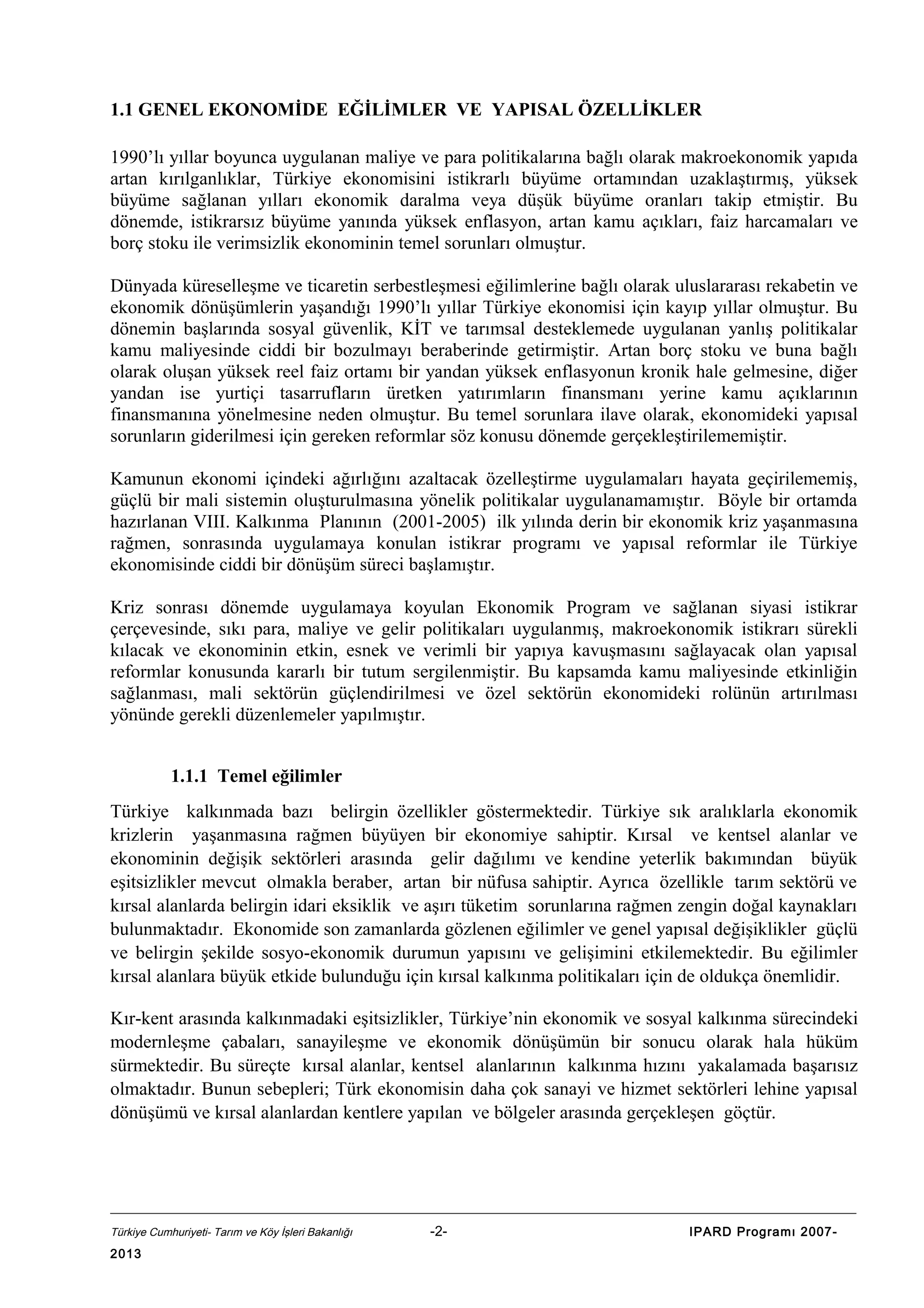 1.1 GENEL EKONOMİDE EĞİLİMLER VE YAPISAL ÖZELLİKLER
1990’lı yıllar boyunca uygulanan maliye ve para politikalarına bağlı olarak makroekonomik yapıda
artan kırılganlıklar, Türkiye ekonomisini istikrarlı büyüme ortamından uzaklaştırmış, yüksek
büyüme sağlanan yılları ekonomik daralma veya düşük büyüme oranları takip etmiştir. Bu
dönemde, istikrarsız büyüme yanında yüksek enflasyon, artan kamu açıkları, faiz harcamaları ve
borç stoku ile verimsizlik ekonominin temel sorunları olmuştur.
Dünyada küreselleşme ve ticaretin serbestleşmesi eğilimlerine bağlı olarak uluslararası rekabetin ve
ekonomik dönüşümlerin yaşandığı 1990’lı yıllar Türkiye ekonomisi için kayıp yıllar olmuştur. Bu
dönemin başlarında sosyal güvenlik, KİT ve tarımsal desteklemede uygulanan yanlış politikalar
kamu maliyesinde ciddi bir bozulmayı beraberinde getirmiştir. Artan borç stoku ve buna bağlı
olarak oluşan yüksek reel faiz ortamı bir yandan yüksek enflasyonun kronik hale gelmesine, diğer
yandan ise yurtiçi tasarrufların üretken yatırımların finansmanı yerine kamu açıklarının
finansmanına yönelmesine neden olmuştur. Bu temel sorunlara ilave olarak, ekonomideki yapısal
sorunların giderilmesi için gereken reformlar söz konusu dönemde gerçekleştirilememiştir.
Kamunun ekonomi içindeki ağırlığını azaltacak özelleştirme uygulamaları hayata geçirilememiş,
güçlü bir mali sistemin oluşturulmasına yönelik politikalar uygulanamamıştır. Böyle bir ortamda
hazırlanan VIII. Kalkınma Planının (2001-2005) ilk yılında derin bir ekonomik kriz yaşanmasına
rağmen, sonrasında uygulamaya konulan istikrar programı ve yapısal reformlar ile Türkiye
ekonomisinde ciddi bir dönüşüm süreci başlamıştır.
Kriz sonrası dönemde uygulamaya koyulan Ekonomik Program ve sağlanan siyasi istikrar
çerçevesinde, sıkı para, maliye ve gelir politikaları uygulanmış, makroekonomik istikrarı sürekli
kılacak ve ekonominin etkin, esnek ve verimli bir yapıya kavuşmasını sağlayacak olan yapısal
reformlar konusunda kararlı bir tutum sergilenmiştir. Bu kapsamda kamu maliyesinde etkinliğin
sağlanması, mali sektörün güçlendirilmesi ve özel sektörün ekonomideki rolünün artırılması
yönünde gerekli düzenlemeler yapılmıştır.
1.1.1 Temel eğilimler
Türkiye kalkınmada bazı belirgin özellikler göstermektedir. Türkiye sık aralıklarla ekonomik
krizlerin yaşanmasına rağmen büyüyen bir ekonomiye sahiptir. Kırsal ve kentsel alanlar ve
ekonominin değişik sektörleri arasında gelir dağılımı ve kendine yeterlik bakımından büyük
eşitsizlikler mevcut olmakla beraber, artan bir nüfusa sahiptir. Ayrıca özellikle tarım sektörü ve
kırsal alanlarda belirgin idari eksiklik ve aşırı tüketim sorunlarına rağmen zengin doğal kaynakları
bulunmaktadır. Ekonomide son zamanlarda gözlenen eğilimler ve genel yapısal değişiklikler güçlü
ve belirgin şekilde sosyo-ekonomik durumun yapısını ve gelişimini etkilemektedir. Bu eğilimler
kırsal alanlara büyük etkide bulunduğu için kırsal kalkınma politikaları için de oldukça önemlidir.
Kır-kent arasında kalkınmadaki eşitsizlikler, Türkiye’nin ekonomik ve sosyal kalkınma sürecindeki
modernleşme çabaları, sanayileşme ve ekonomik dönüşümün bir sonucu olarak hala hüküm
sürmektedir. Bu süreçte kırsal alanlar, kentsel alanlarının kalkınma hızını yakalamada başarısız
olmaktadır. Bunun sebepleri; Türk ekonomisin daha çok sanayi ve hizmet sektörleri lehine yapısal
dönüşümü ve kırsal alanlardan kentlere yapılan ve bölgeler arasında gerçekleşen göçtür.

Türkiye Cumhuriyeti- Tarım ve Köy İşleri Bakanlığı

2013

-2-

IPARD Programı 2007-

 