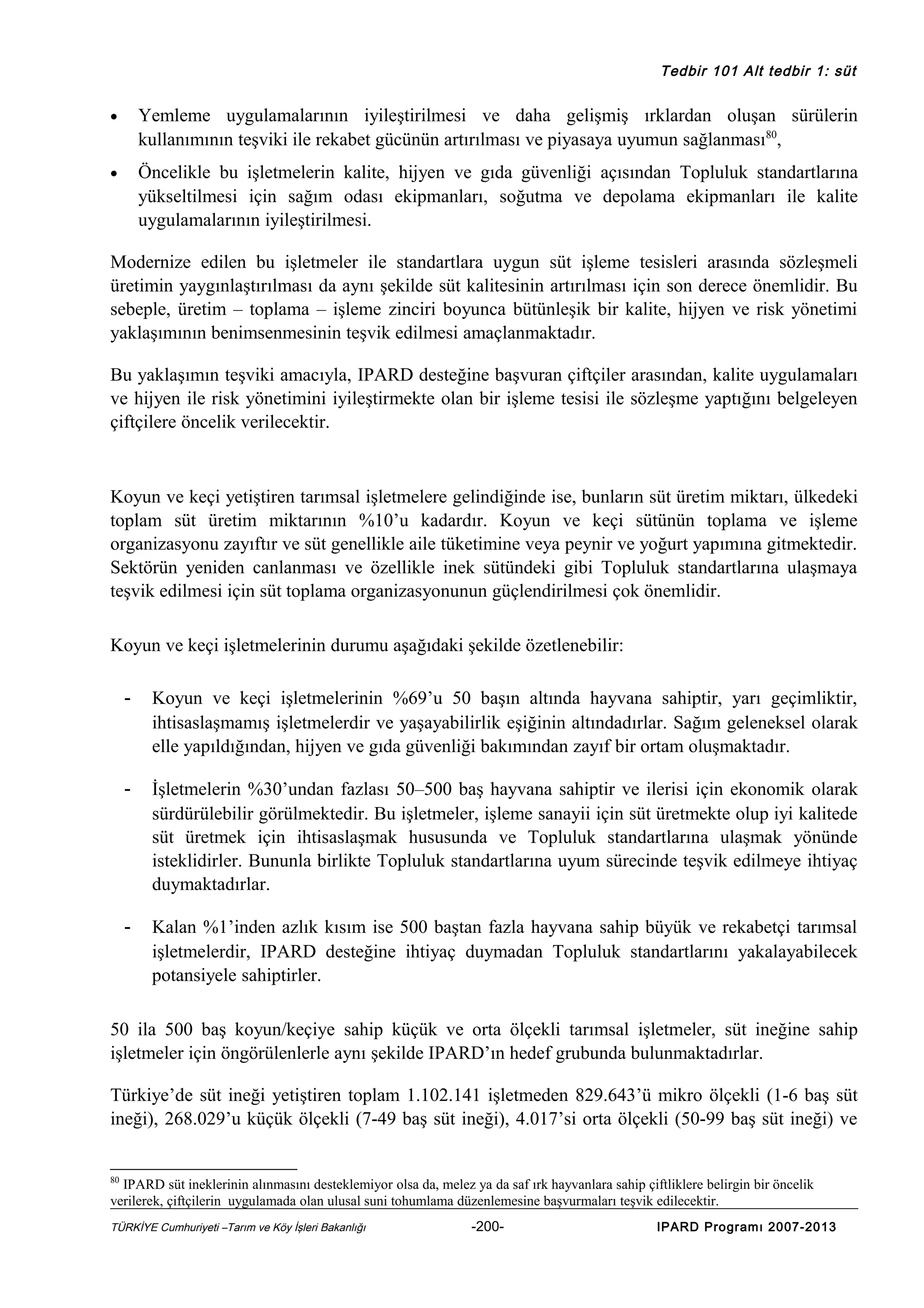 Tedbir 101 Alt tedbir 1: süt

•

Yemleme uygulamalarının iyileştirilmesi ve daha gelişmiş ırklardan oluşan sürülerin
kullanımının teşviki ile rekabet gücünün artırılması ve piyasaya uyumun sağlanması80,

•

Öncelikle bu işletmelerin kalite, hijyen ve gıda güvenliği açısından Topluluk standartlarına
yükseltilmesi için sağım odası ekipmanları, soğutma ve depolama ekipmanları ile kalite
uygulamalarının iyileştirilmesi.

Modernize edilen bu işletmeler ile standartlara uygun süt işleme tesisleri arasında sözleşmeli
üretimin yaygınlaştırılması da aynı şekilde süt kalitesinin artırılması için son derece önemlidir. Bu
sebeple, üretim – toplama – işleme zinciri boyunca bütünleşik bir kalite, hijyen ve risk yönetimi
yaklaşımının benimsenmesinin teşvik edilmesi amaçlanmaktadır.
Bu yaklaşımın teşviki amacıyla, IPARD desteğine başvuran çiftçiler arasından, kalite uygulamaları
ve hijyen ile risk yönetimini iyileştirmekte olan bir işleme tesisi ile sözleşme yaptığını belgeleyen
çiftçilere öncelik verilecektir.

Koyun ve keçi yetiştiren tarımsal işletmelere gelindiğinde ise, bunların süt üretim miktarı, ülkedeki
toplam süt üretim miktarının %10’u kadardır. Koyun ve keçi sütünün toplama ve işleme
organizasyonu zayıftır ve süt genellikle aile tüketimine veya peynir ve yoğurt yapımına gitmektedir.
Sektörün yeniden canlanması ve özellikle inek sütündeki gibi Topluluk standartlarına ulaşmaya
teşvik edilmesi için süt toplama organizasyonunun güçlendirilmesi çok önemlidir.
Koyun ve keçi işletmelerinin durumu aşağıdaki şekilde özetlenebilir:
-

Koyun ve keçi işletmelerinin %69’u 50 başın altında hayvana sahiptir, yarı geçimliktir,
ihtisaslaşmamış işletmelerdir ve yaşayabilirlik eşiğinin altındadırlar. Sağım geleneksel olarak
elle yapıldığından, hijyen ve gıda güvenliği bakımından zayıf bir ortam oluşmaktadır.

-

İşletmelerin %30’undan fazlası 50–500 baş hayvana sahiptir ve ilerisi için ekonomik olarak
sürdürülebilir görülmektedir. Bu işletmeler, işleme sanayii için süt üretmekte olup iyi kalitede
süt üretmek için ihtisaslaşmak hususunda ve Topluluk standartlarına ulaşmak yönünde
isteklidirler. Bununla birlikte Topluluk standartlarına uyum sürecinde teşvik edilmeye ihtiyaç
duymaktadırlar.

-

Kalan %1’inden azlık kısım ise 500 baştan fazla hayvana sahip büyük ve rekabetçi tarımsal
işletmelerdir, IPARD desteğine ihtiyaç duymadan Topluluk standartlarını yakalayabilecek
potansiyele sahiptirler.

50 ila 500 baş koyun/keçiye sahip küçük ve orta ölçekli tarımsal işletmeler, süt ineğine sahip
işletmeler için öngörülenlerle aynı şekilde IPARD’ın hedef grubunda bulunmaktadırlar.
Türkiye’de süt ineği yetiştiren toplam 1.102.141 işletmeden 829.643’ü mikro ölçekli (1-6 baş süt
ineği), 268.029’u küçük ölçekli (7-49 baş süt ineği), 4.017’si orta ölçekli (50-99 baş süt ineği) ve
80

IPARD süt ineklerinin alınmasını desteklemiyor olsa da, melez ya da saf ırk hayvanlara sahip çiftliklere belirgin bir öncelik
verilerek, çiftçilerin uygulamada olan ulusal suni tohumlama düzenlemesine başvurmaları teşvik edilecektir.
TÜRKİYE Cumhuriyeti –Tarım ve Köy İşleri Bakanlığı

-200-

IPARD Programı 2007-2013

 