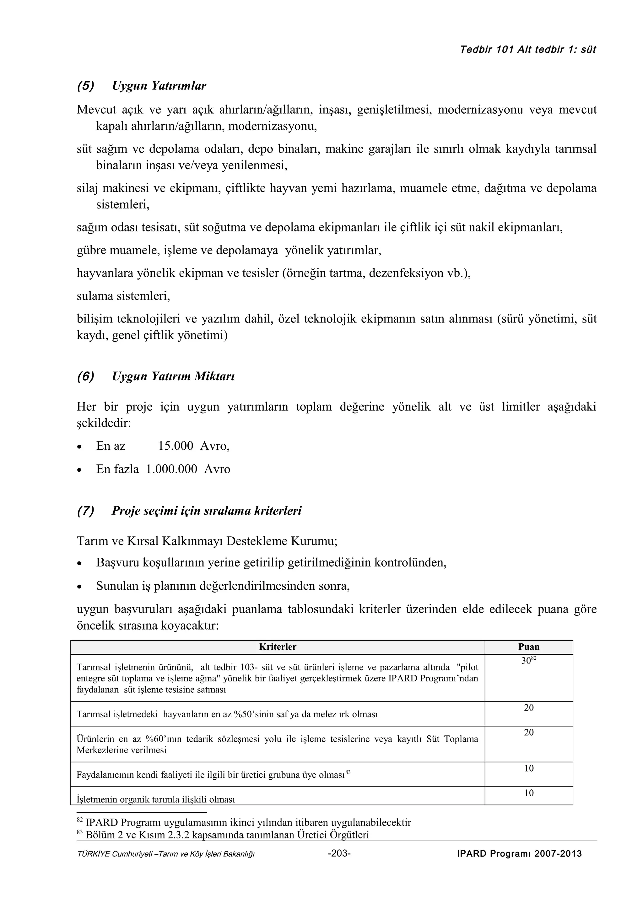 Tedbir 101 Alt tedbir 1: süt

(5)

Uygun Yatırımlar

Mevcut açık ve yarı açık ahırların/ağılların, inşası, genişletilmesi, modernizasyonu veya mevcut
kapalı ahırların/ağılların, modernizasyonu,
süt sağım ve depolama odaları, depo binaları, makine garajları ile sınırlı olmak kaydıyla tarımsal
binaların inşası ve/veya yenilenmesi,
silaj makinesi ve ekipmanı, çiftlikte hayvan yemi hazırlama, muamele etme, dağıtma ve depolama
sistemleri,
sağım odası tesisatı, süt soğutma ve depolama ekipmanları ile çiftlik içi süt nakil ekipmanları,
gübre muamele, işleme ve depolamaya yönelik yatırımlar,
hayvanlara yönelik ekipman ve tesisler (örneğin tartma, dezenfeksiyon vb.),
sulama sistemleri,
bilişim teknolojileri ve yazılım dahil, özel teknolojik ekipmanın satın alınması (sürü yönetimi, süt
kaydı, genel çiftlik yönetimi)
(6)

Uygun Yatırım Miktarı

Her bir proje için uygun yatırımların toplam değerine yönelik alt ve üst limitler aşağıdaki
şekildedir:
•

En az

•

En fazla 1.000.000 Avro

(7)

15.000 Avro,

Proje seçimi için sıralama kriterleri

Tarım ve Kırsal Kalkınmayı Destekleme Kurumu;
•

Başvuru koşullarının yerine getirilip getirilmediğinin kontrolünden,

•

Sunulan iş planının değerlendirilmesinden sonra,

uygun başvuruları aşağıdaki puanlama tablosundaki kriterler üzerinden elde edilecek puana göre
öncelik sırasına koyacaktır:
Kriterler
Tarımsal işletmenin ürününü, alt tedbir 103- süt ve süt ürünleri işleme ve pazarlama altında "pilot
entegre süt toplama ve işleme ağına" yönelik bir faaliyet gerçekleştirmek üzere IPARD Programı’ndan
faydalanan süt işleme tesisine satması

20

Tarımsal işletmedeki hayvanların en az %50’sinin saf ya da melez ırk olması
Ürünlerin en az %60’ının tedarik sözleşmesi yolu ile işleme tesislerine veya kayıtlı Süt Toplama
Merkezlerine verilmesi
Faydalanıcının kendi faaliyeti ile ilgili bir üretici grubuna üye olması 83

83

20

10
10

İşletmenin organik tarımla ilişkili olması
82

Puan
3082

IPARD Programı uygulamasının ikinci yılından itibaren uygulanabilecektir
Bölüm 2 ve Kısım 2.3.2 kapsamında tanımlanan Üretici Örgütleri

TÜRKİYE Cumhuriyeti –Tarım ve Köy İşleri Bakanlığı

-203-

IPARD Programı 2007-2013

 