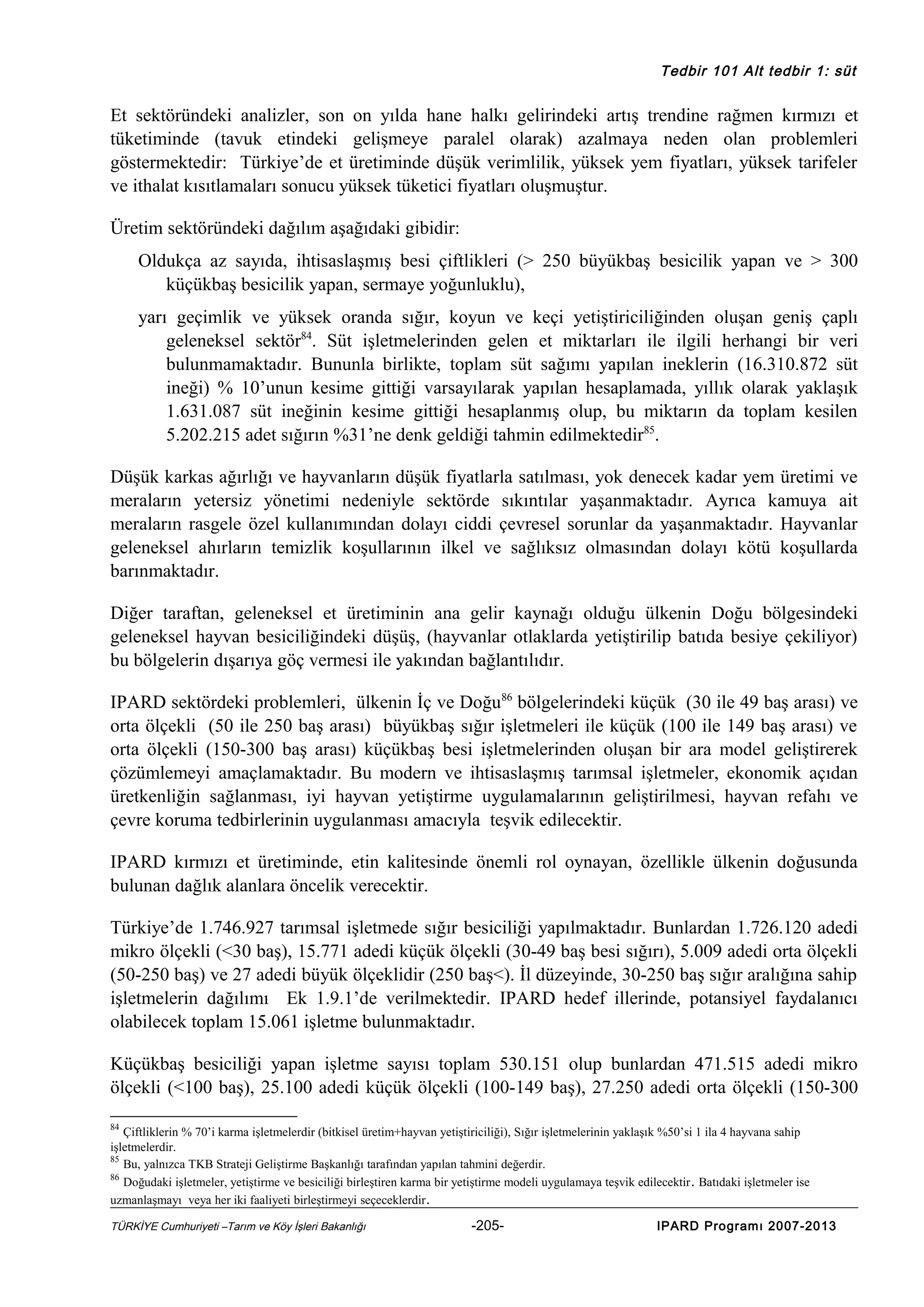 Tedbir 101 Alt tedbir 1: süt

Et sektöründeki analizler, son on yılda hane halkı gelirindeki artış trendine rağmen kırmızı et
tüketiminde (tavuk etindeki gelişmeye paralel olarak) azalmaya neden olan problemleri
göstermektedir: Türkiye’de et üretiminde düşük verimlilik, yüksek yem fiyatları, yüksek tarifeler
ve ithalat kısıtlamaları sonucu yüksek tüketici fiyatları oluşmuştur.
Üretim sektöründeki dağılım aşağıdaki gibidir:
Oldukça az sayıda, ihtisaslaşmış besi çiftlikleri (> 250 büyükbaş besicilik yapan ve > 300
küçükbaş besicilik yapan, sermaye yoğunluklu),
yarı geçimlik ve yüksek oranda sığır, koyun ve keçi yetiştiriciliğinden oluşan geniş çaplı
geleneksel sektör84. Süt işletmelerinden gelen et miktarları ile ilgili herhangi bir veri
bulunmamaktadır. Bununla birlikte, toplam süt sağımı yapılan ineklerin (16.310.872 süt
ineği) % 10’unun kesime gittiği varsayılarak yapılan hesaplamada, yıllık olarak yaklaşık
1.631.087 süt ineğinin kesime gittiği hesaplanmış olup, bu miktarın da toplam kesilen
5.202.215 adet sığırın %31’ne denk geldiği tahmin edilmektedir85.
Düşük karkas ağırlığı ve hayvanların düşük fiyatlarla satılması, yok denecek kadar yem üretimi ve
meraların yetersiz yönetimi nedeniyle sektörde sıkıntılar yaşanmaktadır. Ayrıca kamuya ait
meraların rasgele özel kullanımından dolayı ciddi çevresel sorunlar da yaşanmaktadır. Hayvanlar
geleneksel ahırların temizlik koşullarının ilkel ve sağlıksız olmasından dolayı kötü koşullarda
barınmaktadır.
Diğer taraftan, geleneksel et üretiminin ana gelir kaynağı olduğu ülkenin Doğu bölgesindeki
geleneksel hayvan besiciliğindeki düşüş, (hayvanlar otlaklarda yetiştirilip batıda besiye çekiliyor)
bu bölgelerin dışarıya göç vermesi ile yakından bağlantılıdır.
IPARD sektördeki problemleri, ülkenin İç ve Doğu86 bölgelerindeki küçük (30 ile 49 baş arası) ve
orta ölçekli (50 ile 250 baş arası) büyükbaş sığır işletmeleri ile küçük (100 ile 149 baş arası) ve
orta ölçekli (150-300 baş arası) küçükbaş besi işletmelerinden oluşan bir ara model geliştirerek
çözümlemeyi amaçlamaktadır. Bu modern ve ihtisaslaşmış tarımsal işletmeler, ekonomik açıdan
üretkenliğin sağlanması, iyi hayvan yetiştirme uygulamalarının geliştirilmesi, hayvan refahı ve
çevre koruma tedbirlerinin uygulanması amacıyla teşvik edilecektir.
IPARD kırmızı et üretiminde, etin kalitesinde önemli rol oynayan, özellikle ülkenin doğusunda
bulunan dağlık alanlara öncelik verecektir.
Türkiye’de 1.746.927 tarımsal işletmede sığır besiciliği yapılmaktadır. Bunlardan 1.726.120 adedi
mikro ölçekli (<30 baş), 15.771 adedi küçük ölçekli (30-49 baş besi sığırı), 5.009 adedi orta ölçekli
(50-250 baş) ve 27 adedi büyük ölçeklidir (250 baş<). İl düzeyinde, 30-250 baş sığır aralığına sahip
işletmelerin dağılımı Ek 1.9.1’de verilmektedir. IPARD hedef illerinde, potansiyel faydalanıcı
olabilecek toplam 15.061 işletme bulunmaktadır.
Küçükbaş besiciliği yapan işletme sayısı toplam 530.151 olup bunlardan 471.515 adedi mikro
ölçekli (<100 baş), 25.100 adedi küçük ölçekli (100-149 baş), 27.250 adedi orta ölçekli (150-300
84

Çiftliklerin % 70’i karma işletmelerdir (bitkisel üretim+hayvan yetiştiriciliği), Sığır işletmelerinin yaklaşık %50’si 1 ila 4 hayvana sahip
işletmelerdir.
85
Bu, yalnızca TKB Strateji Geliştirme Başkanlığı tarafından yapılan tahmini değerdir.
86
Doğudaki işletmeler, yetiştirme ve besiciliği birleştiren karma bir yetiştirme modeli uygulamaya teşvik edilecektir . Batıdaki işletmeler ise
uzmanlaşmayı veya her iki faaliyeti birleştirmeyi seçeceklerdir .
TÜRKİYE Cumhuriyeti –Tarım ve Köy İşleri Bakanlığı

-205-

IPARD Programı 2007-2013

 