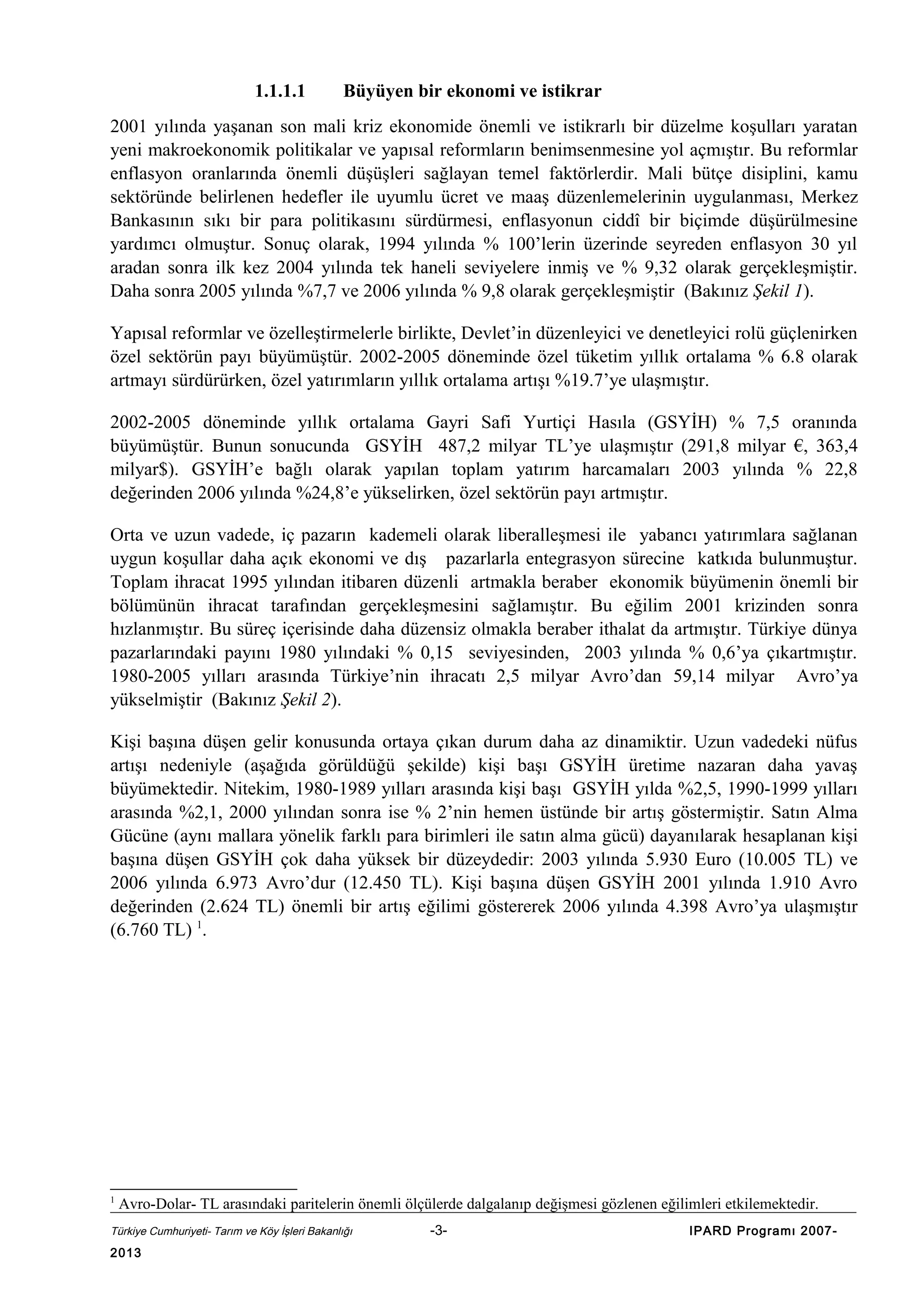1.1.1.1

Büyüyen bir ekonomi ve istikrar

2001 yılında yaşanan son mali kriz ekonomide önemli ve istikrarlı bir düzelme koşulları yaratan
yeni makroekonomik politikalar ve yapısal reformların benimsenmesine yol açmıştır. Bu reformlar
enflasyon oranlarında önemli düşüşleri sağlayan temel faktörlerdir. Mali bütçe disiplini, kamu
sektöründe belirlenen hedefler ile uyumlu ücret ve maaş düzenlemelerinin uygulanması, Merkez
Bankasının sıkı bir para politikasını sürdürmesi, enflasyonun ciddî bir biçimde düşürülmesine
yardımcı olmuştur. Sonuç olarak, 1994 yılında % 100’lerin üzerinde seyreden enflasyon 30 yıl
aradan sonra ilk kez 2004 yılında tek haneli seviyelere inmiş ve % 9,32 olarak gerçekleşmiştir.
Daha sonra 2005 yılında %7,7 ve 2006 yılında % 9,8 olarak gerçekleşmiştir (Bakınız Şekil 1).
Yapısal reformlar ve özelleştirmelerle birlikte, Devlet’in düzenleyici ve denetleyici rolü güçlenirken
özel sektörün payı büyümüştür. 2002-2005 döneminde özel tüketim yıllık ortalama % 6.8 olarak
artmayı sürdürürken, özel yatırımların yıllık ortalama artışı %19.7’ye ulaşmıştır.
2002-2005 döneminde yıllık ortalama Gayri Safi Yurtiçi Hasıla (GSYİH) % 7,5 oranında
büyümüştür. Bunun sonucunda GSYİH 487,2 milyar TL’ye ulaşmıştır (291,8 milyar €, 363,4
milyar$). GSYİH’e bağlı olarak yapılan toplam yatırım harcamaları 2003 yılında % 22,8
değerinden 2006 yılında %24,8’e yükselirken, özel sektörün payı artmıştır.
Orta ve uzun vadede, iç pazarın kademeli olarak liberalleşmesi ile yabancı yatırımlara sağlanan
uygun koşullar daha açık ekonomi ve dış pazarlarla entegrasyon sürecine katkıda bulunmuştur.
Toplam ihracat 1995 yılından itibaren düzenli artmakla beraber ekonomik büyümenin önemli bir
bölümünün ihracat tarafından gerçekleşmesini sağlamıştır. Bu eğilim 2001 krizinden sonra
hızlanmıştır. Bu süreç içerisinde daha düzensiz olmakla beraber ithalat da artmıştır. Türkiye dünya
pazarlarındaki payını 1980 yılındaki % 0,15 seviyesinden, 2003 yılında % 0,6’ya çıkartmıştır.
1980-2005 yılları arasında Türkiye’nin ihracatı 2,5 milyar Avro’dan 59,14 milyar Avro’ya
yükselmiştir (Bakınız Şekil 2).
Kişi başına düşen gelir konusunda ortaya çıkan durum daha az dinamiktir. Uzun vadedeki nüfus
artışı nedeniyle (aşağıda görüldüğü şekilde) kişi başı GSYİH üretime nazaran daha yavaş
büyümektedir. Nitekim, 1980-1989 yılları arasında kişi başı GSYİH yılda %2,5, 1990-1999 yılları
arasında %2,1, 2000 yılından sonra ise % 2’nin hemen üstünde bir artış göstermiştir. Satın Alma
Gücüne (aynı mallara yönelik farklı para birimleri ile satın alma gücü) dayanılarak hesaplanan kişi
başına düşen GSYİH çok daha yüksek bir düzeydedir: 2003 yılında 5.930 Euro (10.005 TL) ve
2006 yılında 6.973 Avro’dur (12.450 TL). Kişi başına düşen GSYİH 2001 yılında 1.910 Avro
değerinden (2.624 TL) önemli bir artış eğilimi göstererek 2006 yılında 4.398 Avro’ya ulaşmıştır
(6.760 TL) 1.

1

Avro-Dolar- TL arasındaki paritelerin önemli ölçülerde dalgalanıp değişmesi gözlenen eğilimleri etkilemektedir.

Türkiye Cumhuriyeti- Tarım ve Köy İşleri Bakanlığı

2013

-3-

IPARD Programı 2007-

 