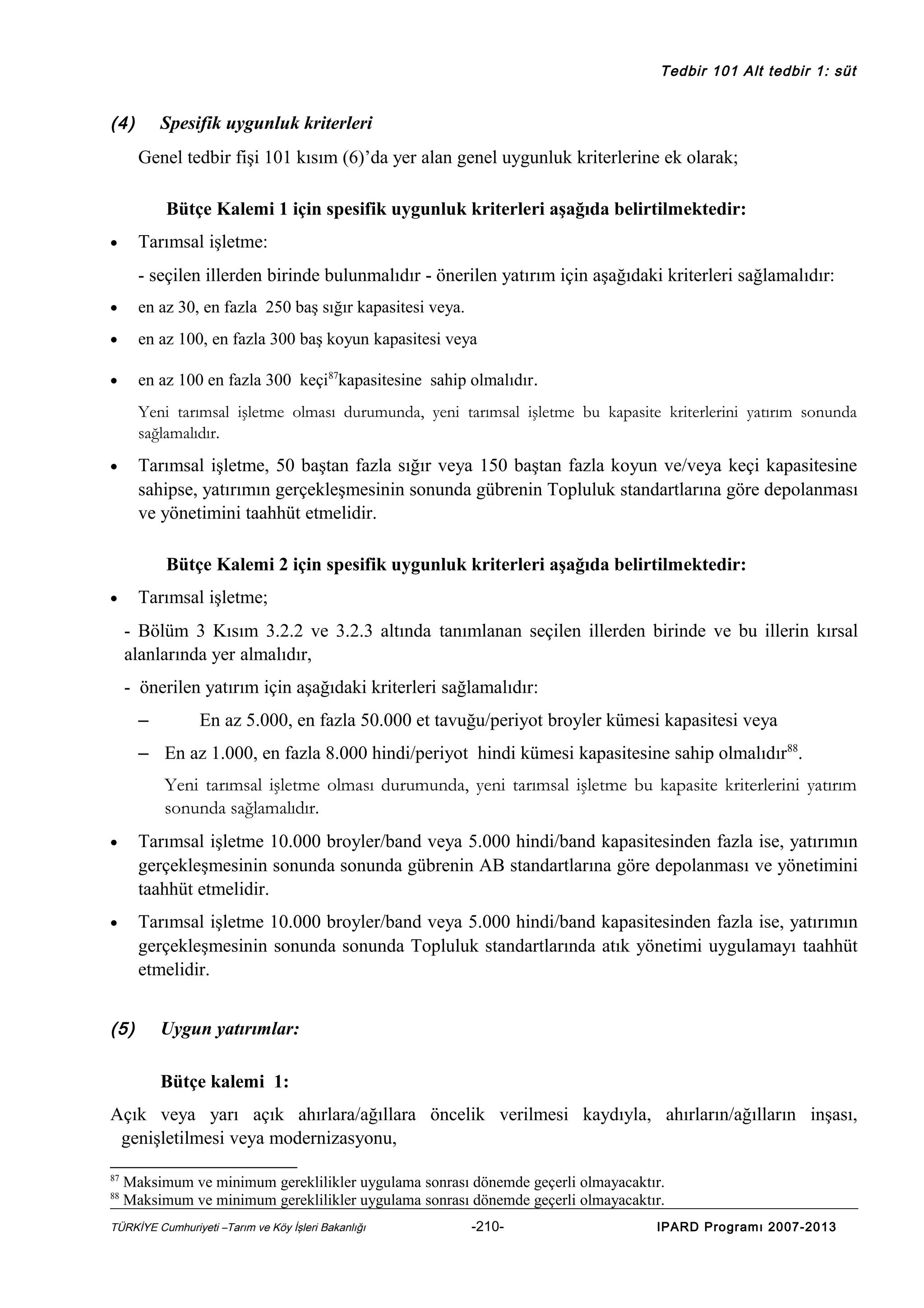 Tedbir 101 Alt tedbir 1: süt

(4)

Spesifik uygunluk kriterleri
Genel tedbir fişi 101 kısım (6)’da yer alan genel uygunluk kriterlerine ek olarak;
Bütçe Kalemi 1 için spesifik uygunluk kriterleri aşağıda belirtilmektedir:
Tarımsal işletme:

•

- seçilen illerden birinde bulunmalıdır - önerilen yatırım için aşağıdaki kriterleri sağlamalıdır:
•

en az 30, en fazla 250 baş sığır kapasitesi veya.

•

en az 100, en fazla 300 baş koyun kapasitesi veya

•

en az 100 en fazla 300 keçi87kapasitesine sahip olmalıdır.
Yeni tarımsal işletme olması durumunda, yeni tarımsal işletme bu kapasite kriterlerini yatırım sonunda
sağlamalıdır.

Tarımsal işletme, 50 baştan fazla sığır veya 150 baştan fazla koyun ve/veya keçi kapasitesine
sahipse, yatırımın gerçekleşmesinin sonunda gübrenin Topluluk standartlarına göre depolanması
ve yönetimini taahhüt etmelidir.

•

Bütçe Kalemi 2 için spesifik uygunluk kriterleri aşağıda belirtilmektedir:
Tarımsal işletme;

•

- Bölüm 3 Kısım 3.2.2 ve 3.2.3 altında tanımlanan seçilen illerden birinde ve bu illerin kırsal
alanlarında yer almalıdır,
- önerilen yatırım için aşağıdaki kriterleri sağlamalıdır:
–

En az 5.000, en fazla 50.000 et tavuğu/periyot broyler kümesi kapasitesi veya

– En az 1.000, en fazla 8.000 hindi/periyot hindi kümesi kapasitesine sahip olmalıdır88.
Yeni tarımsal işletme olması durumunda, yeni tarımsal işletme bu kapasite kriterlerini yatırım
sonunda sağlamalıdır.
•

Tarımsal işletme 10.000 broyler/band veya 5.000 hindi/band kapasitesinden fazla ise, yatırımın
gerçekleşmesinin sonunda sonunda gübrenin AB standartlarına göre depolanması ve yönetimini
taahhüt etmelidir.

•

Tarımsal işletme 10.000 broyler/band veya 5.000 hindi/band kapasitesinden fazla ise, yatırımın
gerçekleşmesinin sonunda sonunda Topluluk standartlarında atık yönetimi uygulamayı taahhüt
etmelidir.

(5)

Uygun yatırımlar:
Bütçe kalemi 1:

Açık veya yarı açık ahırlara/ağıllara öncelik verilmesi kaydıyla, ahırların/ağılların inşası,
genişletilmesi veya modernizasyonu,
87
88

Maksimum ve minimum gereklilikler uygulama sonrası dönemde geçerli olmayacaktır.
Maksimum ve minimum gereklilikler uygulama sonrası dönemde geçerli olmayacaktır.

TÜRKİYE Cumhuriyeti –Tarım ve Köy İşleri Bakanlığı

-210-

IPARD Programı 2007-2013

 