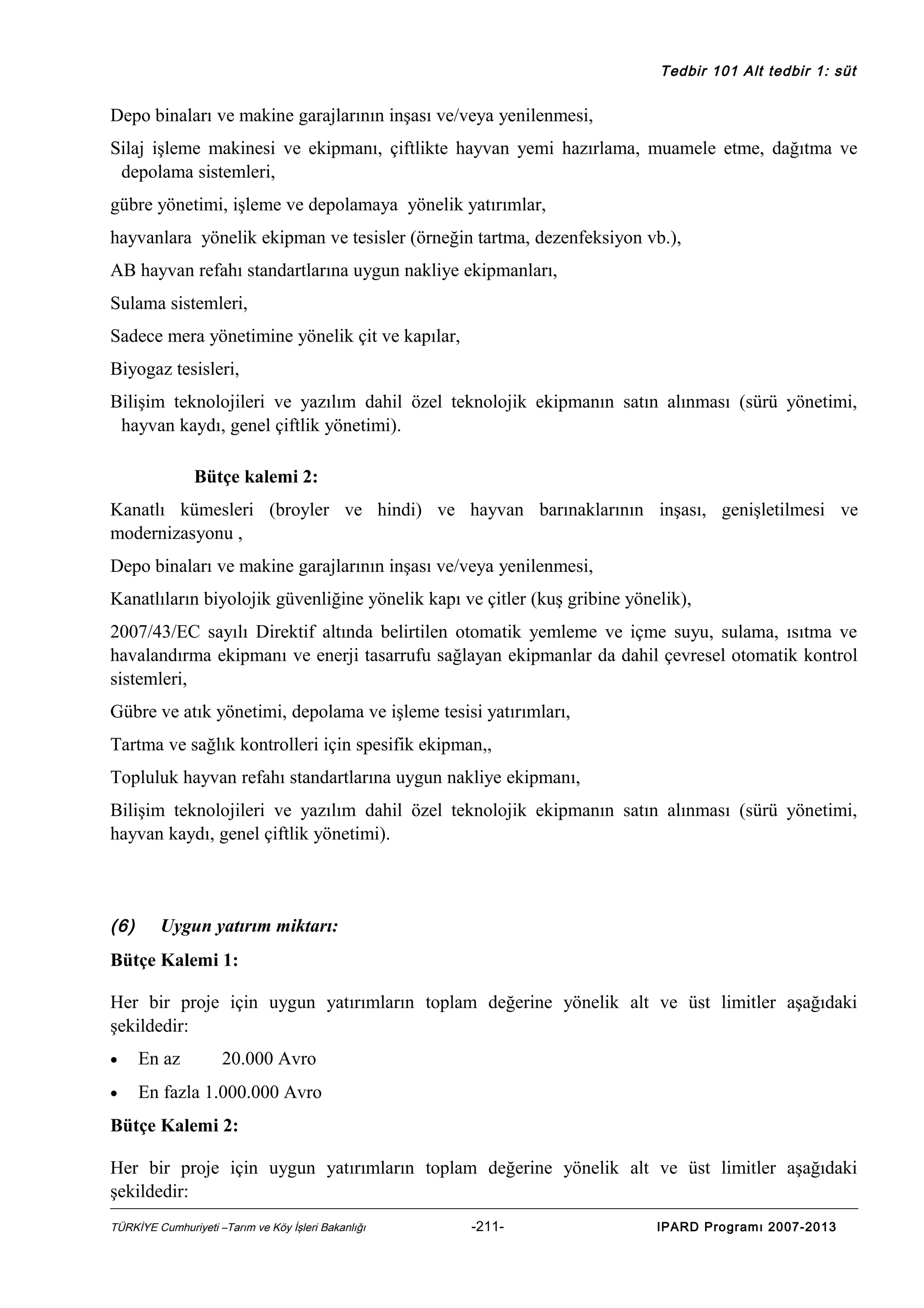 Tedbir 101 Alt tedbir 1: süt

Depo binaları ve makine garajlarının inşası ve/veya yenilenmesi,
Silaj işleme makinesi ve ekipmanı, çiftlikte hayvan yemi hazırlama, muamele etme, dağıtma ve
depolama sistemleri,
gübre yönetimi, işleme ve depolamaya yönelik yatırımlar,
hayvanlara yönelik ekipman ve tesisler (örneğin tartma, dezenfeksiyon vb.),
AB hayvan refahı standartlarına uygun nakliye ekipmanları,
Sulama sistemleri,
Sadece mera yönetimine yönelik çit ve kapılar,
Biyogaz tesisleri,
Bilişim teknolojileri ve yazılım dahil özel teknolojik ekipmanın satın alınması (sürü yönetimi,
hayvan kaydı, genel çiftlik yönetimi).
Bütçe kalemi 2:
Kanatlı kümesleri (broyler ve hindi) ve hayvan barınaklarının inşası, genişletilmesi ve
modernizasyonu ,
Depo binaları ve makine garajlarının inşası ve/veya yenilenmesi,
Kanatlıların biyolojik güvenliğine yönelik kapı ve çitler (kuş gribine yönelik),
2007/43/EC sayılı Direktif altında belirtilen otomatik yemleme ve içme suyu, sulama, ısıtma ve
havalandırma ekipmanı ve enerji tasarrufu sağlayan ekipmanlar da dahil çevresel otomatik kontrol
sistemleri,
Gübre ve atık yönetimi, depolama ve işleme tesisi yatırımları,
Tartma ve sağlık kontrolleri için spesifik ekipman,,
Topluluk hayvan refahı standartlarına uygun nakliye ekipmanı,
Bilişim teknolojileri ve yazılım dahil özel teknolojik ekipmanın satın alınması (sürü yönetimi,
hayvan kaydı, genel çiftlik yönetimi).

(6)

Uygun yatırım miktarı:

Bütçe Kalemi 1:
Her bir proje için uygun yatırımların toplam değerine yönelik alt ve üst limitler aşağıdaki
şekildedir:
•

En az

20.000 Avro

•

En fazla 1.000.000 Avro

Bütçe Kalemi 2:
Her bir proje için uygun yatırımların toplam değerine yönelik alt ve üst limitler aşağıdaki
şekildedir:
TÜRKİYE Cumhuriyeti –Tarım ve Köy İşleri Bakanlığı

-211-

IPARD Programı 2007-2013

 
