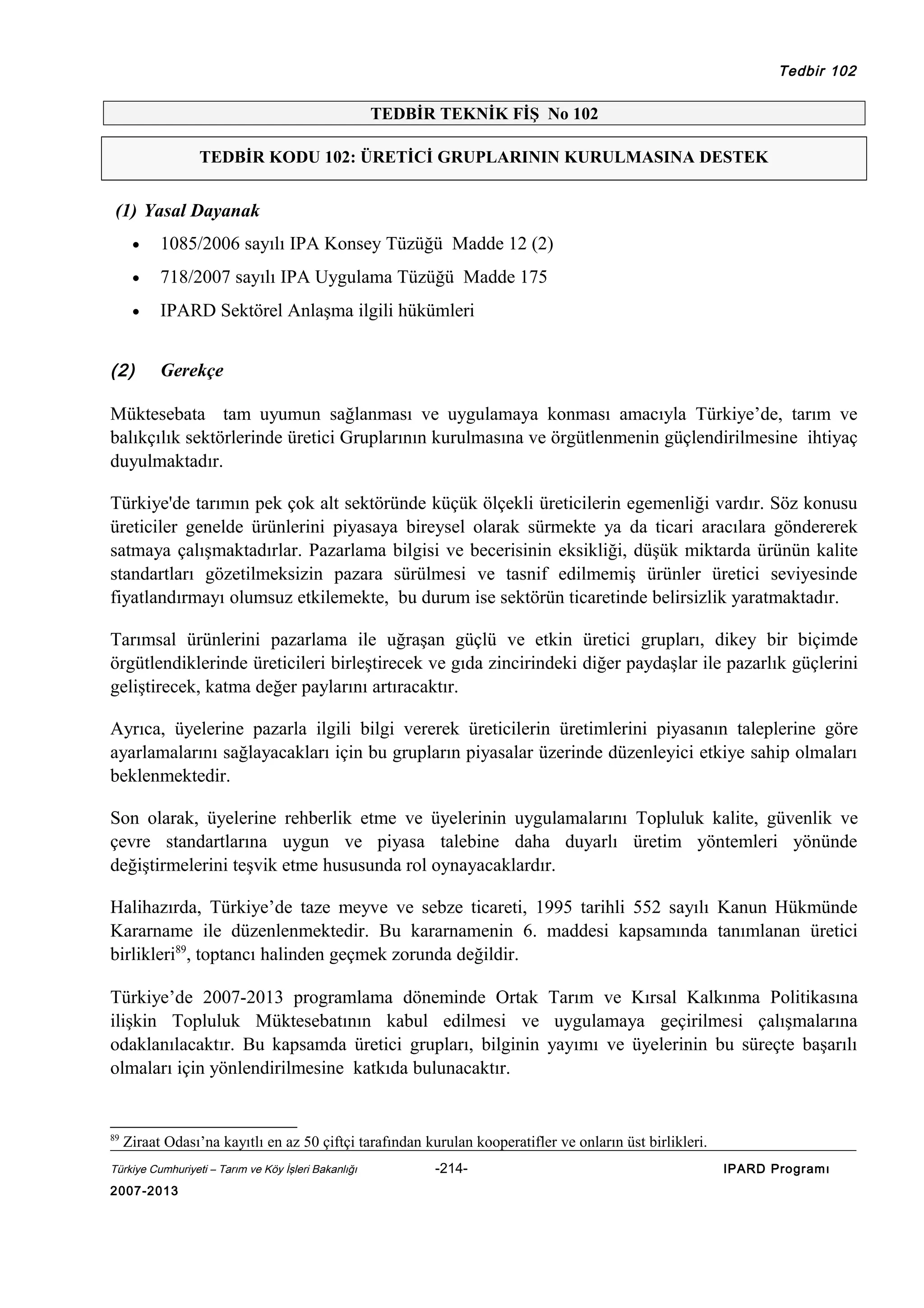 Tedbir 102

TEDBİR TEKNİK FİŞ No 102
TEDBİR KODU 102: ÜRETİCİ GRUPLARININ KURULMASINA DESTEK

(1) Yasal Dayanak
•

1085/2006 sayılı IPA Konsey Tüzüğü Madde 12 (2)

•

718/2007 sayılı IPA Uygulama Tüzüğü Madde 175

•

IPARD Sektörel Anlaşma ilgili hükümleri

(2)

Gerekçe

Müktesebata tam uyumun sağlanması ve uygulamaya konması amacıyla Türkiye’de, tarım ve
balıkçılık sektörlerinde üretici Gruplarının kurulmasına ve örgütlenmenin güçlendirilmesine ihtiyaç
duyulmaktadır.
Türkiye'de tarımın pek çok alt sektöründe küçük ölçekli üreticilerin egemenliği vardır. Söz konusu
üreticiler genelde ürünlerini piyasaya bireysel olarak sürmekte ya da ticari aracılara göndererek
satmaya çalışmaktadırlar. Pazarlama bilgisi ve becerisinin eksikliği, düşük miktarda ürünün kalite
standartları gözetilmeksizin pazara sürülmesi ve tasnif edilmemiş ürünler üretici seviyesinde
fiyatlandırmayı olumsuz etkilemekte, bu durum ise sektörün ticaretinde belirsizlik yaratmaktadır.
Tarımsal ürünlerini pazarlama ile uğraşan güçlü ve etkin üretici grupları, dikey bir biçimde
örgütlendiklerinde üreticileri birleştirecek ve gıda zincirindeki diğer paydaşlar ile pazarlık güçlerini
geliştirecek, katma değer paylarını artıracaktır.
Ayrıca, üyelerine pazarla ilgili bilgi vererek üreticilerin üretimlerini piyasanın taleplerine göre
ayarlamalarını sağlayacakları için bu grupların piyasalar üzerinde düzenleyici etkiye sahip olmaları
beklenmektedir.
Son olarak, üyelerine rehberlik etme ve üyelerinin uygulamalarını Topluluk kalite, güvenlik ve
çevre standartlarına uygun ve piyasa talebine daha duyarlı üretim yöntemleri yönünde
değiştirmelerini teşvik etme hususunda rol oynayacaklardır.
Halihazırda, Türkiye’de taze meyve ve sebze ticareti, 1995 tarihli 552 sayılı Kanun Hükmünde
Kararname ile düzenlenmektedir. Bu kararnamenin 6. maddesi kapsamında tanımlanan üretici
birlikleri89, toptancı halinden geçmek zorunda değildir.
Türkiye’de 2007-2013 programlama döneminde Ortak Tarım ve Kırsal Kalkınma Politikasına
ilişkin Topluluk Müktesebatının kabul edilmesi ve uygulamaya geçirilmesi çalışmalarına
odaklanılacaktır. Bu kapsamda üretici grupları, bilginin yayımı ve üyelerinin bu süreçte başarılı
olmaları için yönlendirilmesine katkıda bulunacaktır.

89

Ziraat Odası’na kayıtlı en az 50 çiftçi tarafından kurulan kooperatifler ve onların üst birlikleri.

Türkiye Cumhuriyeti – Tarım ve Köy İşleri Bakanlığı

2007-2013

-214-

IPARD Programı

 