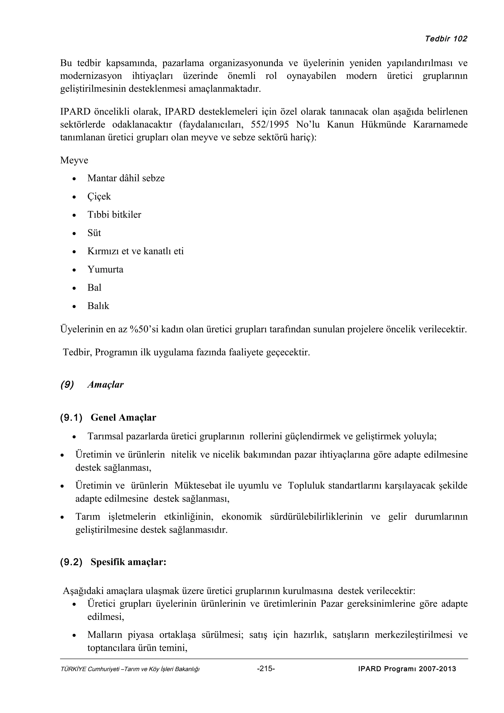 Tedbir 102

Bu tedbir kapsamında, pazarlama organizasyonunda ve üyelerinin yeniden yapılandırılması ve
modernizasyon ihtiyaçları üzerinde önemli rol oynayabilen modern üretici gruplarının
geliştirilmesinin desteklenmesi amaçlanmaktadır.
IPARD öncelikli olarak, IPARD desteklemeleri için özel olarak tanınacak olan aşağıda belirlenen
sektörlerde odaklanacaktır (faydalanıcıları, 552/1995 No’lu Kanun Hükmünde Kararnamede
tanımlanan üretici grupları olan meyve ve sebze sektörü hariç):
Meyve
•

Mantar dâhil sebze

•

Çiçek

•

Tıbbi bitkiler

•

Süt

•

Kırmızı et ve kanatlı eti

•

Yumurta

•

Bal

•

Balık

Üyelerinin en az %50’si kadın olan üretici grupları tarafından sunulan projelere öncelik verilecektir.
Tedbir, Programın ilk uygulama fazında faaliyete geçecektir.
(9)

Amaçlar

(9.1) Genel Amaçlar
•

Tarımsal pazarlarda üretici gruplarının rollerini güçlendirmek ve geliştirmek yoluyla;

•

Üretimin ve ürünlerin nitelik ve nicelik bakımından pazar ihtiyaçlarına göre adapte edilmesine
destek sağlanması,

•

Üretimin ve ürünlerin Müktesebat ile uyumlu ve Topluluk standartlarını karşılayacak şekilde
adapte edilmesine destek sağlanması,

•

Tarım işletmelerin etkinliğinin, ekonomik sürdürülebilirliklerinin ve gelir durumlarının
geliştirilmesine destek sağlanmasıdır.

(9.2) Spesifik amaçlar:

Aşağıdaki amaçlara ulaşmak üzere üretici gruplarının kurulmasına destek verilecektir:
• Üretici grupları üyelerinin ürünlerinin ve üretimlerinin Pazar gereksinimlerine göre adapte
edilmesi,
•

Malların piyasa ortaklaşa sürülmesi; satış için hazırlık, satışların merkezileştirilmesi ve
toptancılara ürün temini,

TÜRKİYE Cumhuriyeti –Tarım ve Köy İşleri Bakanlığı

-215-

IPARD Programı 2007-2013

 