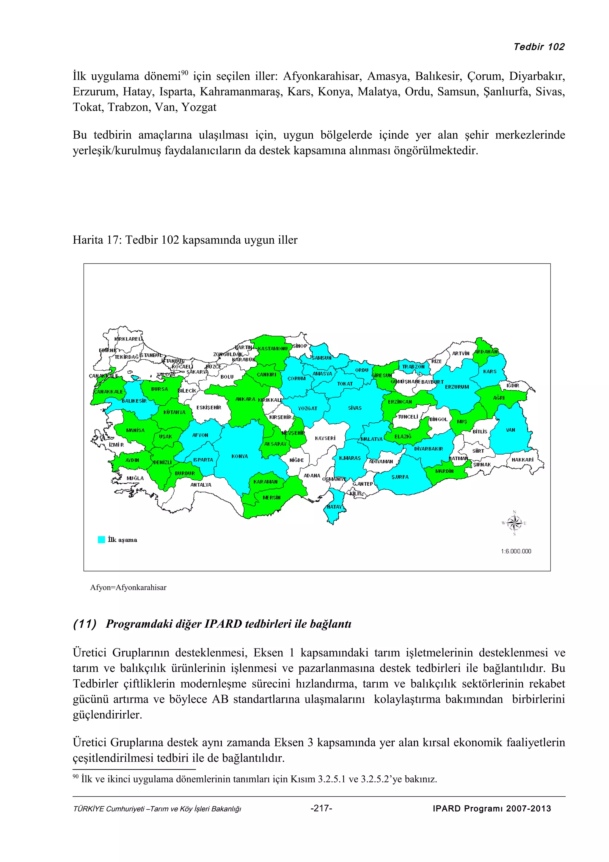 Tedbir 102

İlk uygulama dönemi90 için seçilen iller: Afyonkarahisar, Amasya, Balıkesir, Çorum, Diyarbakır,
Erzurum, Hatay, Isparta, Kahramanmaraş, Kars, Konya, Malatya, Ordu, Samsun, Şanlıurfa, Sivas,
Tokat, Trabzon, Van, Yozgat
Bu tedbirin amaçlarına ulaşılması için, uygun bölgelerde içinde yer alan şehir merkezlerinde
yerleşik/kurulmuş faydalanıcıların da destek kapsamına alınması öngörülmektedir.

Harita 17: Tedbir 102 kapsamında uygun iller

Afyon=Afyonkarahisar

(11) Programdaki diğer IPARD tedbirleri ile bağlantı

Üretici Gruplarının desteklenmesi, Eksen 1 kapsamındaki tarım işletmelerinin desteklenmesi ve
tarım ve balıkçılık ürünlerinin işlenmesi ve pazarlanmasına destek tedbirleri ile bağlantılıdır. Bu
Tedbirler çiftliklerin modernleşme sürecini hızlandırma, tarım ve balıkçılık sektörlerinin rekabet
gücünü artırma ve böylece AB standartlarına ulaşmalarını kolaylaştırma bakımından birbirlerini
güçlendirirler.
Üretici Gruplarına destek aynı zamanda Eksen 3 kapsamında yer alan kırsal ekonomik faaliyetlerin
çeşitlendirilmesi tedbiri ile de bağlantılıdır.
90

İlk ve ikinci uygulama dönemlerinin tanımları için Kısım 3.2.5.1 ve 3.2.5.2’ye bakınız.

TÜRKİYE Cumhuriyeti –Tarım ve Köy İşleri Bakanlığı

-217-

IPARD Programı 2007-2013

 