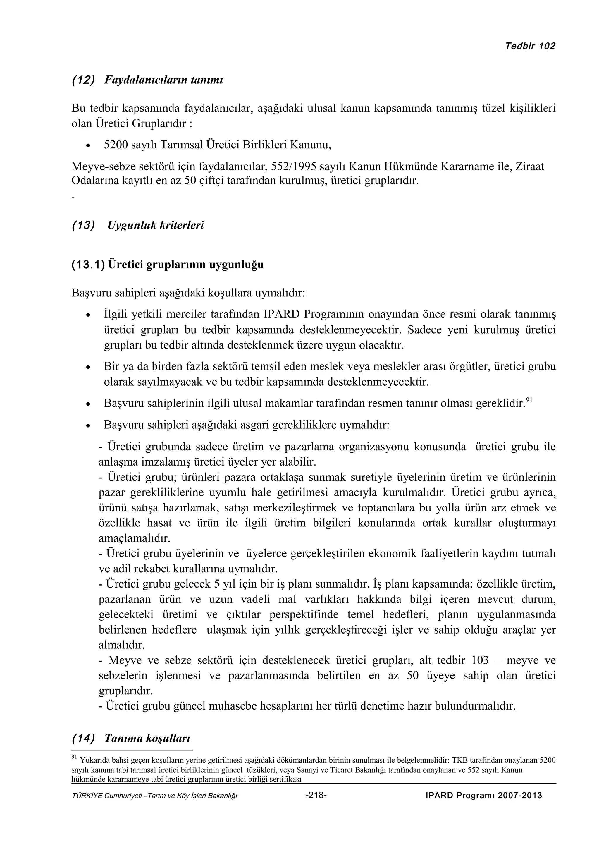 Tedbir 102

(12) Faydalanıcıların tanımı

Bu tedbir kapsamında faydalanıcılar, aşağıdaki ulusal kanun kapsamında tanınmış tüzel kişilikleri
olan Üretici Gruplarıdır :
•

5200 sayılı Tarımsal Üretici Birlikleri Kanunu,

Meyve-sebze sektörü için faydalanıcılar, 552/1995 sayılı Kanun Hükmünde Kararname ile, Ziraat
Odalarına kayıtlı en az 50 çiftçi tarafından kurulmuş, üretici gruplarıdır.
.
(13)

Uygunluk kriterleri

(13.1) Üretici gruplarının uygunluğu

Başvuru sahipleri aşağıdaki koşullara uymalıdır:
•

İlgili yetkili merciler tarafından IPARD Programının onayından önce resmi olarak tanınmış
üretici grupları bu tedbir kapsamında desteklenmeyecektir. Sadece yeni kurulmuş üretici
grupları bu tedbir altında desteklenmek üzere uygun olacaktır.

•

Bir ya da birden fazla sektörü temsil eden meslek veya meslekler arası örgütler, üretici grubu
olarak sayılmayacak ve bu tedbir kapsamında desteklenmeyecektir.

•

Başvuru sahiplerinin ilgili ulusal makamlar tarafından resmen tanınır olması gereklidir.91

•

Başvuru sahipleri aşağıdaki asgari gerekliliklere uymalıdır:
- Üretici grubunda sadece üretim ve pazarlama organizasyonu konusunda üretici grubu ile
anlaşma imzalamış üretici üyeler yer alabilir.
- Üretici grubu; ürünleri pazara ortaklaşa sunmak suretiyle üyelerinin üretim ve ürünlerinin
pazar gerekliliklerine uyumlu hale getirilmesi amacıyla kurulmalıdır. Üretici grubu ayrıca,
ürünü satışa hazırlamak, satışı merkezileştirmek ve toptancılara bu yolla ürün arz etmek ve
özellikle hasat ve ürün ile ilgili üretim bilgileri konularında ortak kurallar oluşturmayı
amaçlamalıdır.
- Üretici grubu üyelerinin ve üyelerce gerçekleştirilen ekonomik faaliyetlerin kaydını tutmalı
ve adil rekabet kurallarına uymalıdır.
- Üretici grubu gelecek 5 yıl için bir iş planı sunmalıdır. İş planı kapsamında: özellikle üretim,
pazarlanan ürün ve uzun vadeli mal varlıkları hakkında bilgi içeren mevcut durum,
gelecekteki üretimi ve çıktılar perspektifinde temel hedefleri, planın uygulanmasında
belirlenen hedeflere ulaşmak için yıllık gerçekleştireceği işler ve sahip olduğu araçlar yer
almalıdır.
- Meyve ve sebze sektörü için desteklenecek üretici grupları, alt tedbir 103 – meyve ve
sebzelerin işlenmesi ve pazarlanmasında belirtilen en az 50 üyeye sahip olan üretici
gruplarıdır.
- Üretici grubu güncel muhasebe hesaplarını her türlü denetime hazır bulundurmalıdır.

(14) Tanıma koşulları
91

Yukarıda bahsi geçen koşulların yerine getirilmesi aşağıdaki dökümanlardan birinin sunulması ile belgelenmelidir: TKB tarafından onaylanan 5200
sayılı kanuna tabi tarımsal üretici birliklerinin güncel tüzükleri, veya Sanayi ve Ticaret Bakanlığı tarafından onaylanan ve 552 sayılı Kanun
hükmünde kararnameye tabi üretici gruplarının üretici birliği sertifikası
TÜRKİYE Cumhuriyeti –Tarım ve Köy İşleri Bakanlığı

-218-

IPARD Programı 2007-2013

 