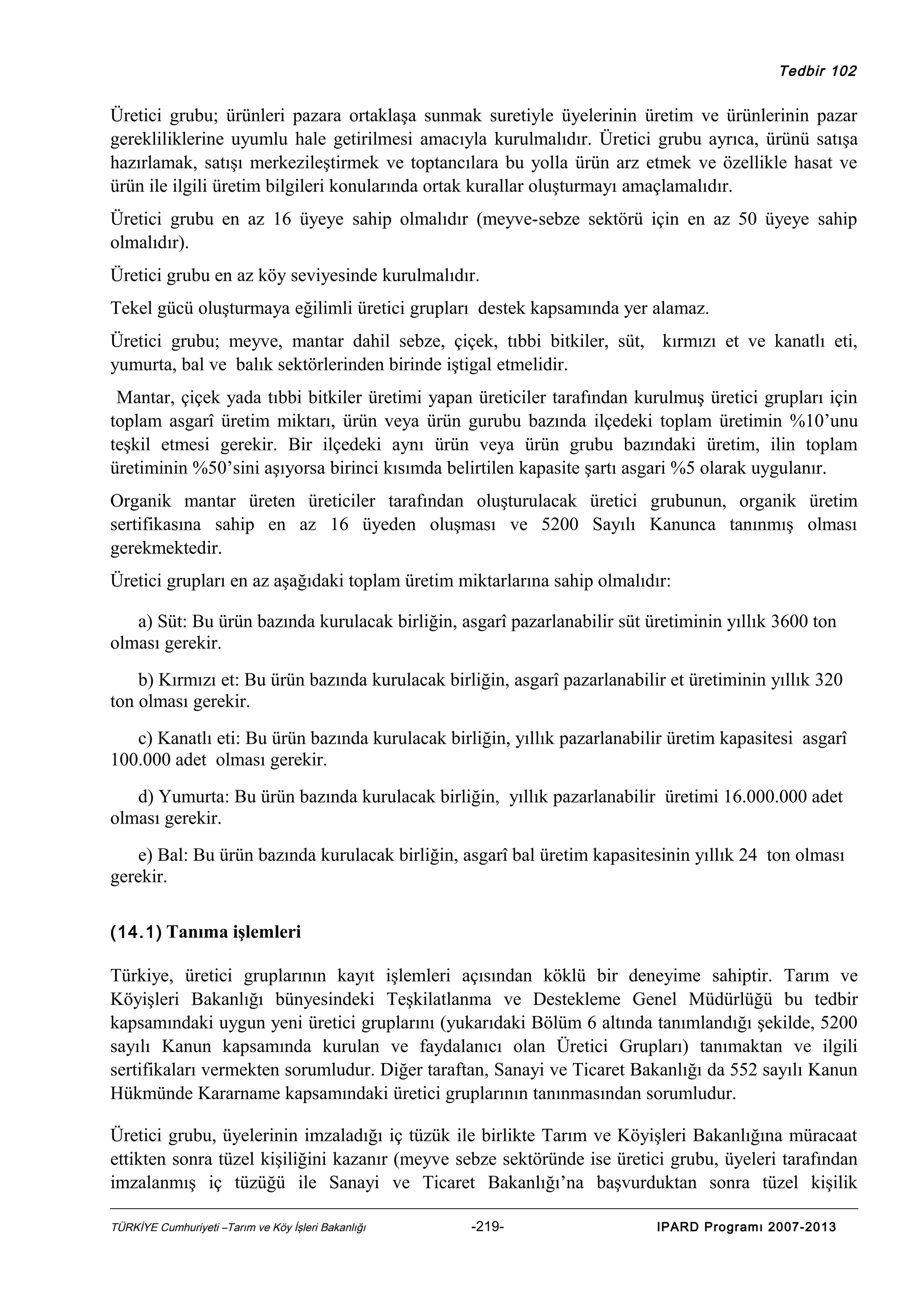 Tedbir 102

Üretici grubu; ürünleri pazara ortaklaşa sunmak suretiyle üyelerinin üretim ve ürünlerinin pazar
gerekliliklerine uyumlu hale getirilmesi amacıyla kurulmalıdır. Üretici grubu ayrıca, ürünü satışa
hazırlamak, satışı merkezileştirmek ve toptancılara bu yolla ürün arz etmek ve özellikle hasat ve
ürün ile ilgili üretim bilgileri konularında ortak kurallar oluşturmayı amaçlamalıdır.
Üretici grubu en az 16 üyeye sahip olmalıdır (meyve-sebze sektörü için en az 50 üyeye sahip
olmalıdır).
Üretici grubu en az köy seviyesinde kurulmalıdır.
Tekel gücü oluşturmaya eğilimli üretici grupları destek kapsamında yer alamaz.
Üretici grubu; meyve, mantar dahil sebze, çiçek, tıbbi bitkiler, süt, kırmızı et ve kanatlı eti,
yumurta, bal ve balık sektörlerinden birinde iştigal etmelidir.
Mantar, çiçek yada tıbbi bitkiler üretimi yapan üreticiler tarafından kurulmuş üretici grupları için
toplam asgarî üretim miktarı, ürün veya ürün gurubu bazında ilçedeki toplam üretimin %10’unu
teşkil etmesi gerekir. Bir ilçedeki aynı ürün veya ürün grubu bazındaki üretim, ilin toplam
üretiminin %50’sini aşıyorsa birinci kısımda belirtilen kapasite şartı asgari %5 olarak uygulanır.
Organik mantar üreten üreticiler tarafından oluşturulacak üretici grubunun, organik üretim
sertifikasına sahip en az 16 üyeden oluşması ve 5200 Sayılı Kanunca tanınmış olması
gerekmektedir.
Üretici grupları en az aşağıdaki toplam üretim miktarlarına sahip olmalıdır:
a) Süt: Bu ürün bazında kurulacak birliğin, asgarî pazarlanabilir süt üretiminin yıllık 3600 ton
olması gerekir.
b) Kırmızı et: Bu ürün bazında kurulacak birliğin, asgarî pazarlanabilir et üretiminin yıllık 320
ton olması gerekir.
c) Kanatlı eti: Bu ürün bazında kurulacak birliğin, yıllık pazarlanabilir üretim kapasitesi asgarî
100.000 adet olması gerekir.
d) Yumurta: Bu ürün bazında kurulacak birliğin, yıllık pazarlanabilir üretimi 16.000.000 adet
olması gerekir.
e) Bal: Bu ürün bazında kurulacak birliğin, asgarî bal üretim kapasitesinin yıllık 24 ton olması
gerekir.
(14.1) Tanıma işlemleri

Türkiye, üretici gruplarının kayıt işlemleri açısından köklü bir deneyime sahiptir. Tarım ve
Köyişleri Bakanlığı bünyesindeki Teşkilatlanma ve Destekleme Genel Müdürlüğü bu tedbir
kapsamındaki uygun yeni üretici gruplarını (yukarıdaki Bölüm 6 altında tanımlandığı şekilde, 5200
sayılı Kanun kapsamında kurulan ve faydalanıcı olan Üretici Grupları) tanımaktan ve ilgili
sertifikaları vermekten sorumludur. Diğer taraftan, Sanayi ve Ticaret Bakanlığı da 552 sayılı Kanun
Hükmünde Kararname kapsamındaki üretici gruplarının tanınmasından sorumludur.
Üretici grubu, üyelerinin imzaladığı iç tüzük ile birlikte Tarım ve Köyişleri Bakanlığına müracaat
ettikten sonra tüzel kişiliğini kazanır (meyve sebze sektöründe ise üretici grubu, üyeleri tarafından
imzalanmış iç tüzüğü ile Sanayi ve Ticaret Bakanlığı’na başvurduktan sonra tüzel kişilik
TÜRKİYE Cumhuriyeti –Tarım ve Köy İşleri Bakanlığı

-219-

IPARD Programı 2007-2013

 