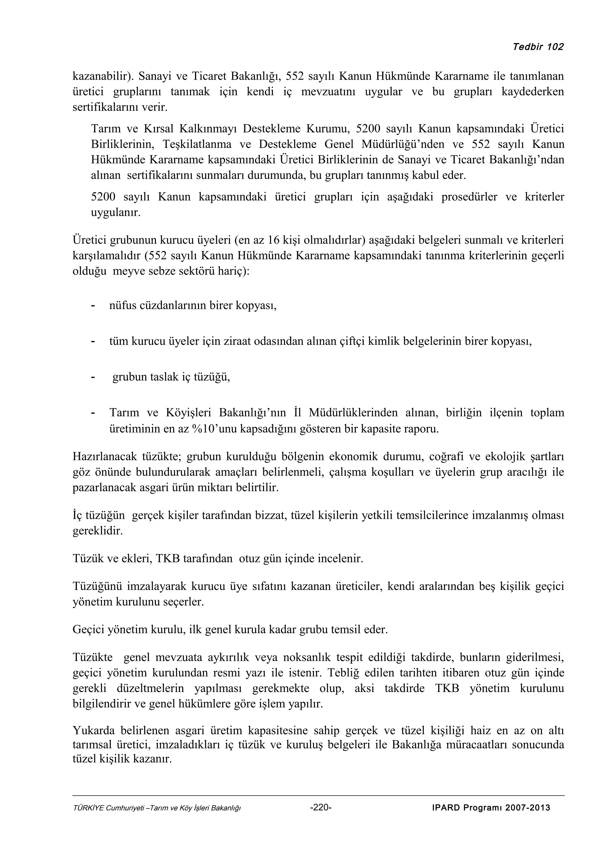 Tedbir 102

kazanabilir). Sanayi ve Ticaret Bakanlığı, 552 sayılı Kanun Hükmünde Kararname ile tanımlanan
üretici gruplarını tanımak için kendi iç mevzuatını uygular ve bu grupları kaydederken
sertifikalarını verir.
Tarım ve Kırsal Kalkınmayı Destekleme Kurumu, 5200 sayılı Kanun kapsamındaki Üretici
Birliklerinin, Teşkilatlanma ve Destekleme Genel Müdürlüğü’nden ve 552 sayılı Kanun
Hükmünde Kararname kapsamındaki Üretici Birliklerinin de Sanayi ve Ticaret Bakanlığı’ndan
alınan sertifikalarını sunmaları durumunda, bu grupları tanınmış kabul eder.
5200 sayılı Kanun kapsamındaki üretici grupları için aşağıdaki prosedürler ve kriterler
uygulanır.
Üretici grubunun kurucu üyeleri (en az 16 kişi olmalıdırlar) aşağıdaki belgeleri sunmalı ve kriterleri
karşılamalıdır (552 sayılı Kanun Hükmünde Kararname kapsamındaki tanınma kriterlerinin geçerli
olduğu meyve sebze sektörü hariç):
-

nüfus cüzdanlarının birer kopyası,

-

tüm kurucu üyeler için ziraat odasından alınan çiftçi kimlik belgelerinin birer kopyası,

-

grubun taslak iç tüzüğü,

-

Tarım ve Köyişleri Bakanlığı’nın İl Müdürlüklerinden alınan, birliğin ilçenin toplam
üretiminin en az %10’unu kapsadığını gösteren bir kapasite raporu.

Hazırlanacak tüzükte; grubun kurulduğu bölgenin ekonomik durumu, coğrafi ve ekolojik şartları
göz önünde bulundurularak amaçları belirlenmeli, çalışma koşulları ve üyelerin grup aracılığı ile
pazarlanacak asgari ürün miktarı belirtilir.
İç tüzüğün gerçek kişiler tarafından bizzat, tüzel kişilerin yetkili temsilcilerince imzalanmış olması
gereklidir.
Tüzük ve ekleri, TKB tarafından otuz gün içinde incelenir.
Tüzüğünü imzalayarak kurucu üye sıfatını kazanan üreticiler, kendi aralarından beş kişilik geçici
yönetim kurulunu seçerler.
Geçici yönetim kurulu, ilk genel kurula kadar grubu temsil eder.
Tüzükte genel mevzuata aykırılık veya noksanlık tespit edildiği takdirde, bunların giderilmesi,
geçici yönetim kurulundan resmi yazı ile istenir. Tebliğ edilen tarihten itibaren otuz gün içinde
gerekli düzeltmelerin yapılması gerekmekte olup, aksi takdirde TKB yönetim kurulunu
bilgilendirir ve genel hükümlere göre işlem yapılır.
Yukarda belirlenen asgari üretim kapasitesine sahip gerçek ve tüzel kişiliği haiz en az on altı
tarımsal üretici, imzaladıkları iç tüzük ve kuruluş belgeleri ile Bakanlığa müracaatları sonucunda
tüzel kişilik kazanır.

TÜRKİYE Cumhuriyeti –Tarım ve Köy İşleri Bakanlığı

-220-

IPARD Programı 2007-2013

 