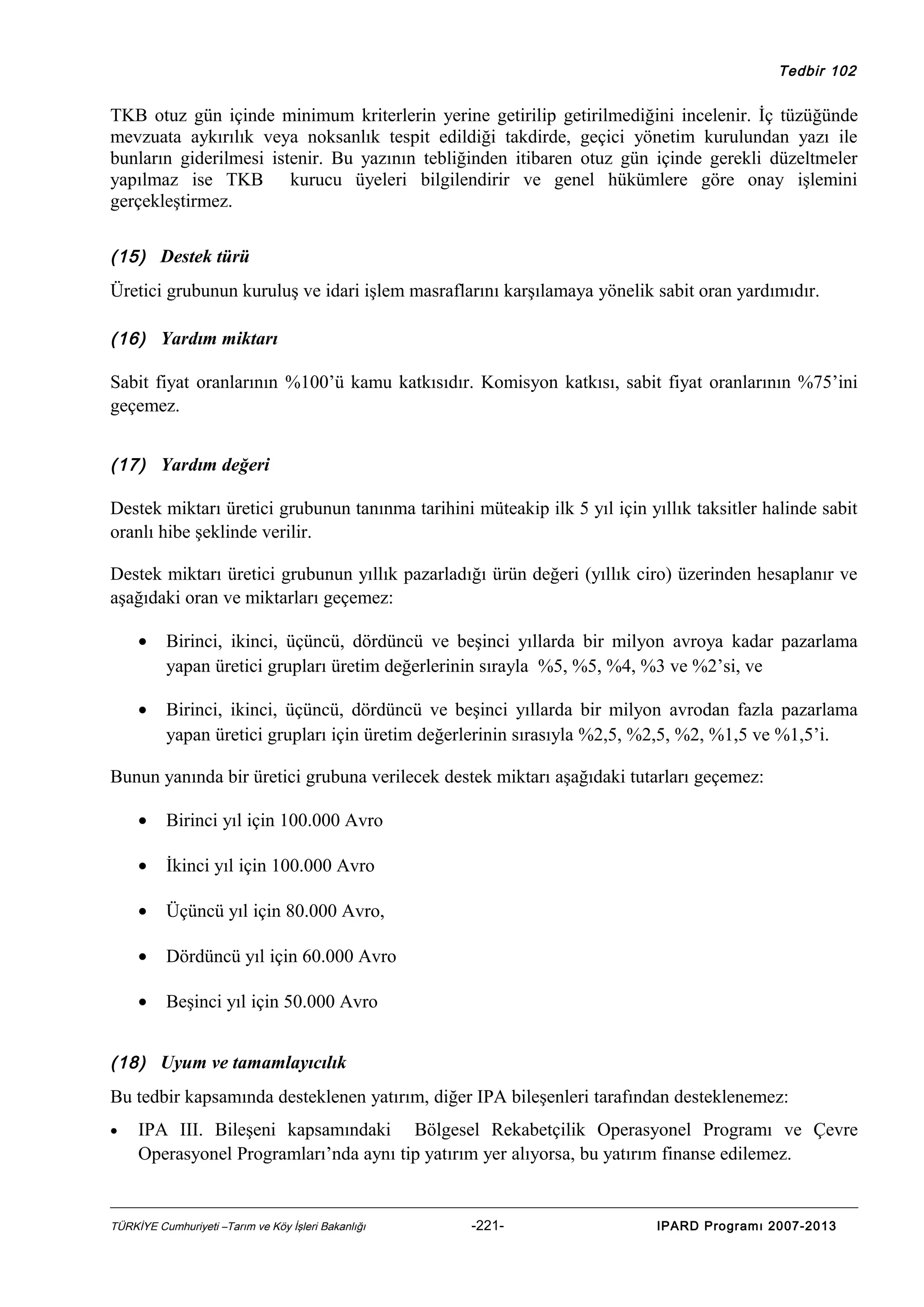 Tedbir 102

TKB otuz gün içinde minimum kriterlerin yerine getirilip getirilmediğini incelenir. İç tüzüğünde
mevzuata aykırılık veya noksanlık tespit edildiği takdirde, geçici yönetim kurulundan yazı ile
bunların giderilmesi istenir. Bu yazının tebliğinden itibaren otuz gün içinde gerekli düzeltmeler
yapılmaz ise TKB kurucu üyeleri bilgilendirir ve genel hükümlere göre onay işlemini
gerçekleştirmez.
(15) Destek türü

Üretici grubunun kuruluş ve idari işlem masraflarını karşılamaya yönelik sabit oran yardımıdır.
(16) Yardım miktarı

Sabit fiyat oranlarının %100’ü kamu katkısıdır. Komisyon katkısı, sabit fiyat oranlarının %75’ini
geçemez.
(17) Yardım değeri

Destek miktarı üretici grubunun tanınma tarihini müteakip ilk 5 yıl için yıllık taksitler halinde sabit
oranlı hibe şeklinde verilir.
Destek miktarı üretici grubunun yıllık pazarladığı ürün değeri (yıllık ciro) üzerinden hesaplanır ve
aşağıdaki oran ve miktarları geçemez:
•

Birinci, ikinci, üçüncü, dördüncü ve beşinci yıllarda bir milyon avroya kadar pazarlama
yapan üretici grupları üretim değerlerinin sırayla %5, %5, %4, %3 ve %2’si, ve

•

Birinci, ikinci, üçüncü, dördüncü ve beşinci yıllarda bir milyon avrodan fazla pazarlama
yapan üretici grupları için üretim değerlerinin sırasıyla %2,5, %2,5, %2, %1,5 ve %1,5’i.

Bunun yanında bir üretici grubuna verilecek destek miktarı aşağıdaki tutarları geçemez:
•

Birinci yıl için 100.000 Avro

•

İkinci yıl için 100.000 Avro

•

Üçüncü yıl için 80.000 Avro,

•

Dördüncü yıl için 60.000 Avro

•

Beşinci yıl için 50.000 Avro

(18) Uyum ve tamamlayıcılık

Bu tedbir kapsamında desteklenen yatırım, diğer IPA bileşenleri tarafından desteklenemez:
•

IPA III. Bileşeni kapsamındaki Bölgesel Rekabetçilik Operasyonel Programı ve Çevre
Operasyonel Programları’nda aynı tip yatırım yer alıyorsa, bu yatırım finanse edilemez.

TÜRKİYE Cumhuriyeti –Tarım ve Köy İşleri Bakanlığı

-221-

IPARD Programı 2007-2013

 