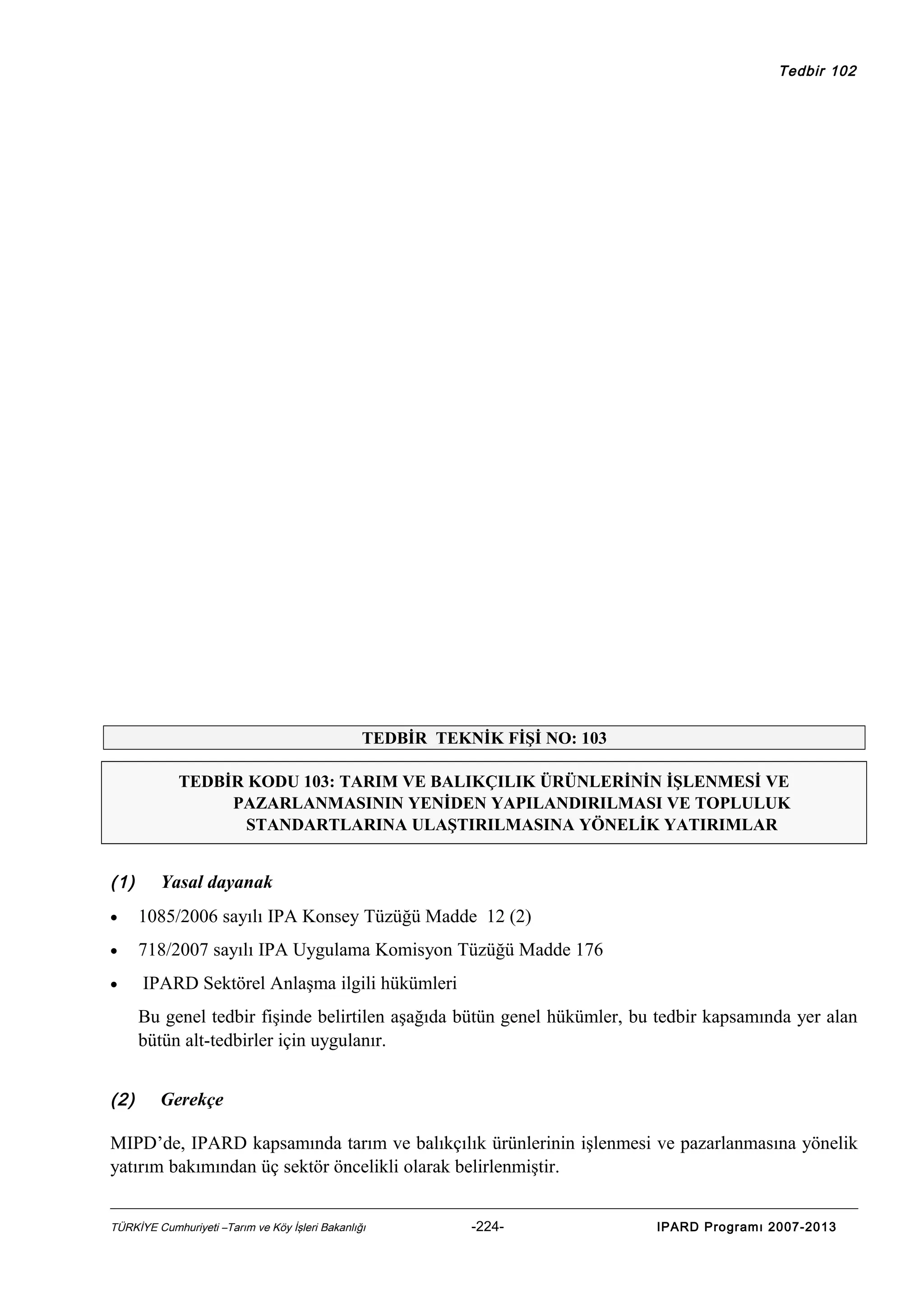 Tedbir 102

TEDBİR TEKNİK FİŞİ NO: 103
TEDBİR KODU 103: TARIM VE BALIKÇILIK ÜRÜNLERİNİN İŞLENMESİ VE
PAZARLANMASININ YENİDEN YAPILANDIRILMASI VE TOPLULUK
STANDARTLARINA ULAŞTIRILMASINA YÖNELİK YATIRIMLAR

(1)

Yasal dayanak

•

1085/2006 sayılı IPA Konsey Tüzüğü Madde 12 (2)

•

718/2007 sayılı IPA Uygulama Komisyon Tüzüğü Madde 176

•

IPARD Sektörel Anlaşma ilgili hükümleri
Bu genel tedbir fişinde belirtilen aşağıda bütün genel hükümler, bu tedbir kapsamında yer alan
bütün alt-tedbirler için uygulanır.

(2)

Gerekçe

MIPD’de, IPARD kapsamında tarım ve balıkçılık ürünlerinin işlenmesi ve pazarlanmasına yönelik
yatırım bakımından üç sektör öncelikli olarak belirlenmiştir.
TÜRKİYE Cumhuriyeti –Tarım ve Köy İşleri Bakanlığı

-224-

IPARD Programı 2007-2013

 