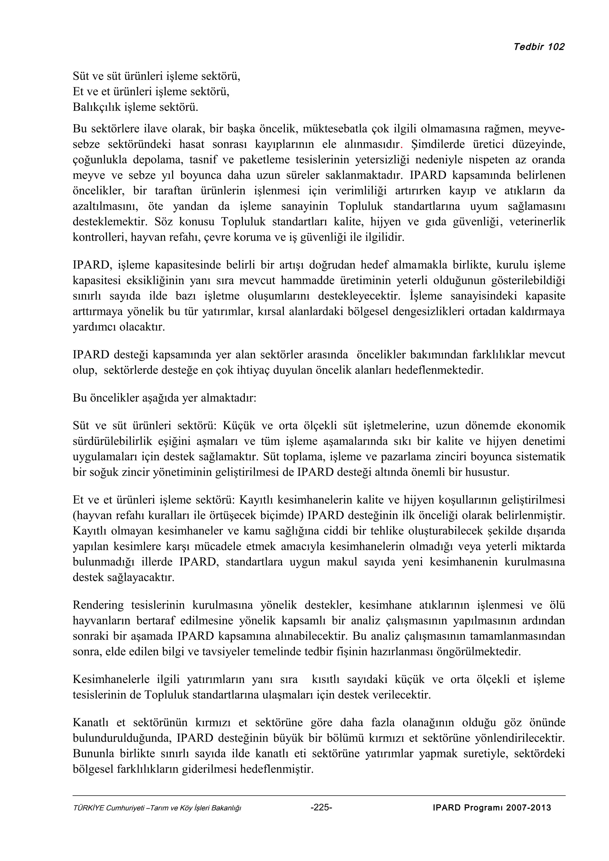 Tedbir 102

Süt ve süt ürünleri işleme sektörü,
Et ve et ürünleri işleme sektörü,
Balıkçılık işleme sektörü.
Bu sektörlere ilave olarak, bir başka öncelik, müktesebatla çok ilgili olmamasına rağmen, meyvesebze sektöründeki hasat sonrası kayıplarının ele alınmasıdır. Şimdilerde üretici düzeyinde,
çoğunlukla depolama, tasnif ve paketleme tesislerinin yetersizliği nedeniyle nispeten az oranda
meyve ve sebze yıl boyunca daha uzun süreler saklanmaktadır. IPARD kapsamında belirlenen
öncelikler, bir taraftan ürünlerin işlenmesi için verimliliği artırırken kayıp ve atıkların da
azaltılmasını, öte yandan da işleme sanayinin Topluluk standartlarına uyum sağlamasını
desteklemektir. Söz konusu Topluluk standartları kalite, hijyen ve gıda güvenliği, veterinerlik
kontrolleri, hayvan refahı, çevre koruma ve iş güvenliği ile ilgilidir.
IPARD, işleme kapasitesinde belirli bir artışı doğrudan hedef almamakla birlikte, kurulu işleme
kapasitesi eksikliğinin yanı sıra mevcut hammadde üretiminin yeterli olduğunun gösterilebildiği
sınırlı sayıda ilde bazı işletme oluşumlarını destekleyecektir. İşleme sanayisindeki kapasite
arttırmaya yönelik bu tür yatırımlar, kırsal alanlardaki bölgesel dengesizlikleri ortadan kaldırmaya
yardımcı olacaktır.
IPARD desteği kapsamında yer alan sektörler arasında öncelikler bakımından farklılıklar mevcut
olup, sektörlerde desteğe en çok ihtiyaç duyulan öncelik alanları hedeflenmektedir.
Bu öncelikler aşağıda yer almaktadır:
Süt ve süt ürünleri sektörü: Küçük ve orta ölçekli süt işletmelerine, uzun dönemde ekonomik
sürdürülebilirlik eşiğini aşmaları ve tüm işleme aşamalarında sıkı bir kalite ve hijyen denetimi
uygulamaları için destek sağlamaktır. Süt toplama, işleme ve pazarlama zinciri boyunca sistematik
bir soğuk zincir yönetiminin geliştirilmesi de IPARD desteği altında önemli bir husustur.
Et ve et ürünleri işleme sektörü: Kayıtlı kesimhanelerin kalite ve hijyen koşullarının geliştirilmesi
(hayvan refahı kuralları ile örtüşecek biçimde) IPARD desteğinin ilk önceliği olarak belirlenmiştir.
Kayıtlı olmayan kesimhaneler ve kamu sağlığına ciddi bir tehlike oluşturabilecek şekilde dışarıda
yapılan kesimlere karşı mücadele etmek amacıyla kesimhanelerin olmadığı veya yeterli miktarda
bulunmadığı illerde IPARD, standartlara uygun makul sayıda yeni kesimhanenin kurulmasına
destek sağlayacaktır.
Rendering tesislerinin kurulmasına yönelik destekler, kesimhane atıklarının işlenmesi ve ölü
hayvanların bertaraf edilmesine yönelik kapsamlı bir analiz çalışmasının yapılmasının ardından
sonraki bir aşamada IPARD kapsamına alınabilecektir. Bu analiz çalışmasının tamamlanmasından
sonra, elde edilen bilgi ve tavsiyeler temelinde tedbir fişinin hazırlanması öngörülmektedir.
Kesimhanelerle ilgili yatırımların yanı sıra kısıtlı sayıdaki küçük ve orta ölçekli et işleme
tesislerinin de Topluluk standartlarına ulaşmaları için destek verilecektir.
Kanatlı et sektörünün kırmızı et sektörüne göre daha fazla olanağının olduğu göz önünde
bulundurulduğunda, IPARD desteğinin büyük bir bölümü kırmızı et sektörüne yönlendirilecektir.
Bununla birlikte sınırlı sayıda ilde kanatlı eti sektörüne yatırımlar yapmak suretiyle, sektördeki
bölgesel farklılıkların giderilmesi hedeflenmiştir.
TÜRKİYE Cumhuriyeti –Tarım ve Köy İşleri Bakanlığı

-225-

IPARD Programı 2007-2013

 