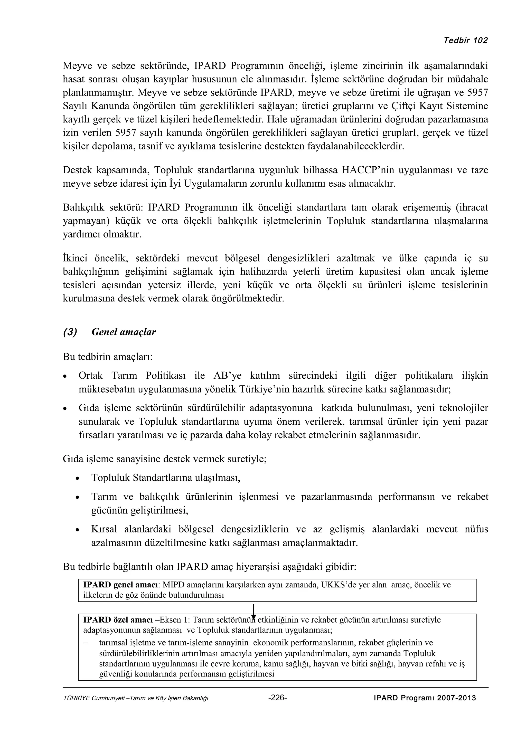 Tedbir 102

Meyve ve sebze sektöründe, IPARD Programının önceliği, işleme zincirinin ilk aşamalarındaki
hasat sonrası oluşan kayıplar hususunun ele alınmasıdır. İşleme sektörüne doğrudan bir müdahale
planlanmamıştır. Meyve ve sebze sektöründe IPARD, meyve ve sebze üretimi ile uğraşan ve 5957
Sayılı Kanunda öngörülen tüm gereklilikleri sağlayan; üretici gruplarını ve Çiftçi Kayıt Sistemine
kayıtlı gerçek ve tüzel kişileri hedeflemektedir. Hale uğramadan ürünlerini doğrudan pazarlamasına
izin verilen 5957 sayılı kanunda öngörülen gereklilikleri sağlayan üretici gruplarI, gerçek ve tüzel
kişiler depolama, tasnif ve ayıklama tesislerine destekten faydalanabileceklerdir.
Destek kapsamında, Topluluk standartlarına uygunluk bilhassa HACCP’nin uygulanması ve taze
meyve sebze idaresi için İyi Uygulamaların zorunlu kullanımı esas alınacaktır.
Balıkçılık sektörü: IPARD Programının ilk önceliği standartlara tam olarak erişememiş (ihracat
yapmayan) küçük ve orta ölçekli balıkçılık işletmelerinin Topluluk standartlarına ulaşmalarına
yardımcı olmaktır.
İkinci öncelik, sektördeki mevcut bölgesel dengesizlikleri azaltmak ve ülke çapında iç su
balıkçılığının gelişimini sağlamak için halihazırda yeterli üretim kapasitesi olan ancak işleme
tesisleri açısından yetersiz illerde, yeni küçük ve orta ölçekli su ürünleri işleme tesislerinin
kurulmasına destek vermek olarak öngörülmektedir.
(3)

Genel amaçlar

Bu tedbirin amaçları:
•

Ortak Tarım Politikası ile AB’ye katılım sürecindeki ilgili diğer politikalara ilişkin
müktesebatın uygulanmasına yönelik Türkiye’nin hazırlık sürecine katkı sağlanmasıdır;

•

Gıda işleme sektörünün sürdürülebilir adaptasyonuna katkıda bulunulması, yeni teknolojiler
sunularak ve Topluluk standartlarına uyuma önem verilerek, tarımsal ürünler için yeni pazar
fırsatları yaratılması ve iç pazarda daha kolay rekabet etmelerinin sağlanmasıdır.

Gıda işleme sanayisine destek vermek suretiyle;
•

Topluluk Standartlarına ulaşılması,

•

Tarım ve balıkçılık ürünlerinin işlenmesi ve pazarlanmasında performansın ve rekabet
gücünün geliştirilmesi,

•

Kırsal alanlardaki bölgesel dengesizliklerin ve az gelişmiş alanlardaki mevcut nüfus
azalmasının düzeltilmesine katkı sağlanması amaçlanmaktadır.

Bu tedbirle bağlantılı olan IPARD amaç hiyerarşisi aşağıdaki gibidir:
IPARD genel amacı: MIPD amaçlarını karşılarken aynı zamanda, UKKS’de yer alan amaç, öncelik ve
ilkelerin de göz önünde bulundurulması
IPARD özel amacı –Eksen 1: Tarım sektörünün etkinliğinin ve rekabet gücünün artırılması suretiyle
adaptasyonunun sağlanması ve Topluluk standartlarının uygulanması;
− tarımsal işletme ve tarım-işleme sanayinin ekonomik performanslarının, rekabet güçlerinin ve
sürdürülebilirliklerinin artırılması amacıyla yeniden yapılandırılmaları, aynı zamanda Topluluk
standartlarının uygulanması ile çevre koruma, kamu sağlığı, hayvan ve bitki sağlığı, hayvan refahı ve iş
güvenliği konularında performansın geliştirilmesi
TÜRKİYE Cumhuriyeti –Tarım ve Köy İşleri Bakanlığı

-226-

IPARD Programı 2007-2013

 