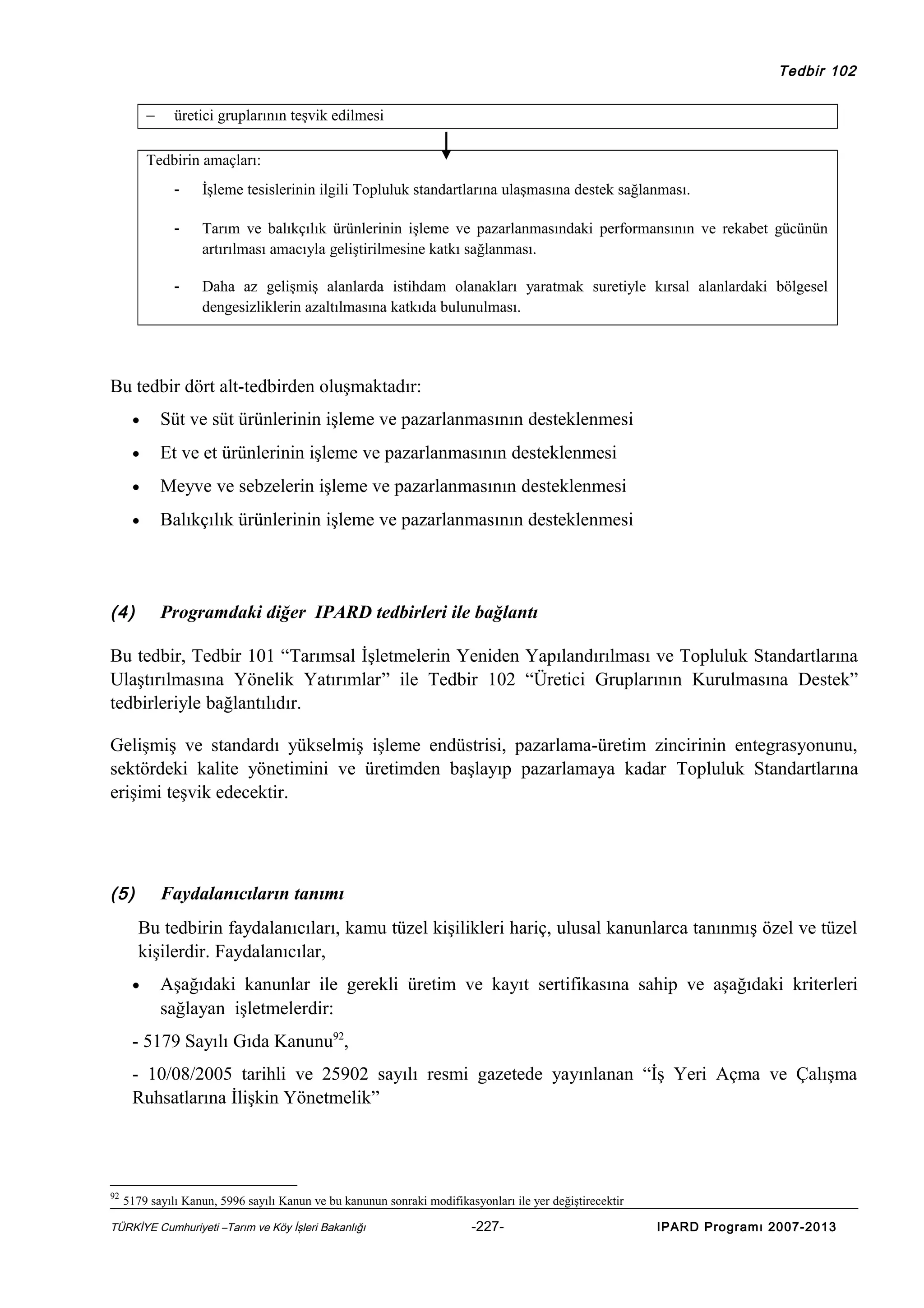 Tedbir 102

−

üretici gruplarının teşvik edilmesi

Tedbirin amaçları:
-

İşleme tesislerinin ilgili Topluluk standartlarına ulaşmasına destek sağlanması.

-

Tarım ve balıkçılık ürünlerinin işleme ve pazarlanmasındaki performansının ve rekabet gücünün
artırılması amacıyla geliştirilmesine katkı sağlanması.

-

Daha az gelişmiş alanlarda istihdam olanakları yaratmak suretiyle kırsal alanlardaki bölgesel
dengesizliklerin azaltılmasına katkıda bulunulması.

Bu tedbir dört alt-tedbirden oluşmaktadır:
•

Süt ve süt ürünlerinin işleme ve pazarlanmasının desteklenmesi

•

Et ve et ürünlerinin işleme ve pazarlanmasının desteklenmesi

•

Meyve ve sebzelerin işleme ve pazarlanmasının desteklenmesi

•

Balıkçılık ürünlerinin işleme ve pazarlanmasının desteklenmesi

(4)

Programdaki diğer IPARD tedbirleri ile bağlantı

Bu tedbir, Tedbir 101 “Tarımsal İşletmelerin Yeniden Yapılandırılması ve Topluluk Standartlarına
Ulaştırılmasına Yönelik Yatırımlar” ile Tedbir 102 “Üretici Gruplarının Kurulmasına Destek”
tedbirleriyle bağlantılıdır.
Gelişmiş ve standardı yükselmiş işleme endüstrisi, pazarlama-üretim zincirinin entegrasyonunu,
sektördeki kalite yönetimini ve üretimden başlayıp pazarlamaya kadar Topluluk Standartlarına
erişimi teşvik edecektir.

(5)

Faydalanıcıların tanımı
Bu tedbirin faydalanıcıları, kamu tüzel kişilikleri hariç, ulusal kanunlarca tanınmış özel ve tüzel
kişilerdir. Faydalanıcılar,

•

Aşağıdaki kanunlar ile gerekli üretim ve kayıt sertifikasına sahip ve aşağıdaki kriterleri
sağlayan işletmelerdir:

- 5179 Sayılı Gıda Kanunu92,
- 10/08/2005 tarihli ve 25902 sayılı resmi gazetede yayınlanan “İş Yeri Açma ve Çalışma
Ruhsatlarına İlişkin Yönetmelik”

92

5179 sayılı Kanun, 5996 sayılı Kanun ve bu kanunun sonraki modifikasyonları ile yer değiştirecektir

TÜRKİYE Cumhuriyeti –Tarım ve Köy İşleri Bakanlığı

-227-

IPARD Programı 2007-2013

 