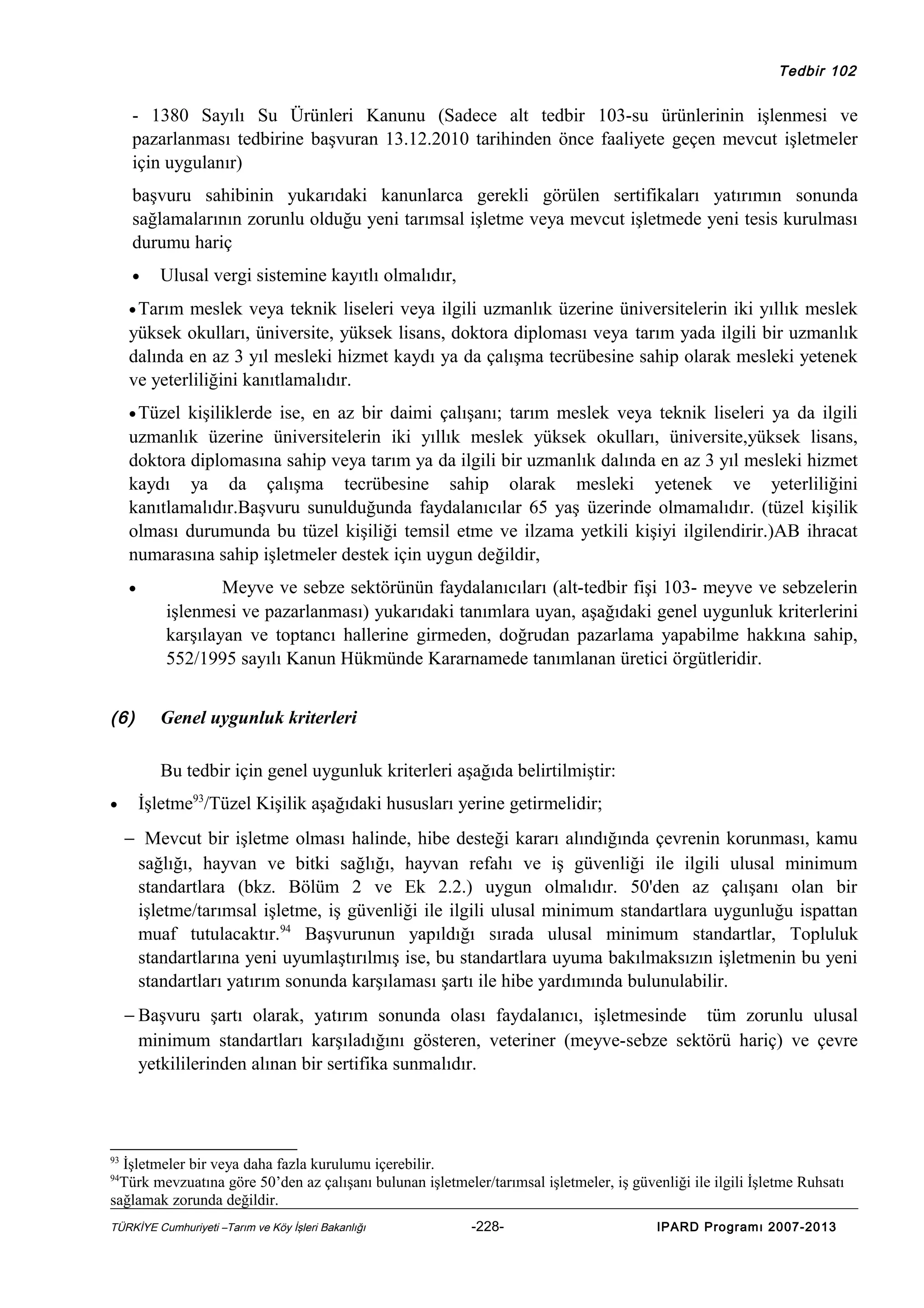 Tedbir 102

- 1380 Sayılı Su Ürünleri Kanunu (Sadece alt tedbir 103-su ürünlerinin işlenmesi ve
pazarlanması tedbirine başvuran 13.12.2010 tarihinden önce faaliyete geçen mevcut işletmeler
için uygulanır)
başvuru sahibinin yukarıdaki kanunlarca gerekli görülen sertifikaları yatırımın sonunda
sağlamalarının zorunlu olduğu yeni tarımsal işletme veya mevcut işletmede yeni tesis kurulması
durumu hariç
•

Ulusal vergi sistemine kayıtlı olmalıdır,

• Tarım

meslek veya teknik liseleri veya ilgili uzmanlık üzerine üniversitelerin iki yıllık meslek
yüksek okulları, üniversite, yüksek lisans, doktora diploması veya tarım yada ilgili bir uzmanlık
dalında en az 3 yıl mesleki hizmet kaydı ya da çalışma tecrübesine sahip olarak mesleki yetenek
ve yeterliliğini kanıtlamalıdır.
• Tüzel

kişiliklerde ise, en az bir daimi çalışanı; tarım meslek veya teknik liseleri ya da ilgili
uzmanlık üzerine üniversitelerin iki yıllık meslek yüksek okulları, üniversite,yüksek lisans,
doktora diplomasına sahip veya tarım ya da ilgili bir uzmanlık dalında en az 3 yıl mesleki hizmet
kaydı ya da çalışma tecrübesine sahip olarak mesleki yetenek ve yeterliliğini
kanıtlamalıdır.Başvuru sunulduğunda faydalanıcılar 65 yaş üzerinde olmamalıdır. (tüzel kişilik
olması durumunda bu tüzel kişiliği temsil etme ve ilzama yetkili kişiyi ilgilendirir.)AB ihracat
numarasına sahip işletmeler destek için uygun değildir,
•

(6)

Meyve ve sebze sektörünün faydalanıcıları (alt-tedbir fişi 103- meyve ve sebzelerin
işlenmesi ve pazarlanması) yukarıdaki tanımlara uyan, aşağıdaki genel uygunluk kriterlerini
karşılayan ve toptancı hallerine girmeden, doğrudan pazarlama yapabilme hakkına sahip,
552/1995 sayılı Kanun Hükmünde Kararnamede tanımlanan üretici örgütleridir.
Genel uygunluk kriterleri
Bu tedbir için genel uygunluk kriterleri aşağıda belirtilmiştir:

•

İşletme93/Tüzel Kişilik aşağıdaki hususları yerine getirmelidir;
− Mevcut bir işletme olması halinde, hibe desteği kararı alındığında çevrenin korunması, kamu
sağlığı, hayvan ve bitki sağlığı, hayvan refahı ve iş güvenliği ile ilgili ulusal minimum
standartlara (bkz. Bölüm 2 ve Ek 2.2.) uygun olmalıdır. 50'den az çalışanı olan bir
işletme/tarımsal işletme, iş güvenliği ile ilgili ulusal minimum standartlara uygunluğu ispattan
muaf tutulacaktır.94 Başvurunun yapıldığı sırada ulusal minimum standartlar, Topluluk
standartlarına yeni uyumlaştırılmış ise, bu standartlara uyuma bakılmaksızın işletmenin bu yeni
standartları yatırım sonunda karşılaması şartı ile hibe yardımında bulunulabilir.
− Başvuru şartı olarak, yatırım sonunda olası faydalanıcı, işletmesinde tüm zorunlu ulusal
minimum standartları karşıladığını gösteren, veteriner (meyve-sebze sektörü hariç) ve çevre
yetkililerinden alınan bir sertifika sunmalıdır.

93

İşletmeler bir veya daha fazla kurulumu içerebilir.
Türk mevzuatına göre 50’den az çalışanı bulunan işletmeler/tarımsal işletmeler, iş güvenliği ile ilgili İşletme Ruhsatı
sağlamak zorunda değildir.
94

TÜRKİYE Cumhuriyeti –Tarım ve Köy İşleri Bakanlığı

-228-

IPARD Programı 2007-2013

 