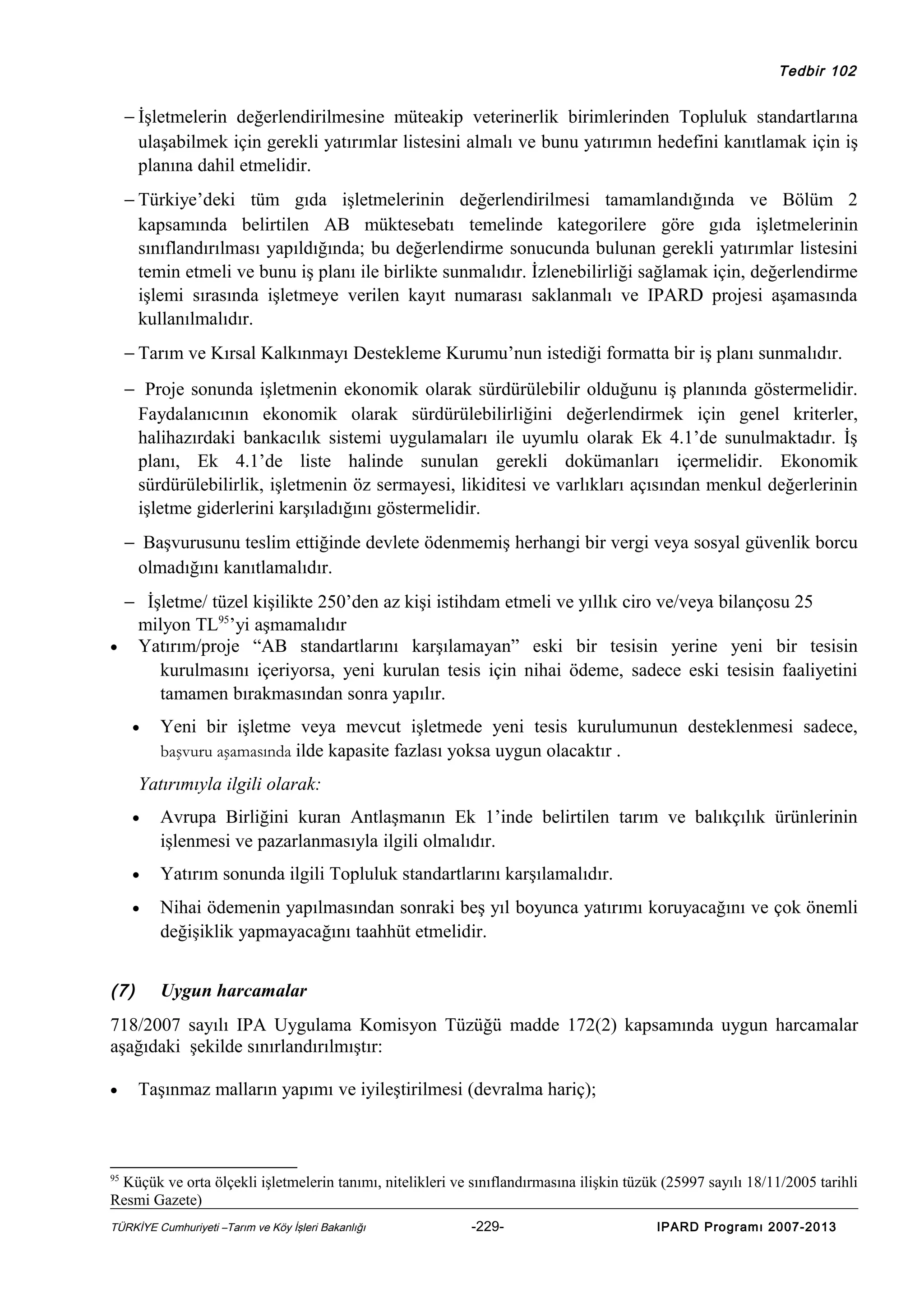 Tedbir 102

− İşletmelerin değerlendirilmesine müteakip veterinerlik birimlerinden Topluluk standartlarına
ulaşabilmek için gerekli yatırımlar listesini almalı ve bunu yatırımın hedefini kanıtlamak için iş
planına dahil etmelidir.
− Türkiye’deki tüm gıda işletmelerinin değerlendirilmesi tamamlandığında ve Bölüm 2
kapsamında belirtilen AB müktesebatı temelinde kategorilere göre gıda işletmelerinin
sınıflandırılması yapıldığında; bu değerlendirme sonucunda bulunan gerekli yatırımlar listesini
temin etmeli ve bunu iş planı ile birlikte sunmalıdır. İzlenebilirliği sağlamak için, değerlendirme
işlemi sırasında işletmeye verilen kayıt numarası saklanmalı ve IPARD projesi aşamasında
kullanılmalıdır.
− Tarım ve Kırsal Kalkınmayı Destekleme Kurumu’nun istediği formatta bir iş planı sunmalıdır.
− Proje sonunda işletmenin ekonomik olarak sürdürülebilir olduğunu iş planında göstermelidir.
Faydalanıcının ekonomik olarak sürdürülebilirliğini değerlendirmek için genel kriterler,
halihazırdaki bankacılık sistemi uygulamaları ile uyumlu olarak Ek 4.1’de sunulmaktadır. İş
planı, Ek 4.1’de liste halinde sunulan gerekli dokümanları içermelidir. Ekonomik
sürdürülebilirlik, işletmenin öz sermayesi, likiditesi ve varlıkları açısından menkul değerlerinin
işletme giderlerini karşıladığını göstermelidir.
− Başvurusunu teslim ettiğinde devlete ödenmemiş herhangi bir vergi veya sosyal güvenlik borcu
olmadığını kanıtlamalıdır.
− İşletme/ tüzel kişilikte 250’den az kişi istihdam etmeli ve yıllık ciro ve/veya bilançosu 25
milyon TL95’yi aşmamalıdır
• Yatırım/proje “AB standartlarını karşılamayan” eski bir tesisin yerine yeni bir tesisin
kurulmasını içeriyorsa, yeni kurulan tesis için nihai ödeme, sadece eski tesisin faaliyetini
tamamen bırakmasından sonra yapılır.
•

Yeni bir işletme veya mevcut işletmede yeni tesis kurulumunun desteklenmesi sadece,
başvuru aşamasında ilde kapasite fazlası yoksa uygun olacaktır .

Yatırımıyla ilgili olarak:
•

Avrupa Birliğini kuran Antlaşmanın Ek 1’inde belirtilen tarım ve balıkçılık ürünlerinin
işlenmesi ve pazarlanmasıyla ilgili olmalıdır.

•

Yatırım sonunda ilgili Topluluk standartlarını karşılamalıdır.

•

Nihai ödemenin yapılmasından sonraki beş yıl boyunca yatırımı koruyacağını ve çok önemli
değişiklik yapmayacağını taahhüt etmelidir.

(7)

Uygun harcamalar

718/2007 sayılı IPA Uygulama Komisyon Tüzüğü madde 172(2) kapsamında uygun harcamalar
aşağıdaki şekilde sınırlandırılmıştır:
•

Taşınmaz malların yapımı ve iyileştirilmesi (devralma hariç);

95

Küçük ve orta ölçekli işletmelerin tanımı, nitelikleri ve sınıflandırmasına ilişkin tüzük (25997 sayılı 18/11/2005 tarihli
Resmi Gazete)
TÜRKİYE Cumhuriyeti –Tarım ve Köy İşleri Bakanlığı

-229-

IPARD Programı 2007-2013

 