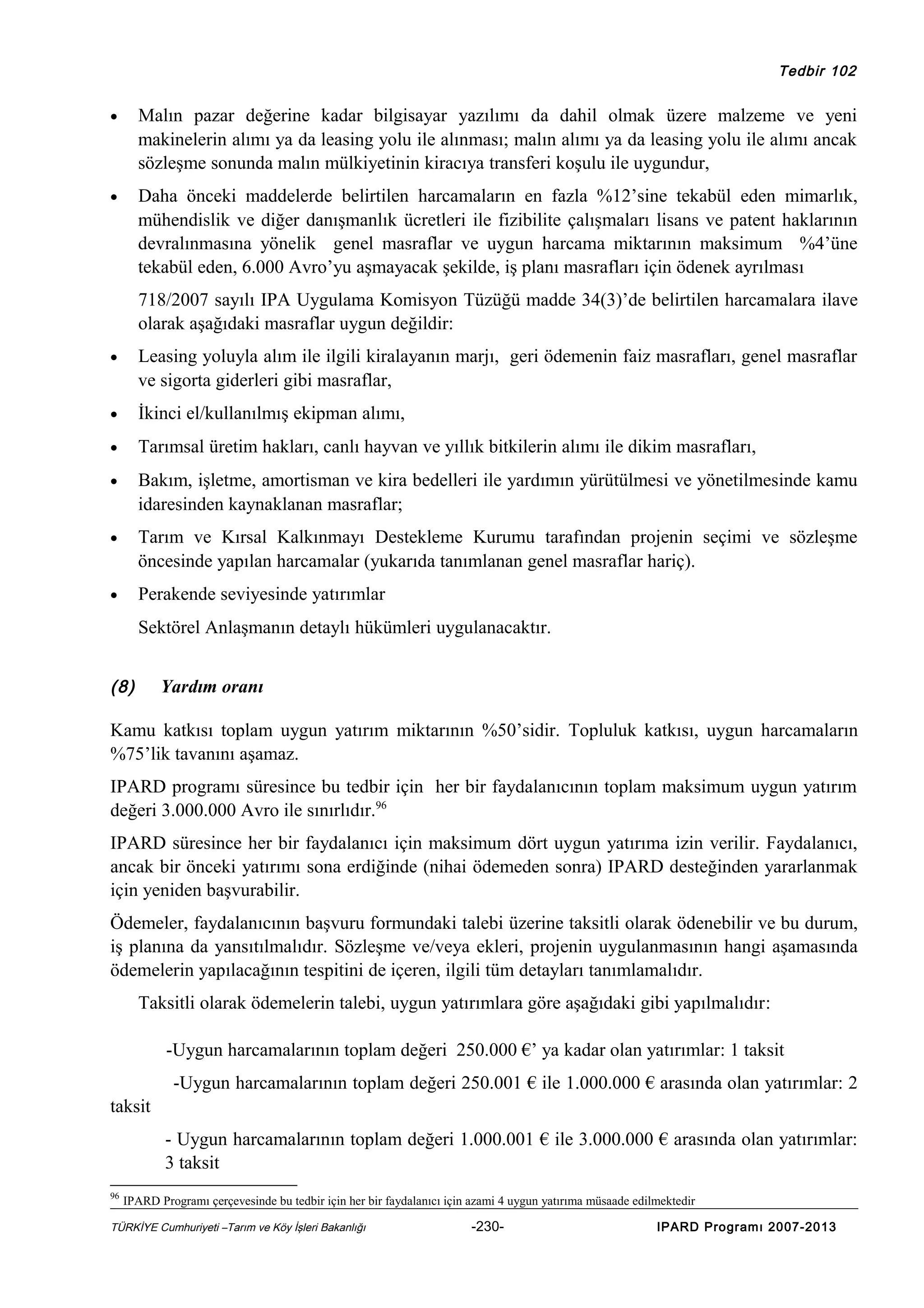 Tedbir 102

•

Malın pazar değerine kadar bilgisayar yazılımı da dahil olmak üzere malzeme ve yeni
makinelerin alımı ya da leasing yolu ile alınması; malın alımı ya da leasing yolu ile alımı ancak
sözleşme sonunda malın mülkiyetinin kiracıya transferi koşulu ile uygundur,

•

Daha önceki maddelerde belirtilen harcamaların en fazla %12’sine tekabül eden mimarlık,
mühendislik ve diğer danışmanlık ücretleri ile fizibilite çalışmaları lisans ve patent haklarının
devralınmasına yönelik genel masraflar ve uygun harcama miktarının maksimum %4’üne
tekabül eden, 6.000 Avro’yu aşmayacak şekilde, iş planı masrafları için ödenek ayrılması
718/2007 sayılı IPA Uygulama Komisyon Tüzüğü madde 34(3)’de belirtilen harcamalara ilave
olarak aşağıdaki masraflar uygun değildir:

•

Leasing yoluyla alım ile ilgili kiralayanın marjı, geri ödemenin faiz masrafları, genel masraflar
ve sigorta giderleri gibi masraflar,

•

İkinci el/kullanılmış ekipman alımı,

•

Tarımsal üretim hakları, canlı hayvan ve yıllık bitkilerin alımı ile dikim masrafları,

•

Bakım, işletme, amortisman ve kira bedelleri ile yardımın yürütülmesi ve yönetilmesinde kamu
idaresinden kaynaklanan masraflar;

•

Tarım ve Kırsal Kalkınmayı Destekleme Kurumu tarafından projenin seçimi ve sözleşme
öncesinde yapılan harcamalar (yukarıda tanımlanan genel masraflar hariç).

•

Perakende seviyesinde yatırımlar
Sektörel Anlaşmanın detaylı hükümleri uygulanacaktır.

(8)

Yardım oranı

Kamu katkısı toplam uygun yatırım miktarının %50’sidir. Topluluk katkısı, uygun harcamaların
%75’lik tavanını aşamaz.
IPARD programı süresince bu tedbir için her bir faydalanıcının toplam maksimum uygun yatırım
değeri 3.000.000 Avro ile sınırlıdır.96
IPARD süresince her bir faydalanıcı için maksimum dört uygun yatırıma izin verilir. Faydalanıcı,
ancak bir önceki yatırımı sona erdiğinde (nihai ödemeden sonra) IPARD desteğinden yararlanmak
için yeniden başvurabilir.
Ödemeler, faydalanıcının başvuru formundaki talebi üzerine taksitli olarak ödenebilir ve bu durum,
iş planına da yansıtılmalıdır. Sözleşme ve/veya ekleri, projenin uygulanmasının hangi aşamasında
ödemelerin yapılacağının tespitini de içeren, ilgili tüm detayları tanımlamalıdır.
Taksitli olarak ödemelerin talebi, uygun yatırımlara göre aşağıdaki gibi yapılmalıdır:
-Uygun harcamalarının toplam değeri 250.000 €’ ya kadar olan yatırımlar: 1 taksit
-Uygun harcamalarının toplam değeri 250.001 € ile 1.000.000 € arasında olan yatırımlar: 2
taksit
- Uygun harcamalarının toplam değeri 1.000.001 € ile 3.000.000 € arasında olan yatırımlar:
3 taksit
96

IPARD Programı çerçevesinde bu tedbir için her bir faydalanıcı için azami 4 uygun yatırıma müsaade edilmektedir

TÜRKİYE Cumhuriyeti –Tarım ve Köy İşleri Bakanlığı

-230-

IPARD Programı 2007-2013

 