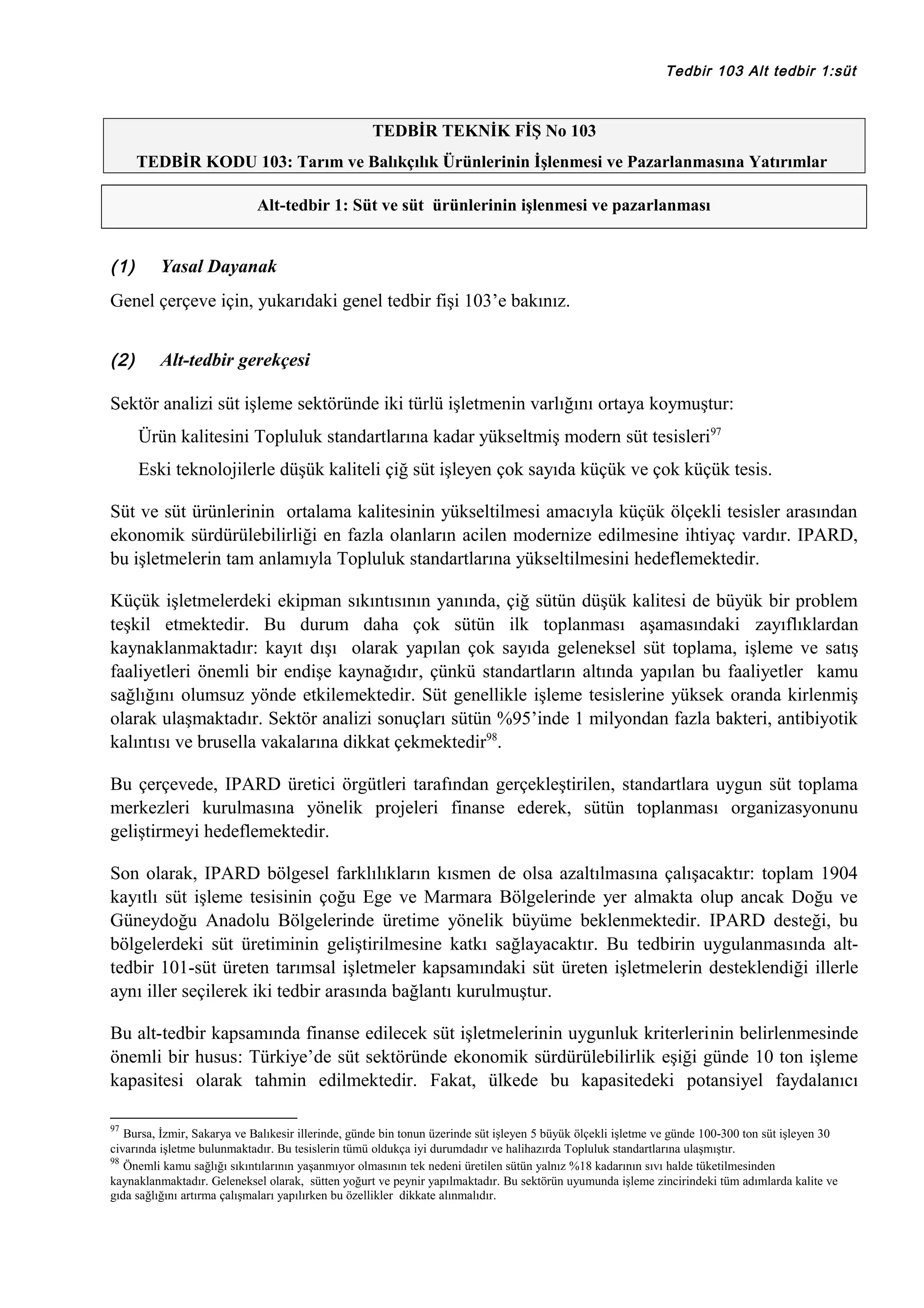Tedbir 103 Alt tedbir 1:süt

TEDBİR TEKNİK FİŞ No 103
TEDBİR KODU 103: Tarım ve Balıkçılık Ürünlerinin İşlenmesi ve Pazarlanmasına Yatırımlar
Alt-tedbir 1: Süt ve süt ürünlerinin işlenmesi ve pazarlanması

(1)

Yasal Dayanak

Genel çerçeve için, yukarıdaki genel tedbir fişi 103’e bakınız.
(2)

Alt-tedbir gerekçesi

Sektör analizi süt işleme sektöründe iki türlü işletmenin varlığını ortaya koymuştur:
Ürün kalitesini Topluluk standartlarına kadar yükseltmiş modern süt tesisleri97
Eski teknolojilerle düşük kaliteli çiğ süt işleyen çok sayıda küçük ve çok küçük tesis.
Süt ve süt ürünlerinin ortalama kalitesinin yükseltilmesi amacıyla küçük ölçekli tesisler arasından
ekonomik sürdürülebilirliği en fazla olanların acilen modernize edilmesine ihtiyaç vardır. IPARD,
bu işletmelerin tam anlamıyla Topluluk standartlarına yükseltilmesini hedeflemektedir.
Küçük işletmelerdeki ekipman sıkıntısının yanında, çiğ sütün düşük kalitesi de büyük bir problem
teşkil etmektedir. Bu durum daha çok sütün ilk toplanması aşamasındaki zayıflıklardan
kaynaklanmaktadır: kayıt dışı olarak yapılan çok sayıda geleneksel süt toplama, işleme ve satış
faaliyetleri önemli bir endişe kaynağıdır, çünkü standartların altında yapılan bu faaliyetler kamu
sağlığını olumsuz yönde etkilemektedir. Süt genellikle işleme tesislerine yüksek oranda kirlenmiş
olarak ulaşmaktadır. Sektör analizi sonuçları sütün %95’inde 1 milyondan fazla bakteri, antibiyotik
kalıntısı ve brusella vakalarına dikkat çekmektedir98.
Bu çerçevede, IPARD üretici örgütleri tarafından gerçekleştirilen, standartlara uygun süt toplama
merkezleri kurulmasına yönelik projeleri finanse ederek, sütün toplanması organizasyonunu
geliştirmeyi hedeflemektedir.
Son olarak, IPARD bölgesel farklılıkların kısmen de olsa azaltılmasına çalışacaktır: toplam 1904
kayıtlı süt işleme tesisinin çoğu Ege ve Marmara Bölgelerinde yer almakta olup ancak Doğu ve
Güneydoğu Anadolu Bölgelerinde üretime yönelik büyüme beklenmektedir. IPARD desteği, bu
bölgelerdeki süt üretiminin geliştirilmesine katkı sağlayacaktır. Bu tedbirin uygulanmasında alttedbir 101-süt üreten tarımsal işletmeler kapsamındaki süt üreten işletmelerin desteklendiği illerle
aynı iller seçilerek iki tedbir arasında bağlantı kurulmuştur.
Bu alt-tedbir kapsamında finanse edilecek süt işletmelerinin uygunluk kriterlerinin belirlenmesinde
önemli bir husus: Türkiye’de süt sektöründe ekonomik sürdürülebilirlik eşiği günde 10 ton işleme
kapasitesi olarak tahmin edilmektedir. Fakat, ülkede bu kapasitedeki potansiyel faydalanıcı
97

Bursa, İzmir, Sakarya ve Balıkesir illerinde, günde bin tonun üzerinde süt işleyen 5 büyük ölçekli işletme ve günde 100-300 ton süt işleyen 30
civarında işletme bulunmaktadır. Bu tesislerin tümü oldukça iyi durumdadır ve halihazırda Topluluk standartlarına ulaşmıştır.
98
Önemli kamu sağlığı sıkıntılarının yaşanmıyor olmasının tek nedeni üretilen sütün yalnız %18 kadarının sıvı halde tüketilmesinden
kaynaklanmaktadır. Geleneksel olarak, sütten yoğurt ve peynir yapılmaktadır. Bu sektörün uyumunda işleme zincirindeki tüm adımlarda kalite ve
gıda sağlığını artırma çalışmaları yapılırken bu özellikler dikkate alınmalıdır.

 
