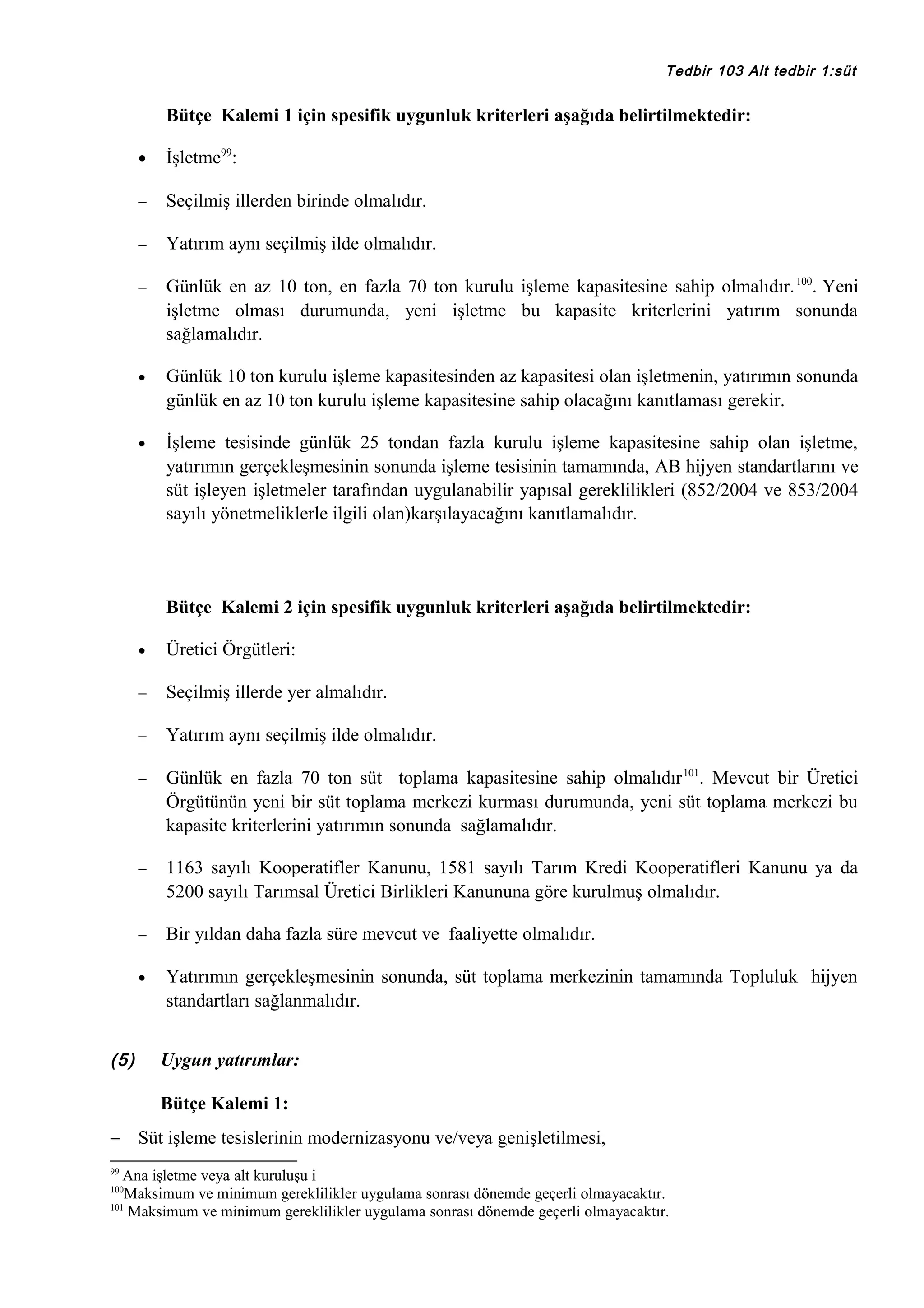 Tedbir 103 Alt tedbir 1:süt

Bütçe Kalemi 1 için spesifik uygunluk kriterleri aşağıda belirtilmektedir:
•

İşletme99:

−

Seçilmiş illerden birinde olmalıdır.

−

Yatırım aynı seçilmiş ilde olmalıdır.

−

Günlük en az 10 ton, en fazla 70 ton kurulu işleme kapasitesine sahip olmalıdır. 100. Yeni
işletme olması durumunda, yeni işletme bu kapasite kriterlerini yatırım sonunda
sağlamalıdır.

•

Günlük 10 ton kurulu işleme kapasitesinden az kapasitesi olan işletmenin, yatırımın sonunda
günlük en az 10 ton kurulu işleme kapasitesine sahip olacağını kanıtlaması gerekir.

•

İşleme tesisinde günlük 25 tondan fazla kurulu işleme kapasitesine sahip olan işletme,
yatırımın gerçekleşmesinin sonunda işleme tesisinin tamamında, AB hijyen standartlarını ve
süt işleyen işletmeler tarafından uygulanabilir yapısal gereklilikleri (852/2004 ve 853/2004
sayılı yönetmeliklerle ilgili olan)karşılayacağını kanıtlamalıdır.

Bütçe Kalemi 2 için spesifik uygunluk kriterleri aşağıda belirtilmektedir:
•
−

Seçilmiş illerde yer almalıdır.

−

Yatırım aynı seçilmiş ilde olmalıdır.

−

Günlük en fazla 70 ton süt toplama kapasitesine sahip olmalıdır 101. Mevcut bir Üretici
Örgütünün yeni bir süt toplama merkezi kurması durumunda, yeni süt toplama merkezi bu
kapasite kriterlerini yatırımın sonunda sağlamalıdır.

−

1163 sayılı Kooperatifler Kanunu, 1581 sayılı Tarım Kredi Kooperatifleri Kanunu ya da
5200 sayılı Tarımsal Üretici Birlikleri Kanununa göre kurulmuş olmalıdır.

−

Bir yıldan daha fazla süre mevcut ve faaliyette olmalıdır.

•

(5)

Üretici Örgütleri:

Yatırımın gerçekleşmesinin sonunda, süt toplama merkezinin tamamında Topluluk hijyen
standartları sağlanmalıdır.
Uygun yatırımlar:
Bütçe Kalemi 1:

− Süt işleme tesislerinin modernizasyonu ve/veya genişletilmesi,
99

Ana işletme veya alt kuruluşu i
Maksimum ve minimum gereklilikler uygulama sonrası dönemde geçerli olmayacaktır.
101
Maksimum ve minimum gereklilikler uygulama sonrası dönemde geçerli olmayacaktır.
100

 