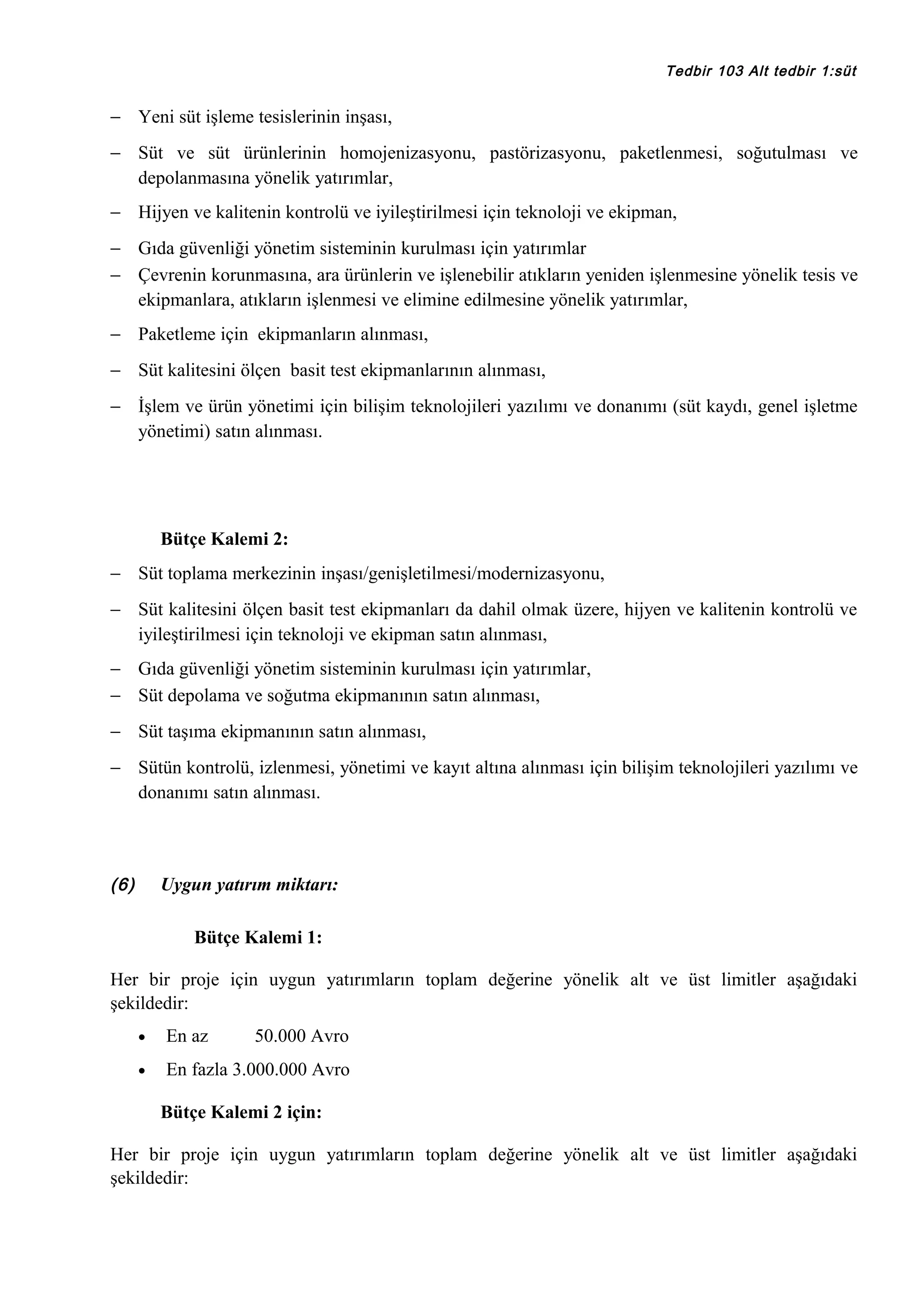 Tedbir 103 Alt tedbir 1:süt

− Yeni süt işleme tesislerinin inşası,
− Süt ve süt ürünlerinin homojenizasyonu, pastörizasyonu, paketlenmesi, soğutulması ve
depolanmasına yönelik yatırımlar,
− Hijyen ve kalitenin kontrolü ve iyileştirilmesi için teknoloji ve ekipman,
− Gıda güvenliği yönetim sisteminin kurulması için yatırımlar
− Çevrenin korunmasına, ara ürünlerin ve işlenebilir atıkların yeniden işlenmesine yönelik tesis ve
ekipmanlara, atıkların işlenmesi ve elimine edilmesine yönelik yatırımlar,
− Paketleme için ekipmanların alınması,
− Süt kalitesini ölçen basit test ekipmanlarının alınması,
− İşlem ve ürün yönetimi için bilişim teknolojileri yazılımı ve donanımı (süt kaydı, genel işletme
yönetimi) satın alınması.

Bütçe Kalemi 2:
− Süt toplama merkezinin inşası/genişletilmesi/modernizasyonu,
− Süt kalitesini ölçen basit test ekipmanları da dahil olmak üzere, hijyen ve kalitenin kontrolü ve
iyileştirilmesi için teknoloji ve ekipman satın alınması,
− Gıda güvenliği yönetim sisteminin kurulması için yatırımlar,
− Süt depolama ve soğutma ekipmanının satın alınması,
− Süt taşıma ekipmanının satın alınması,
− Sütün kontrolü, izlenmesi, yönetimi ve kayıt altına alınması için bilişim teknolojileri yazılımı ve
donanımı satın alınması.

(6)

Uygun yatırım miktarı:
Bütçe Kalemi 1:

Her bir proje için uygun yatırımların toplam değerine yönelik alt ve üst limitler aşağıdaki
şekildedir:
•

En az

50.000 Avro

•

En fazla 3.000.000 Avro
Bütçe Kalemi 2 için:

Her bir proje için uygun yatırımların toplam değerine yönelik alt ve üst limitler aşağıdaki
şekildedir:

 
