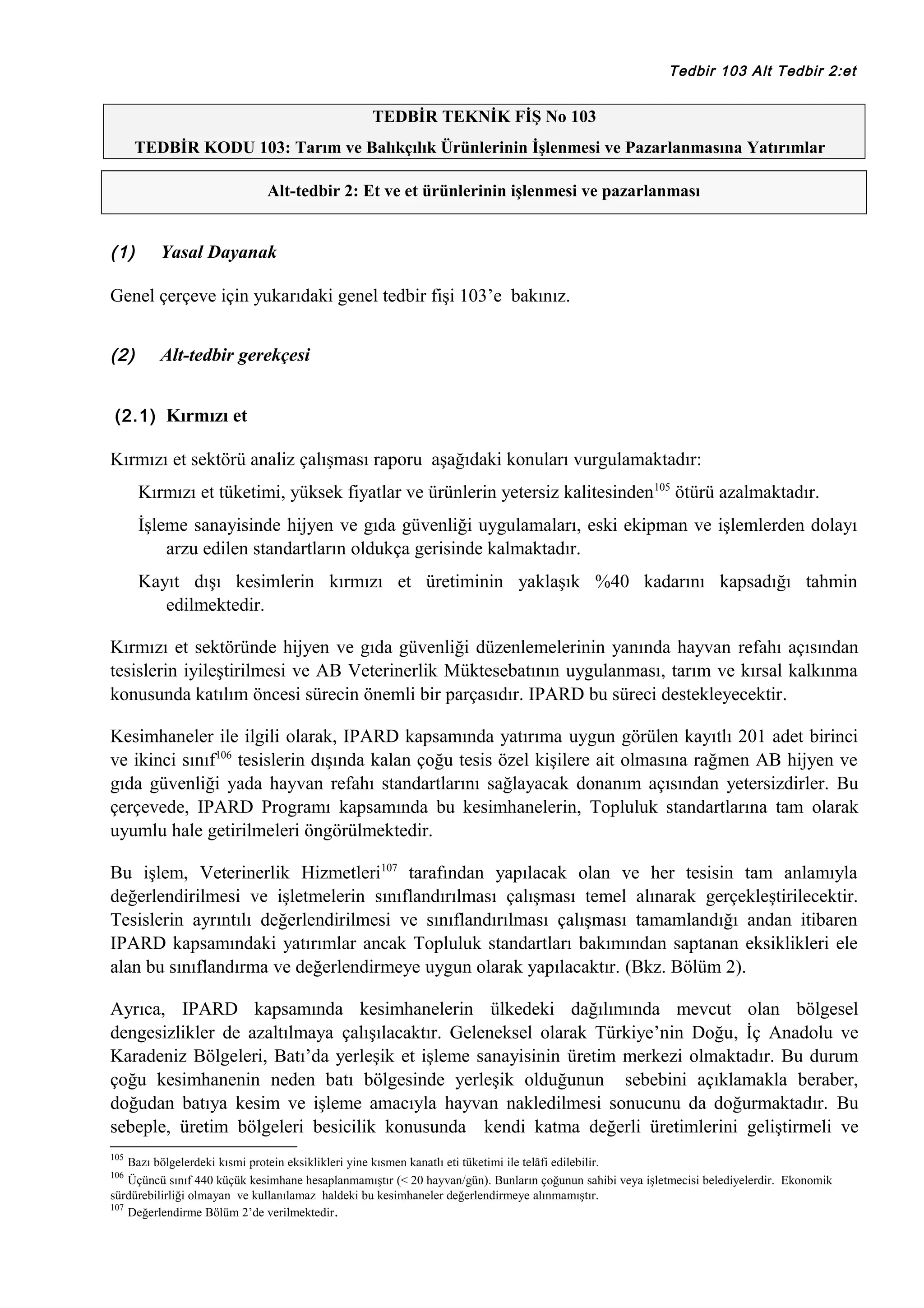 Tedbir 103 Alt Tedbir 2:et

TEDBİR TEKNİK FİŞ No 103
TEDBİR KODU 103: Tarım ve Balıkçılık Ürünlerinin İşlenmesi ve Pazarlanmasına Yatırımlar
Alt-tedbir 2: Et ve et ürünlerinin işlenmesi ve pazarlanması

(1)

Yasal Dayanak

Genel çerçeve için yukarıdaki genel tedbir fişi 103’e bakınız.
(2)

Alt-tedbir gerekçesi

(2.1) Kırmızı et

Kırmızı et sektörü analiz çalışması raporu aşağıdaki konuları vurgulamaktadır:
Kırmızı et tüketimi, yüksek fiyatlar ve ürünlerin yetersiz kalitesinden105 ötürü azalmaktadır.
İşleme sanayisinde hijyen ve gıda güvenliği uygulamaları, eski ekipman ve işlemlerden dolayı
arzu edilen standartların oldukça gerisinde kalmaktadır.
Kayıt dışı kesimlerin kırmızı et üretiminin yaklaşık %40 kadarını kapsadığı tahmin
edilmektedir.
Kırmızı et sektöründe hijyen ve gıda güvenliği düzenlemelerinin yanında hayvan refahı açısından
tesislerin iyileştirilmesi ve AB Veterinerlik Müktesebatının uygulanması, tarım ve kırsal kalkınma
konusunda katılım öncesi sürecin önemli bir parçasıdır. IPARD bu süreci destekleyecektir.
Kesimhaneler ile ilgili olarak, IPARD kapsamında yatırıma uygun görülen kayıtlı 201 adet birinci
ve ikinci sınıf106 tesislerin dışında kalan çoğu tesis özel kişilere ait olmasına rağmen AB hijyen ve
gıda güvenliği yada hayvan refahı standartlarını sağlayacak donanım açısından yetersizdirler. Bu
çerçevede, IPARD Programı kapsamında bu kesimhanelerin, Topluluk standartlarına tam olarak
uyumlu hale getirilmeleri öngörülmektedir.
Bu işlem, Veterinerlik Hizmetleri107 tarafından yapılacak olan ve her tesisin tam anlamıyla
değerlendirilmesi ve işletmelerin sınıflandırılması çalışması temel alınarak gerçekleştirilecektir.
Tesislerin ayrıntılı değerlendirilmesi ve sınıflandırılması çalışması tamamlandığı andan itibaren
IPARD kapsamındaki yatırımlar ancak Topluluk standartları bakımından saptanan eksiklikleri ele
alan bu sınıflandırma ve değerlendirmeye uygun olarak yapılacaktır. (Bkz. Bölüm 2).
Ayrıca, IPARD kapsamında kesimhanelerin ülkedeki dağılımında mevcut olan bölgesel
dengesizlikler de azaltılmaya çalışılacaktır. Geleneksel olarak Türkiye’nin Doğu, İç Anadolu ve
Karadeniz Bölgeleri, Batı’da yerleşik et işleme sanayisinin üretim merkezi olmaktadır. Bu durum
çoğu kesimhanenin neden batı bölgesinde yerleşik olduğunun sebebini açıklamakla beraber,
doğudan batıya kesim ve işleme amacıyla hayvan nakledilmesi sonucunu da doğurmaktadır. Bu
sebeple, üretim bölgeleri besicilik konusunda kendi katma değerli üretimlerini geliştirmeli ve
105

Bazı bölgelerdeki kısmi protein eksiklikleri yine kısmen kanatlı eti tüketimi ile telâfi edilebilir.
Üçüncü sınıf 440 küçük kesimhane hesaplanmamıştır (< 20 hayvan/gün). Bunların çoğunun sahibi veya işletmecisi belediyelerdir. Ekonomik
sürdürebilirliği olmayan ve kullanılamaz haldeki bu kesimhaneler değerlendirmeye alınmamıştır.
107
Değerlendirme Bölüm 2’de verilmektedir .
106

 