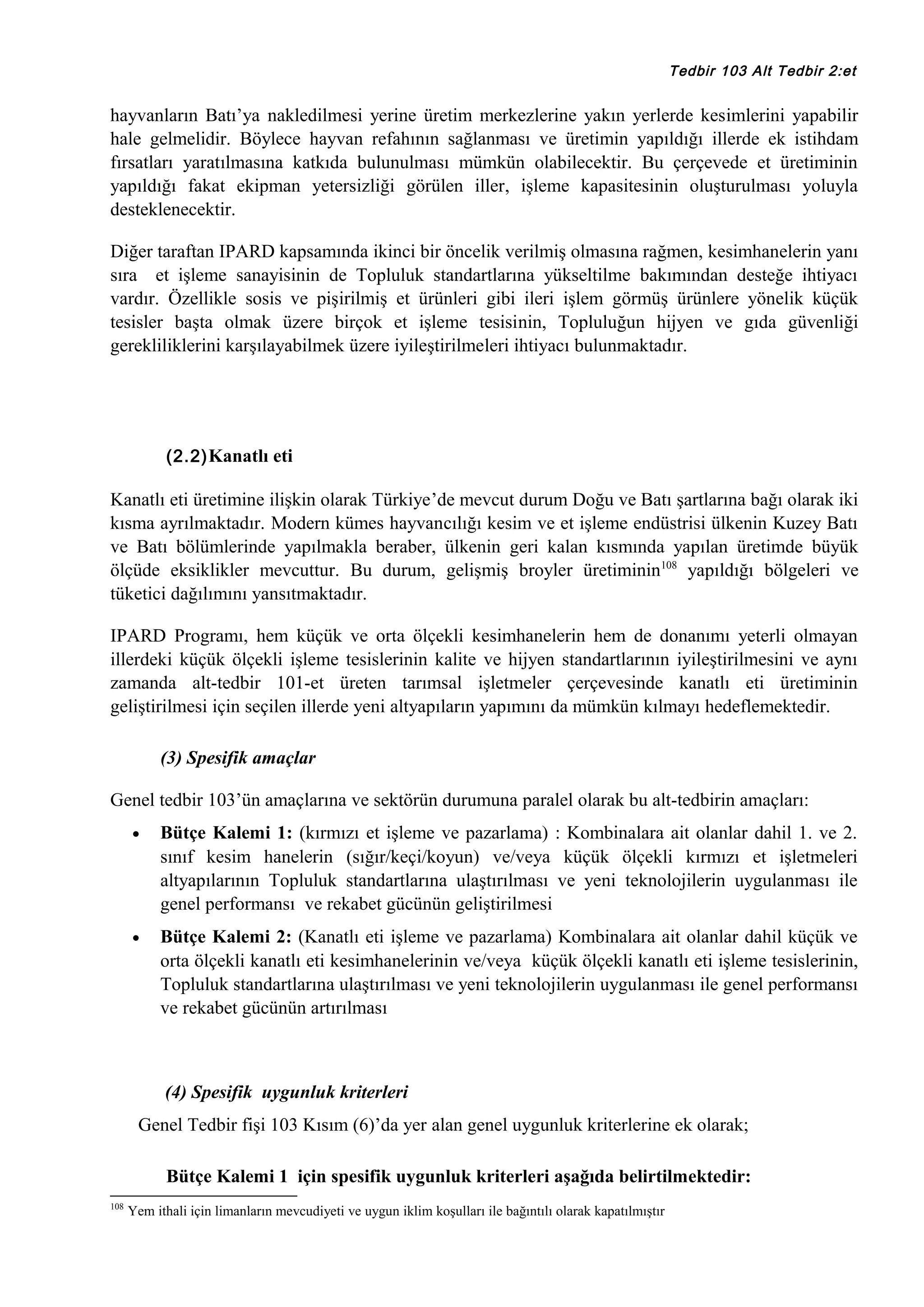 Tedbir 103 Alt Tedbir 2:et

hayvanların Batı’ya nakledilmesi yerine üretim merkezlerine yakın yerlerde kesimlerini yapabilir
hale gelmelidir. Böylece hayvan refahının sağlanması ve üretimin yapıldığı illerde ek istihdam
fırsatları yaratılmasına katkıda bulunulması mümkün olabilecektir. Bu çerçevede et üretiminin
yapıldığı fakat ekipman yetersizliği görülen iller, işleme kapasitesinin oluşturulması yoluyla
desteklenecektir.
Diğer taraftan IPARD kapsamında ikinci bir öncelik verilmiş olmasına rağmen, kesimhanelerin yanı
sıra et işleme sanayisinin de Topluluk standartlarına yükseltilme bakımından desteğe ihtiyacı
vardır. Özellikle sosis ve pişirilmiş et ürünleri gibi ileri işlem görmüş ürünlere yönelik küçük
tesisler başta olmak üzere birçok et işleme tesisinin, Topluluğun hijyen ve gıda güvenliği
gerekliliklerini karşılayabilmek üzere iyileştirilmeleri ihtiyacı bulunmaktadır.

(2.2) Kanatlı eti

Kanatlı eti üretimine ilişkin olarak Türkiye’de mevcut durum Doğu ve Batı şartlarına bağı olarak iki
kısma ayrılmaktadır. Modern kümes hayvancılığı kesim ve et işleme endüstrisi ülkenin Kuzey Batı
ve Batı bölümlerinde yapılmakla beraber, ülkenin geri kalan kısmında yapılan üretimde büyük
ölçüde eksiklikler mevcuttur. Bu durum, gelişmiş broyler üretiminin108 yapıldığı bölgeleri ve
tüketici dağılımını yansıtmaktadır.
IPARD Programı, hem küçük ve orta ölçekli kesimhanelerin hem de donanımı yeterli olmayan
illerdeki küçük ölçekli işleme tesislerinin kalite ve hijyen standartlarının iyileştirilmesini ve aynı
zamanda alt-tedbir 101-et üreten tarımsal işletmeler çerçevesinde kanatlı eti üretiminin
geliştirilmesi için seçilen illerde yeni altyapıların yapımını da mümkün kılmayı hedeflemektedir.
(3) Spesifik amaçlar
Genel tedbir 103’ün amaçlarına ve sektörün durumuna paralel olarak bu alt-tedbirin amaçları:
•

Bütçe Kalemi 1: (kırmızı et işleme ve pazarlama) : Kombinalara ait olanlar dahil 1. ve 2.
sınıf kesim hanelerin (sığır/keçi/koyun) ve/veya küçük ölçekli kırmızı et işletmeleri
altyapılarının Topluluk standartlarına ulaştırılması ve yeni teknolojilerin uygulanması ile
genel performansı ve rekabet gücünün geliştirilmesi

•

Bütçe Kalemi 2: (Kanatlı eti işleme ve pazarlama) Kombinalara ait olanlar dahil küçük ve
orta ölçekli kanatlı eti kesimhanelerinin ve/veya küçük ölçekli kanatlı eti işleme tesislerinin,
Topluluk standartlarına ulaştırılması ve yeni teknolojilerin uygulanması ile genel performansı
ve rekabet gücünün artırılması

(4) Spesifik uygunluk kriterleri
Genel Tedbir fişi 103 Kısım (6)’da yer alan genel uygunluk kriterlerine ek olarak;
Bütçe Kalemi 1 için spesifik uygunluk kriterleri aşağıda belirtilmektedir:
108

Yem ithali için limanların mevcudiyeti ve uygun iklim koşulları ile bağıntılı olarak kapatılmıştır

 