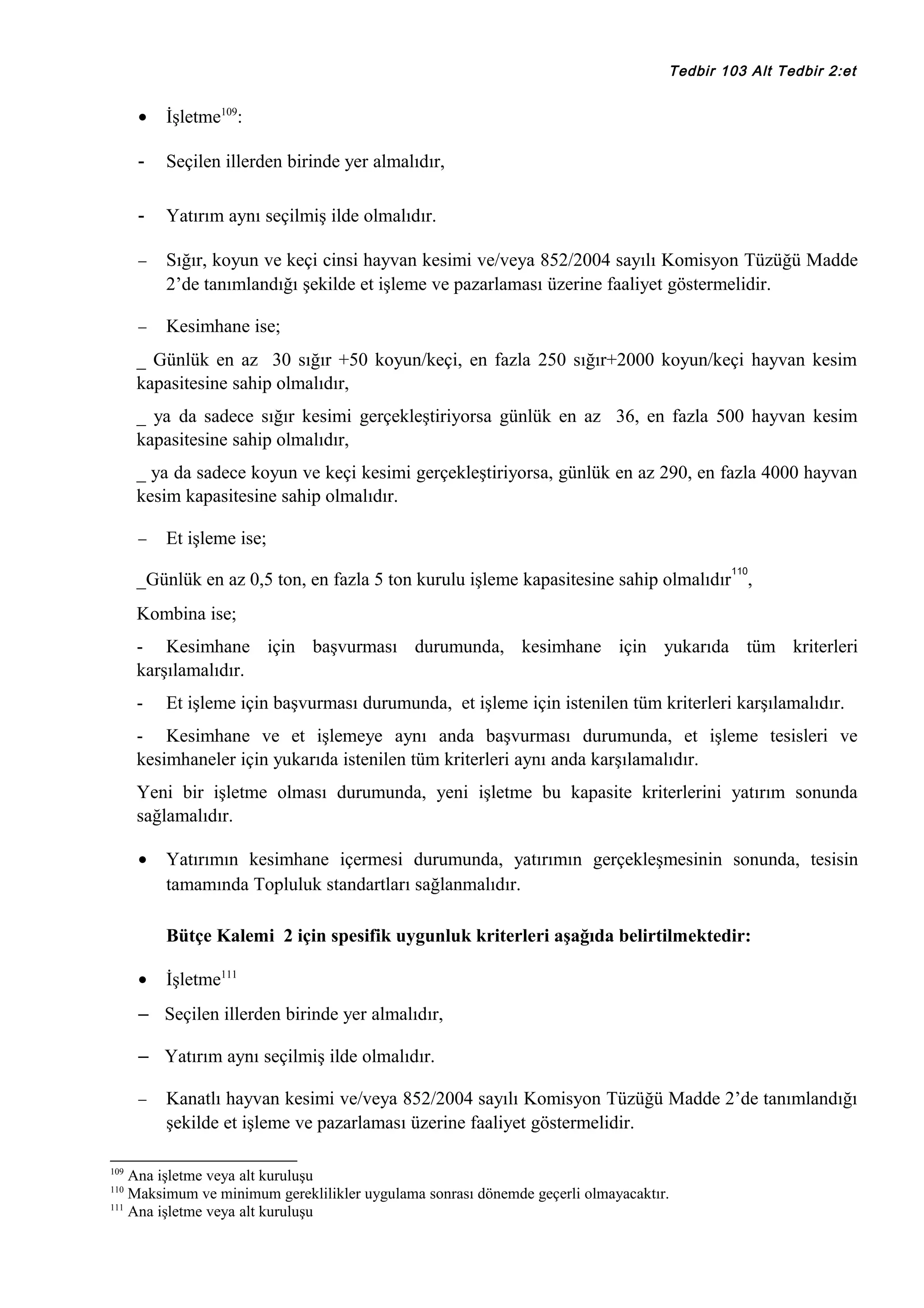 Tedbir 103 Alt Tedbir 2:et

•

İşletme109:

-

Seçilen illerden birinde yer almalıdır,

-

Yatırım aynı seçilmiş ilde olmalıdır.

−

Sığır, koyun ve keçi cinsi hayvan kesimi ve/veya 852/2004 sayılı Komisyon Tüzüğü Madde
2’de tanımlandığı şekilde et işleme ve pazarlaması üzerine faaliyet göstermelidir.

−

Kesimhane ise;

_ Günlük en az 30 sığır +50 koyun/keçi, en fazla 250 sığır+2000 koyun/keçi hayvan kesim
kapasitesine sahip olmalıdır,
_ ya da sadece sığır kesimi gerçekleştiriyorsa günlük en az 36, en fazla 500 hayvan kesim
kapasitesine sahip olmalıdır,
_ ya da sadece koyun ve keçi kesimi gerçekleştiriyorsa, günlük en az 290, en fazla 4000 hayvan
kesim kapasitesine sahip olmalıdır.
−

Et işleme ise;
110

_Günlük en az 0,5 ton, en fazla 5 ton kurulu işleme kapasitesine sahip olmalıdır ,
Kombina ise;
- Kesimhane için başvurması durumunda, kesimhane için yukarıda tüm kriterleri
karşılamalıdır.
-

Et işleme için başvurması durumunda, et işleme için istenilen tüm kriterleri karşılamalıdır.

- Kesimhane ve et işlemeye aynı anda başvurması durumunda, et işleme tesisleri ve
kesimhaneler için yukarıda istenilen tüm kriterleri aynı anda karşılamalıdır.
Yeni bir işletme olması durumunda, yeni işletme bu kapasite kriterlerini yatırım sonunda
sağlamalıdır.
•

Yatırımın kesimhane içermesi durumunda, yatırımın gerçekleşmesinin sonunda, tesisin
tamamında Topluluk standartları sağlanmalıdır.
Bütçe Kalemi 2 için spesifik uygunluk kriterleri aşağıda belirtilmektedir:

•

İşletme111

– Seçilen illerden birinde yer almalıdır,
– Yatırım aynı seçilmiş ilde olmalıdır.
−

109

Kanatlı hayvan kesimi ve/veya 852/2004 sayılı Komisyon Tüzüğü Madde 2’de tanımlandığı
şekilde et işleme ve pazarlaması üzerine faaliyet göstermelidir.

Ana işletme veya alt kuruluşu
Maksimum ve minimum gereklilikler uygulama sonrası dönemde geçerli olmayacaktır.
111
Ana işletme veya alt kuruluşu
110

 