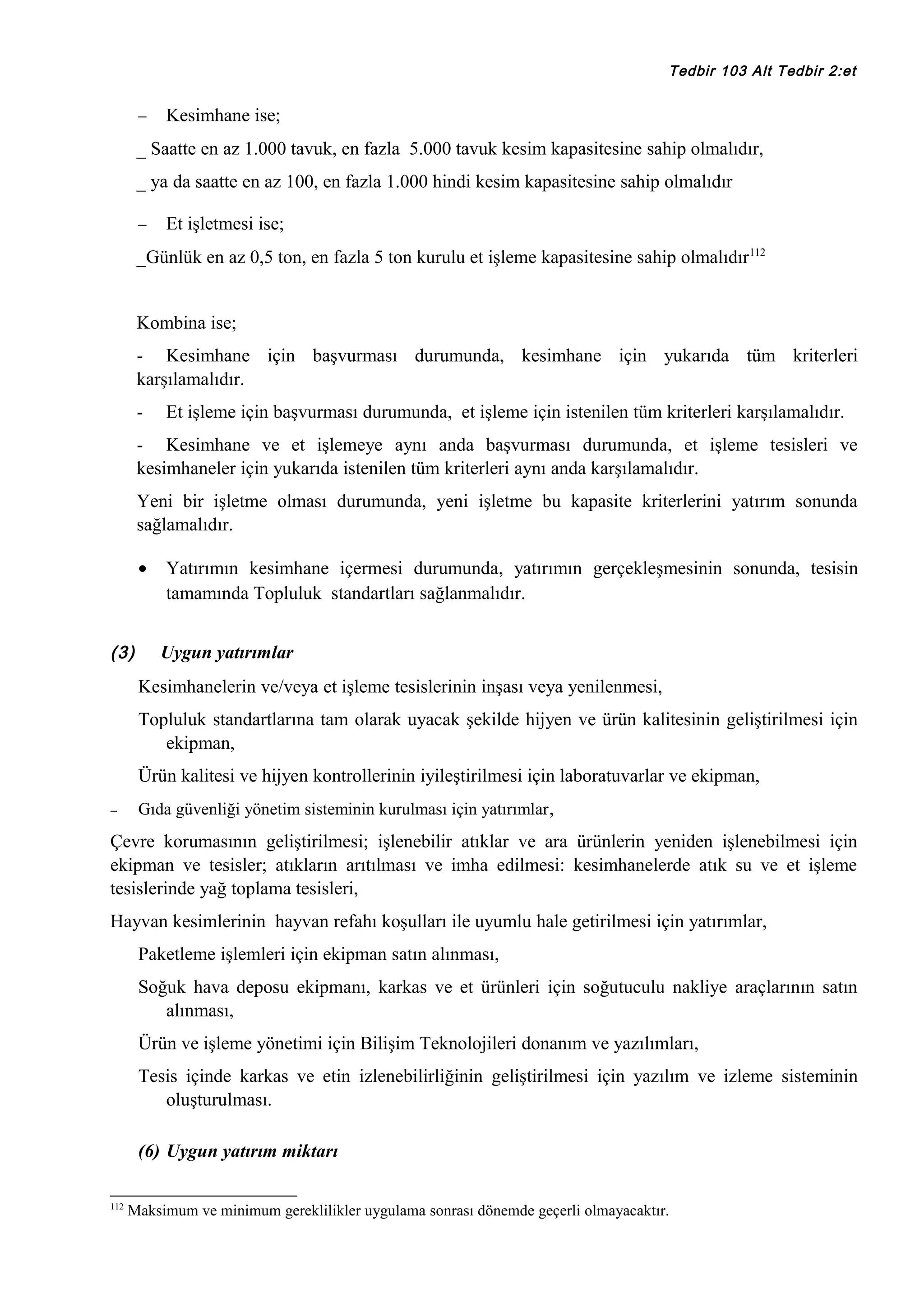 Tedbir 103 Alt Tedbir 2:et

−

Kesimhane ise;

_ Saatte en az 1.000 tavuk, en fazla 5.000 tavuk kesim kapasitesine sahip olmalıdır,
_ ya da saatte en az 100, en fazla 1.000 hindi kesim kapasitesine sahip olmalıdır
−

Et işletmesi ise;

_Günlük en az 0,5 ton, en fazla 5 ton kurulu et işleme kapasitesine sahip olmalıdır112
Kombina ise;
- Kesimhane için başvurması durumunda, kesimhane için yukarıda tüm kriterleri
karşılamalıdır.
-

Et işleme için başvurması durumunda, et işleme için istenilen tüm kriterleri karşılamalıdır.

- Kesimhane ve et işlemeye aynı anda başvurması durumunda, et işleme tesisleri ve
kesimhaneler için yukarıda istenilen tüm kriterleri aynı anda karşılamalıdır.
Yeni bir işletme olması durumunda, yeni işletme bu kapasite kriterlerini yatırım sonunda
sağlamalıdır.
•

(3)

Yatırımın kesimhane içermesi durumunda, yatırımın gerçekleşmesinin sonunda, tesisin
tamamında Topluluk standartları sağlanmalıdır.
Uygun yatırımlar

Kesimhanelerin ve/veya et işleme tesislerinin inşası veya yenilenmesi,
Topluluk standartlarına tam olarak uyacak şekilde hijyen ve ürün kalitesinin geliştirilmesi için
ekipman,
Ürün kalitesi ve hijyen kontrollerinin iyileştirilmesi için laboratuvarlar ve ekipman,
−

Gıda güvenliği yönetim sisteminin kurulması için yatırımlar ,

Çevre korumasının geliştirilmesi; işlenebilir atıklar ve ara ürünlerin yeniden işlenebilmesi için
ekipman ve tesisler; atıkların arıtılması ve imha edilmesi: kesimhanelerde atık su ve et işleme
tesislerinde yağ toplama tesisleri,
Hayvan kesimlerinin hayvan refahı koşulları ile uyumlu hale getirilmesi için yatırımlar,
Paketleme işlemleri için ekipman satın alınması,
Soğuk hava deposu ekipmanı, karkas ve et ürünleri için soğutuculu nakliye araçlarının satın
alınması,
Ürün ve işleme yönetimi için Bilişim Teknolojileri donanım ve yazılımları,
Tesis içinde karkas ve etin izlenebilirliğinin geliştirilmesi için yazılım ve izleme sisteminin
oluşturulması.
(6) Uygun yatırım miktarı
112

Maksimum ve minimum gereklilikler uygulama sonrası dönemde geçerli olmayacaktır.

 