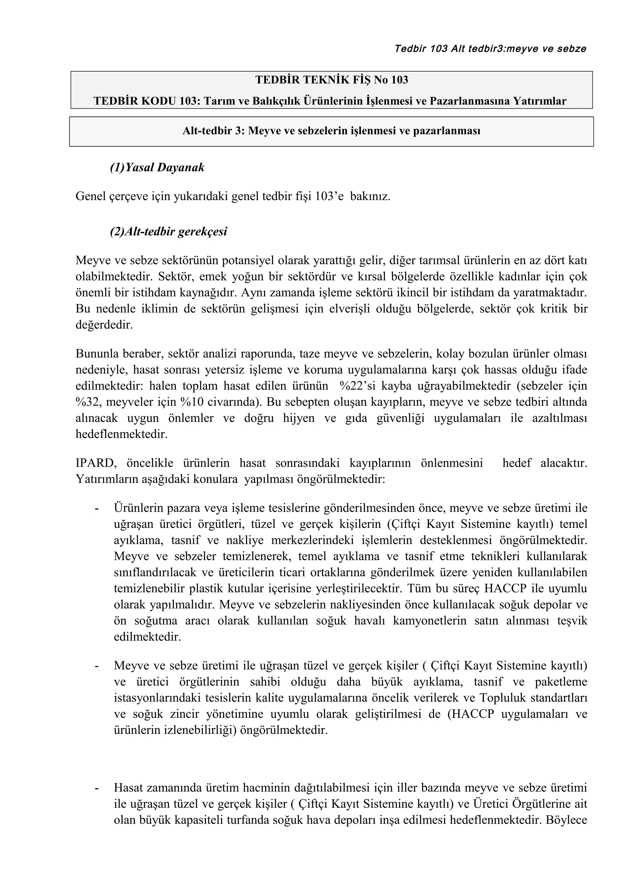 Tedbir 103 Alt tedbir3:meyve ve sebze

TEDBİR TEKNİK FİŞ No 103
TEDBİR KODU 103: Tarım ve Balıkçılık Ürünlerinin İşlenmesi ve Pazarlanmasına Yatırımlar
Alt-tedbir 3: Meyve ve sebzelerin işlenmesi ve pazarlanması

(1)Yasal Dayanak
Genel çerçeve için yukarıdaki genel tedbir fişi 103’e bakınız.
(2)Alt-tedbir gerekçesi
Meyve ve sebze sektörünün potansiyel olarak yarattığı gelir, diğer tarımsal ürünlerin en az dört katı
olabilmektedir. Sektör, emek yoğun bir sektördür ve kırsal bölgelerde özellikle kadınlar için çok
önemli bir istihdam kaynağıdır. Aynı zamanda işleme sektörü ikincil bir istihdam da yaratmaktadır.
Bu nedenle iklimin de sektörün gelişmesi için elverişli olduğu bölgelerde, sektör çok kritik bir
değerdedir.
Bununla beraber, sektör analizi raporunda, taze meyve ve sebzelerin, kolay bozulan ürünler olması
nedeniyle, hasat sonrası yetersiz işleme ve koruma uygulamalarına karşı çok hassas olduğu ifade
edilmektedir: halen toplam hasat edilen ürünün %22’si kayba uğrayabilmektedir (sebzeler için
%32, meyveler için %10 civarında). Bu sebepten oluşan kayıpların, meyve ve sebze tedbiri altında
alınacak uygun önlemler ve doğru hijyen ve gıda güvenliği uygulamaları ile azaltılması
hedeflenmektedir.
IPARD, öncelikle ürünlerin hasat sonrasındaki kayıplarının önlenmesini
Yatırımların aşağıdaki konulara yapılması öngörülmektedir:

hedef alacaktır.

-

Ürünlerin pazara veya işleme tesislerine gönderilmesinden önce, meyve ve sebze üretimi ile
uğraşan üretici örgütleri, tüzel ve gerçek kişilerin (Çiftçi Kayıt Sistemine kayıtlı) temel
ayıklama, tasnif ve nakliye merkezlerindeki işlemlerin desteklenmesi öngörülmektedir.
Meyve ve sebzeler temizlenerek, temel ayıklama ve tasnif etme teknikleri kullanılarak
sınıflandırılacak ve üreticilerin ticari ortaklarına gönderilmek üzere yeniden kullanılabilen
temizlenebilir plastik kutular içerisine yerleştirilecektir. Tüm bu süreç HACCP ile uyumlu
olarak yapılmalıdır. Meyve ve sebzelerin nakliyesinden önce kullanılacak soğuk depolar ve
ön soğutma aracı olarak kullanılan soğuk havalı kamyonetlerin satın alınması teşvik
edilmektedir.

-

Meyve ve sebze üretimi ile uğraşan tüzel ve gerçek kişiler ( Çiftçi Kayıt Sistemine kayıtlı)
ve üretici örgütlerinin sahibi olduğu daha büyük ayıklama, tasnif ve paketleme
istasyonlarındaki tesislerin kalite uygulamalarına öncelik verilerek ve Topluluk standartları
ve soğuk zincir yönetimine uyumlu olarak geliştirilmesi de (HACCP uygulamaları ve
ürünlerin izlenebilirliği) öngörülmektedir.

-

Hasat zamanında üretim hacminin dağıtılabilmesi için iller bazında meyve ve sebze üretimi
ile uğraşan tüzel ve gerçek kişiler ( Çiftçi Kayıt Sistemine kayıtlı) ve Üretici Örgütlerine ait
olan büyük kapasiteli turfanda soğuk hava depoları inşa edilmesi hedeflenmektedir. Böylece

 