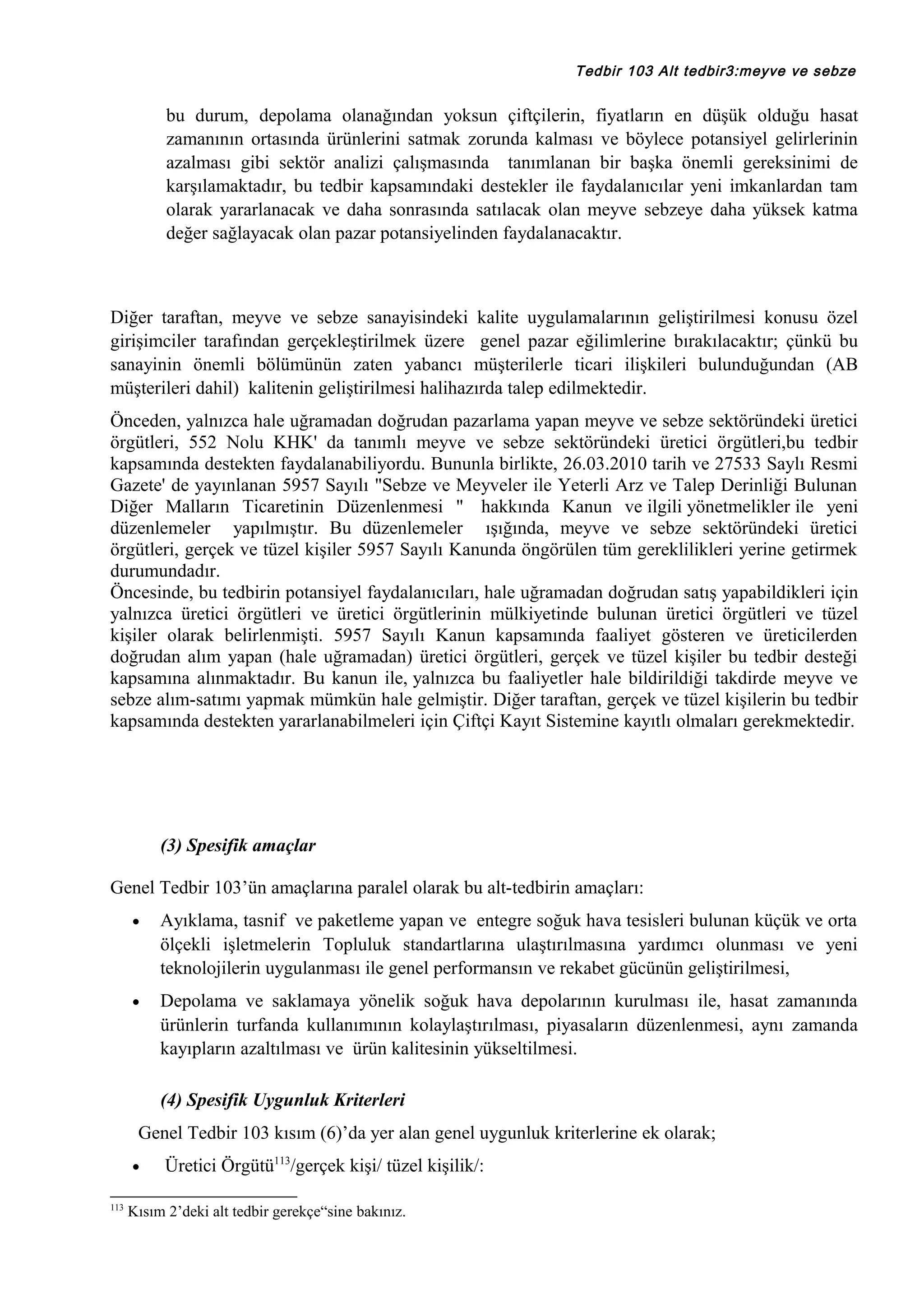 Tedbir 103 Alt tedbir3:meyve ve sebze

bu durum, depolama olanağından yoksun çiftçilerin, fiyatların en düşük olduğu hasat
zamanının ortasında ürünlerini satmak zorunda kalması ve böylece potansiyel gelirlerinin
azalması gibi sektör analizi çalışmasında tanımlanan bir başka önemli gereksinimi de
karşılamaktadır, bu tedbir kapsamındaki destekler ile faydalanıcılar yeni imkanlardan tam
olarak yararlanacak ve daha sonrasında satılacak olan meyve sebzeye daha yüksek katma
değer sağlayacak olan pazar potansiyelinden faydalanacaktır.

Diğer taraftan, meyve ve sebze sanayisindeki kalite uygulamalarının geliştirilmesi konusu özel
girişimciler tarafından gerçekleştirilmek üzere genel pazar eğilimlerine bırakılacaktır; çünkü bu
sanayinin önemli bölümünün zaten yabancı müşterilerle ticari ilişkileri bulunduğundan (AB
müşterileri dahil) kalitenin geliştirilmesi halihazırda talep edilmektedir.
Önceden, yalnızca hale uğramadan doğrudan pazarlama yapan meyve ve sebze sektöründeki üretici
örgütleri, 552 Nolu KHK' da tanımlı meyve ve sebze sektöründeki üretici örgütleri,bu tedbir
kapsamında destekten faydalanabiliyordu. Bununla birlikte, 26.03.2010 tarih ve 27533 Saylı Resmi
Gazete' de yayınlanan 5957 Sayılı "Sebze ve Meyveler ile Yeterli Arz ve Talep Derinliği Bulunan
Diğer Malların Ticaretinin Düzenlenmesi " hakkında Kanun ve ilgili yönetmelikler ile yeni
düzenlemeler yapılmıştır. Bu düzenlemeler ışığında, meyve ve sebze sektöründeki üretici
örgütleri, gerçek ve tüzel kişiler 5957 Sayılı Kanunda öngörülen tüm gereklilikleri yerine getirmek
durumundadır.
Öncesinde, bu tedbirin potansiyel faydalanıcıları, hale uğramadan doğrudan satış yapabildikleri için
yalnızca üretici örgütleri ve üretici örgütlerinin mülkiyetinde bulunan üretici örgütleri ve tüzel
kişiler olarak belirlenmişti. 5957 Sayılı Kanun kapsamında faaliyet gösteren ve üreticilerden
doğrudan alım yapan (hale uğramadan) üretici örgütleri, gerçek ve tüzel kişiler bu tedbir desteği
kapsamına alınmaktadır. Bu kanun ile, yalnızca bu faaliyetler hale bildirildiği takdirde meyve ve
sebze alım-satımı yapmak mümkün hale gelmiştir. Diğer taraftan, gerçek ve tüzel kişilerin bu tedbir
kapsamında destekten yararlanabilmeleri için Çiftçi Kayıt Sistemine kayıtlı olmaları gerekmektedir.

(3) Spesifik amaçlar
Genel Tedbir 103’ün amaçlarına paralel olarak bu alt-tedbirin amaçları:
•

Ayıklama, tasnif ve paketleme yapan ve entegre soğuk hava tesisleri bulunan küçük ve orta
ölçekli işletmelerin Topluluk standartlarına ulaştırılmasına yardımcı olunması ve yeni
teknolojilerin uygulanması ile genel performansın ve rekabet gücünün geliştirilmesi,

•

Depolama ve saklamaya yönelik soğuk hava depolarının kurulması ile, hasat zamanında
ürünlerin turfanda kullanımının kolaylaştırılması, piyasaların düzenlenmesi, aynı zamanda
kayıpların azaltılması ve ürün kalitesinin yükseltilmesi.
(4) Spesifik Uygunluk Kriterleri

Genel Tedbir 103 kısım (6)’da yer alan genel uygunluk kriterlerine ek olarak;
•
113

Üretici Örgütü113/gerçek kişi/ tüzel kişilik/:

Kısım 2’deki alt tedbir gerekçe“sine bakınız.

 
