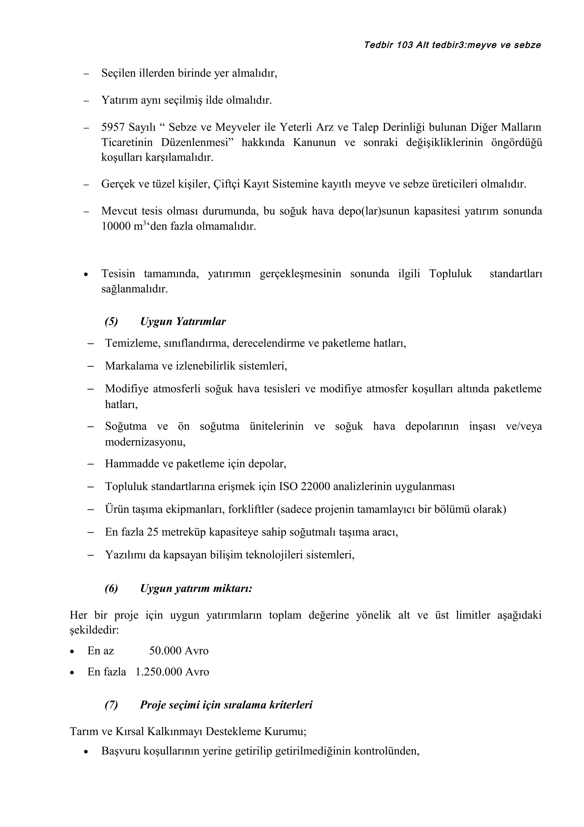 Tedbir 103 Alt tedbir3:meyve ve sebze

−

Seçilen illerden birinde yer almalıdır,

−

Yatırım aynı seçilmiş ilde olmalıdır.

−

5957 Sayılı “ Sebze ve Meyveler ile Yeterli Arz ve Talep Derinliği bulunan Diğer Malların
Ticaretinin Düzenlenmesi” hakkında Kanunun ve sonraki değişikliklerinin öngördüğü
koşulları karşılamalıdır.

−

Gerçek ve tüzel kişiler, Çiftçi Kayıt Sistemine kayıtlı meyve ve sebze üreticileri olmalıdır.

−

Mevcut tesis olması durumunda, bu soğuk hava depo(lar)sunun kapasitesi yatırım sonunda
10000 m3‘den fazla olmamalıdır.

•

Tesisin tamamında, yatırımın gerçekleşmesinin sonunda ilgili Topluluk
sağlanmalıdır.
(5)

standartları

Uygun Yatırımlar

− Temizleme, sınıflandırma, derecelendirme ve paketleme hatları,
− Markalama ve izlenebilirlik sistemleri,
− Modifiye atmosferli soğuk hava tesisleri ve modifiye atmosfer koşulları altında paketleme
hatları,
− Soğutma ve ön soğutma ünitelerinin ve soğuk hava depolarının inşası ve/veya
modernizasyonu,
− Hammadde ve paketleme için depolar,
− Topluluk standartlarına erişmek için ISO 22000 analizlerinin uygulanması
− Ürün taşıma ekipmanları, forkliftler (sadece projenin tamamlayıcı bir bölümü olarak)
− En fazla 25 metreküp kapasiteye sahip soğutmalı taşıma aracı,
− Yazılımı da kapsayan bilişim teknolojileri sistemleri,
(6)

Uygun yatırım miktarı:

Her bir proje için uygun yatırımların toplam değerine yönelik alt ve üst limitler aşağıdaki
şekildedir:
•

En az

•

En fazla 1.250.000 Avro
(7)

50.000 Avro

Proje seçimi için sıralama kriterleri

Tarım ve Kırsal Kalkınmayı Destekleme Kurumu;
•

Başvuru koşullarının yerine getirilip getirilmediğinin kontrolünden,

 