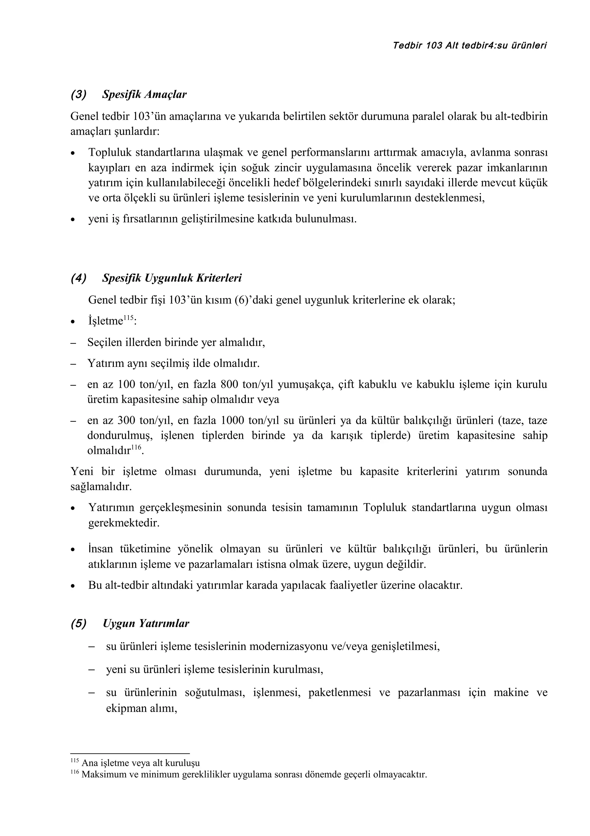 Tedbir 103 Alt tedbir4:su ürünleri

(3)

Spesifik Amaçlar

Genel tedbir 103’ün amaçlarına ve yukarıda belirtilen sektör durumuna paralel olarak bu alt-tedbirin
amaçları şunlardır:
•

Topluluk standartlarına ulaşmak ve genel performanslarını arttırmak amacıyla, avlanma sonrası
kayıpları en aza indirmek için soğuk zincir uygulamasına öncelik vererek pazar imkanlarının
yatırım için kullanılabileceği öncelikli hedef bölgelerindeki sınırlı sayıdaki illerde mevcut küçük
ve orta ölçekli su ürünleri işleme tesislerinin ve yeni kurulumlarının desteklenmesi,

•

yeni iş fırsatlarının geliştirilmesine katkıda bulunulması.

(4)

Spesifik Uygunluk Kriterleri
Genel tedbir fişi 103’ün kısım (6)’daki genel uygunluk kriterlerine ek olarak;

•

İşletme115:

–

Seçilen illerden birinde yer almalıdır,

–

Yatırım aynı seçilmiş ilde olmalıdır.

–

en az 100 ton/yıl, en fazla 800 ton/yıl yumuşakça, çift kabuklu ve kabuklu işleme için kurulu
üretim kapasitesine sahip olmalıdır veya

–

en az 300 ton/yıl, en fazla 1000 ton/yıl su ürünleri ya da kültür balıkçılığı ürünleri (taze, taze
dondurulmuş, işlenen tiplerden birinde ya da karışık tiplerde) üretim kapasitesine sahip
olmalıdır116.

Yeni bir işletme olması durumunda, yeni işletme bu kapasite kriterlerini yatırım sonunda
sağlamalıdır.
•

Yatırımın gerçekleşmesinin sonunda tesisin tamamının Topluluk standartlarına uygun olması
gerekmektedir.

•

İnsan tüketimine yönelik olmayan su ürünleri ve kültür balıkçılığı ürünleri, bu ürünlerin

atıklarının işleme ve pazarlamaları istisna olmak üzere, uygun değildir.
Bu alt-tedbir altındaki yatırımlar karada yapılacak faaliyetler üzerine olacaktır.

•

(5)

Uygun Yatırımlar
− su ürünleri işleme tesislerinin modernizasyonu ve/veya genişletilmesi,
− yeni su ürünleri işleme tesislerinin kurulması,
− su ürünlerinin soğutulması, işlenmesi, paketlenmesi ve pazarlanması için makine ve
ekipman alımı,

115
116

Ana işletme veya alt kuruluşu
Maksimum ve minimum gereklilikler uygulama sonrası dönemde geçerli olmayacaktır.

 