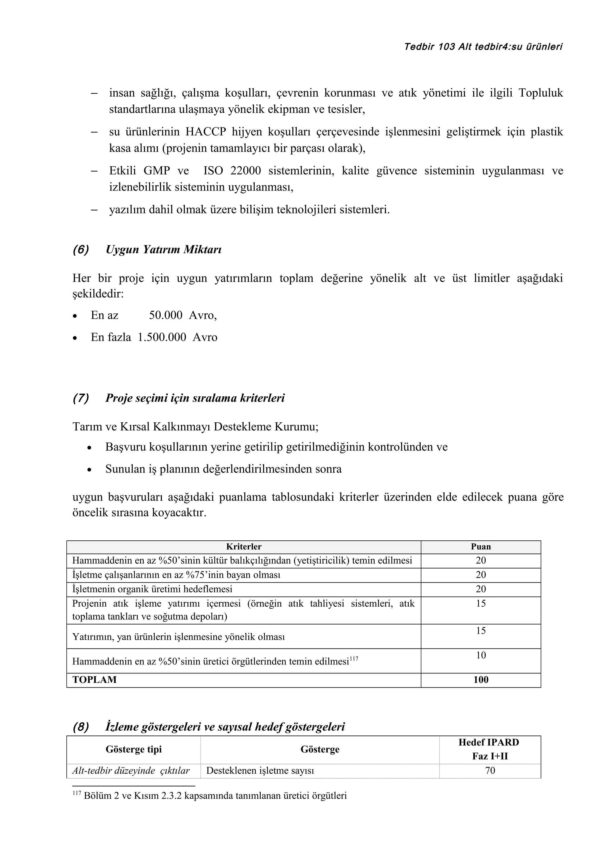 Tedbir 103 Alt tedbir4:su ürünleri

− insan sağlığı, çalışma koşulları, çevrenin korunması ve atık yönetimi ile ilgili Topluluk
standartlarına ulaşmaya yönelik ekipman ve tesisler,
− su ürünlerinin HACCP hijyen koşulları çerçevesinde işlenmesini geliştirmek için plastik
kasa alımı (projenin tamamlayıcı bir parçası olarak),
− Etkili GMP ve ISO 22000 sistemlerinin, kalite güvence sisteminin uygulanması ve
izlenebilirlik sisteminin uygulanması,
− yazılım dahil olmak üzere bilişim teknolojileri sistemleri.
(6)

Uygun Yatırım Miktarı

Her bir proje için uygun yatırımların toplam değerine yönelik alt ve üst limitler aşağıdaki
şekildedir:
•

En az

•

En fazla 1.500.000 Avro

(7)

50.000 Avro,

Proje seçimi için sıralama kriterleri

Tarım ve Kırsal Kalkınmayı Destekleme Kurumu;
•

Başvuru koşullarının yerine getirilip getirilmediğinin kontrolünden ve

•

Sunulan iş planının değerlendirilmesinden sonra

uygun başvuruları aşağıdaki puanlama tablosundaki kriterler üzerinden elde edilecek puana göre
öncelik sırasına koyacaktır.
Kriterler

Puan

Hammaddenin en az %50’sinin kültür balıkçılığından (yetiştiricilik) temin edilmesi
İşletme çalışanlarının en az %75’inin bayan olması
İşletmenin organik üretimi hedeflemesi
Projenin atık işleme yatırımı içermesi (örneğin atık tahliyesi sistemleri, atık
toplama tankları ve soğutma depoları)

20
20
20
15
15

Yatırımın, yan ürünlerin işlenmesine yönelik olması
Hammaddenin en az %50’sinin üretici örgütlerinden temin edilmesi117
TOPLAM

(8)

100

İzleme göstergeleri ve sayısal hedef göstergeleri
Gösterge tipi

Alt-tedbir düzeyinde çıktılar
117

10

Gösterge
Desteklenen işletme sayısı

Bölüm 2 ve Kısım 2.3.2 kapsamında tanımlanan üretici örgütleri

Hedef IPARD
Faz I+II
70

 