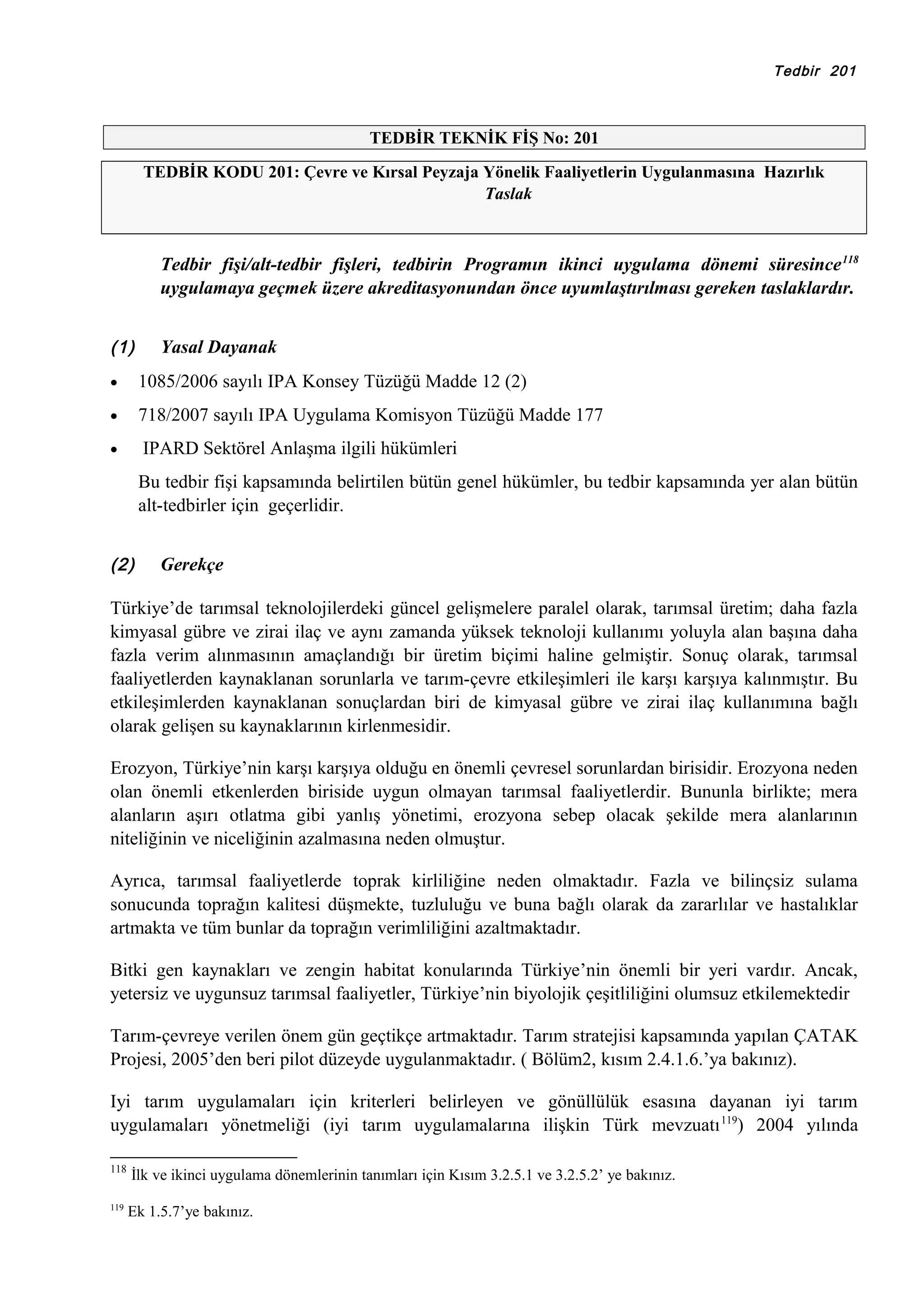 Tedbir 201

TEDBİR TEKNİK FİŞ No: 201
TEDBİR KODU 201: Çevre ve Kırsal Peyzaja Yönelik Faaliyetlerin Uygulanmasına Hazırlık
Taslak

Tedbir fişi/alt-tedbir fişleri, tedbirin Programın ikinci uygulama dönemi süresince 118
uygulamaya geçmek üzere akreditasyonundan önce uyumlaştırılması gereken taslaklardır.
(1)

Yasal Dayanak

•

1085/2006 sayılı IPA Konsey Tüzüğü Madde 12 (2)

•

718/2007 sayılı IPA Uygulama Komisyon Tüzüğü Madde 177

•

IPARD Sektörel Anlaşma ilgili hükümleri
Bu tedbir fişi kapsamında belirtilen bütün genel hükümler, bu tedbir kapsamında yer alan bütün
alt-tedbirler için geçerlidir.

(2)

Gerekçe

Türkiye’de tarımsal teknolojilerdeki güncel gelişmelere paralel olarak, tarımsal üretim; daha fazla
kimyasal gübre ve zirai ilaç ve aynı zamanda yüksek teknoloji kullanımı yoluyla alan başına daha
fazla verim alınmasının amaçlandığı bir üretim biçimi haline gelmiştir. Sonuç olarak, tarımsal
faaliyetlerden kaynaklanan sorunlarla ve tarım-çevre etkileşimleri ile karşı karşıya kalınmıştır. Bu
etkileşimlerden kaynaklanan sonuçlardan biri de kimyasal gübre ve zirai ilaç kullanımına bağlı
olarak gelişen su kaynaklarının kirlenmesidir.
Erozyon, Türkiye’nin karşı karşıya olduğu en önemli çevresel sorunlardan birisidir. Erozyona neden
olan önemli etkenlerden biriside uygun olmayan tarımsal faaliyetlerdir. Bununla birlikte; mera
alanların aşırı otlatma gibi yanlış yönetimi, erozyona sebep olacak şekilde mera alanlarının
niteliğinin ve niceliğinin azalmasına neden olmuştur.
Ayrıca, tarımsal faaliyetlerde toprak kirliliğine neden olmaktadır. Fazla ve bilinçsiz sulama
sonucunda toprağın kalitesi düşmekte, tuzluluğu ve buna bağlı olarak da zararlılar ve hastalıklar
artmakta ve tüm bunlar da toprağın verimliliğini azaltmaktadır.
Bitki gen kaynakları ve zengin habitat konularında Türkiye’nin önemli bir yeri vardır. Ancak,
yetersiz ve uygunsuz tarımsal faaliyetler, Türkiye’nin biyolojik çeşitliliğini olumsuz etkilemektedir
Tarım-çevreye verilen önem gün geçtikçe artmaktadır. Tarım stratejisi kapsamında yapılan ÇATAK
Projesi, 2005’den beri pilot düzeyde uygulanmaktadır. ( Bölüm2, kısım 2.4.1.6.’ya bakınız).
Iyi tarım uygulamaları için kriterleri belirleyen ve gönüllülük esasına dayanan iyi tarım
uygulamaları yönetmeliği (iyi tarım uygulamalarına ilişkin Türk mevzuatı 119) 2004 yılında
118

119

İlk ve ikinci uygulama dönemlerinin tanımları için Kısım 3.2.5.1 ve 3.2.5.2’ ye bakınız.
Ek 1.5.7’ye bakınız.

 