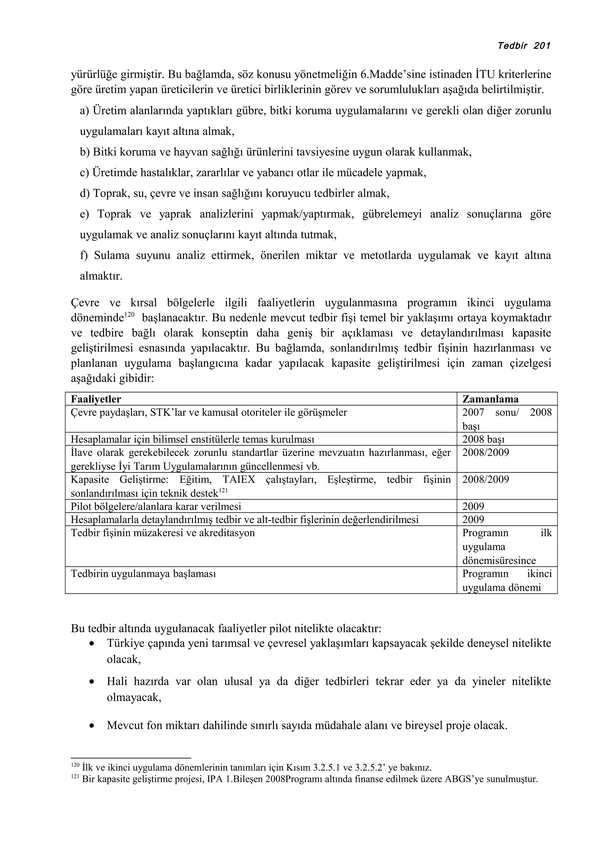 Tedbir 201

yürürlüğe girmiştir. Bu bağlamda, söz konusu yönetmeliğin 6.Madde’sine istinaden İTU kriterlerine
göre üretim yapan üreticilerin ve üretici birliklerinin görev ve sorumlulukları aşağıda belirtilmiştir.
a) Üretim alanlarında yaptıkları gübre, bitki koruma uygulamalarını ve gerekli olan diğer zorunlu
uygulamaları kayıt altına almak,
b) Bitki koruma ve hayvan sağlığı ürünlerini tavsiyesine uygun olarak kullanmak,
c) Üretimde hastalıklar, zararlılar ve yabancı otlar ile mücadele yapmak,
d) Toprak, su, çevre ve insan sağlığını koruyucu tedbirler almak,
e) Toprak ve yaprak analizlerini yapmak/yaptırmak, gübrelemeyi analiz sonuçlarına göre
uygulamak ve analiz sonuçlarını kayıt altında tutmak,
f) Sulama suyunu analiz ettirmek, önerilen miktar ve metotlarda uygulamak ve kayıt altına
almaktır.
Çevre ve kırsal bölgelerle ilgili faaliyetlerin uygulanmasına programın ikinci uygulama
döneminde120 başlanacaktır. Bu nedenle mevcut tedbir fişi temel bir yaklaşımı ortaya koymaktadır
ve tedbire bağlı olarak konseptin daha geniş bir açıklaması ve detaylandırılması kapasite
geliştirilmesi esnasında yapılacaktır. Bu bağlamda, sonlandırılmış tedbir fişinin hazırlanması ve
planlanan uygulama başlangıcına kadar yapılacak kapasite geliştirilmesi için zaman çizelgesi
aşağıdaki gibidir:
Faaliyetler
Çevre paydaşları, STK’lar ve kamusal otoriteler ile görüşmeler
Hesaplamalar için bilimsel enstitülerle temas kurulması
İlave olarak gerekebilecek zorunlu standartlar üzerine mevzuatın hazırlanması, eğer
gerekliyse İyi Tarım Uygulamalarının güncellenmesi vb.
Kapasite Geliştirme: Eğitim, TAIEX çalıştayları, Eşleştirme, tedbir fişinin
sonlandırılması için teknik destek121
Pilot bölgelere/alanlara karar verilmesi
Hesaplamalarla detaylandırılmış tedbir ve alt-tedbir fişlerinin değerlendirilmesi
Tedbir fişinin müzakeresi ve akreditasyon

Tedbirin uygulanmaya başlaması

Zamanlama
2007 sonu/
başı
2008 başı
2008/2009

2008

2008/2009
2009
2009
Programın
ilk
uygulama
dönemisüresince
Programın
ikinci
uygulama dönemi

Bu tedbir altında uygulanacak faaliyetler pilot nitelikte olacaktır:
• Türkiye çapında yeni tarımsal ve çevresel yaklaşımları kapsayacak şekilde deneysel nitelikte
olacak,
•
•
120
121

Hali hazırda var olan ulusal ya da diğer tedbirleri tekrar eder ya da yineler nitelikte
olmayacak,
Mevcut fon miktarı dahilinde sınırlı sayıda müdahale alanı ve bireysel proje olacak.

İlk ve ikinci uygulama dönemlerinin tanımları için Kısım 3.2.5.1 ve 3.2.5.2’ ye bakınız.
Bir kapasite geliştirme projesi, IPA 1.Bileşen 2008Programı altında finanse edilmek üzere ABGS’ye sunulmuştur.

 