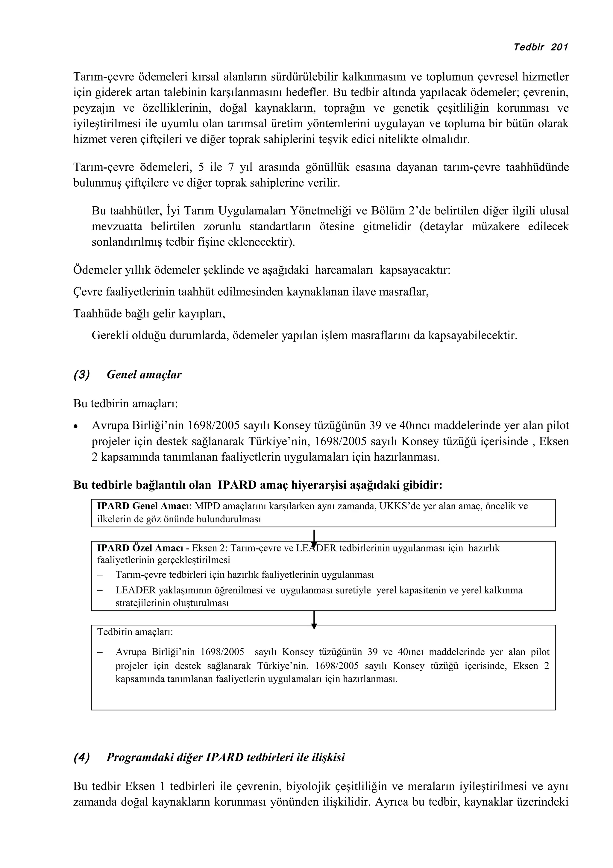 Tedbir 201

Tarım-çevre ödemeleri kırsal alanların sürdürülebilir kalkınmasını ve toplumun çevresel hizmetler
için giderek artan talebinin karşılanmasını hedefler. Bu tedbir altında yapılacak ödemeler; çevrenin,
peyzajın ve özelliklerinin, doğal kaynakların, toprağın ve genetik çeşitliliğin korunması ve
iyileştirilmesi ile uyumlu olan tarımsal üretim yöntemlerini uygulayan ve topluma bir bütün olarak
hizmet veren çiftçileri ve diğer toprak sahiplerini teşvik edici nitelikte olmalıdır.
Tarım-çevre ödemeleri, 5 ile 7 yıl arasında gönüllük esasına dayanan tarım-çevre taahhüdünde
bulunmuş çiftçilere ve diğer toprak sahiplerine verilir.
Bu taahhütler, İyi Tarım Uygulamaları Yönetmeliği ve Bölüm 2’de belirtilen diğer ilgili ulusal
mevzuatta belirtilen zorunlu standartların ötesine gitmelidir (detaylar müzakere edilecek
sonlandırılmış tedbir fişine eklenecektir).
Ödemeler yıllık ödemeler şeklinde ve aşağıdaki harcamaları kapsayacaktır:
Çevre faaliyetlerinin taahhüt edilmesinden kaynaklanan ilave masraflar,
Taahhüde bağlı gelir kayıpları,
Gerekli olduğu durumlarda, ödemeler yapılan işlem masraflarını da kapsayabilecektir.
(3)

Genel amaçlar

Bu tedbirin amaçları:
•

Avrupa Birliği’nin 1698/2005 sayılı Konsey tüzüğünün 39 ve 40ıncı maddelerinde yer alan pilot
projeler için destek sağlanarak Türkiye’nin, 1698/2005 sayılı Konsey tüzüğü içerisinde , Eksen
2 kapsamında tanımlanan faaliyetlerin uygulamaları için hazırlanması.

Bu tedbirle bağlantılı olan IPARD amaç hiyerarşisi aşağıdaki gibidir:
IPARD Genel Amacı: MIPD amaçlarını karşılarken aynı zamanda, UKKS’de yer alan amaç, öncelik ve
ilkelerin de göz önünde bulundurulması
IPARD Özel Amacı - Eksen 2: Tarım-çevre ve LEADER tedbirlerinin uygulanması için hazırlık
faaliyetlerinin gerçekleştirilmesi
− Tarım-çevre tedbirleri için hazırlık faaliyetlerinin uygulanması
−

LEADER yaklaşımının öğrenilmesi ve uygulanması suretiyle yerel kapasitenin ve yerel kalkınma
stratejilerinin oluşturulması

Tedbirin amaçları:
−

(4)

Avrupa Birliği’nin 1698/2005 sayılı Konsey tüzüğünün 39 ve 40ıncı maddelerinde yer alan pilot
projeler için destek sağlanarak Türkiye’nin, 1698/2005 sayılı Konsey tüzüğü içerisinde, Eksen 2
kapsamında tanımlanan faaliyetlerin uygulamaları için hazırlanması.

Programdaki diğer IPARD tedbirleri ile ilişkisi

Bu tedbir Eksen 1 tedbirleri ile çevrenin, biyolojik çeşitliliğin ve meraların iyileştirilmesi ve aynı
zamanda doğal kaynakların korunması yönünden ilişkilidir. Ayrıca bu tedbir, kaynaklar üzerindeki

 