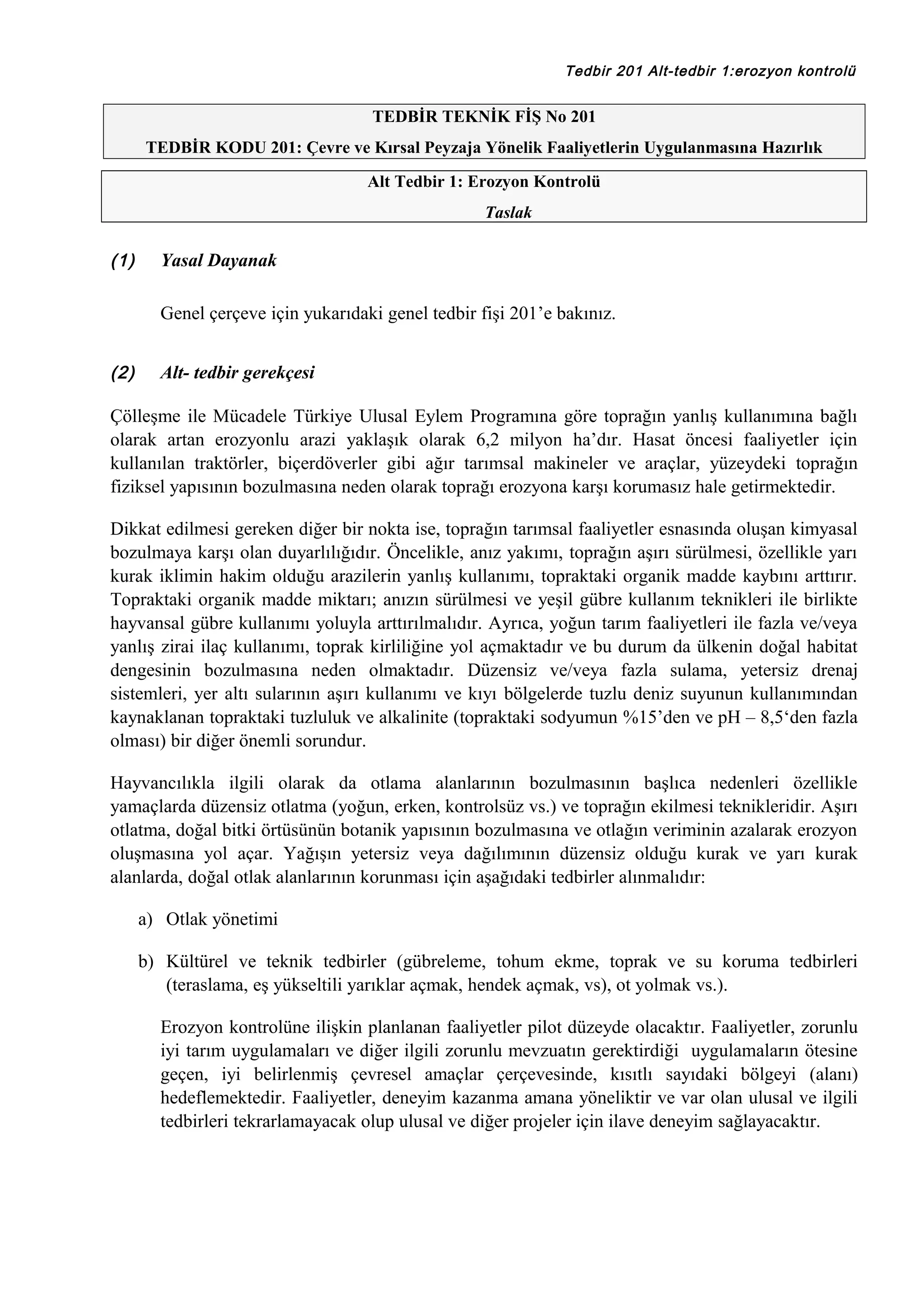 Tedbir 201 Alt-tedbir 1:erozyon kontrolü

TEDBİR TEKNİK FİŞ No 201
TEDBİR KODU 201: Çevre ve Kırsal Peyzaja Yönelik Faaliyetlerin Uygulanmasına Hazırlık
Alt Tedbir 1: Erozyon Kontrolü
Taslak

(1)

Yasal Dayanak
Genel çerçeve için yukarıdaki genel tedbir fişi 201’e bakınız.

(2)

Alt- tedbir gerekçesi

Çölleşme ile Mücadele Türkiye Ulusal Eylem Programına göre toprağın yanlış kullanımına bağlı
olarak artan erozyonlu arazi yaklaşık olarak 6,2 milyon ha’dır. Hasat öncesi faaliyetler için
kullanılan traktörler, biçerdöverler gibi ağır tarımsal makineler ve araçlar, yüzeydeki toprağın
fiziksel yapısının bozulmasına neden olarak toprağı erozyona karşı korumasız hale getirmektedir.
Dikkat edilmesi gereken diğer bir nokta ise, toprağın tarımsal faaliyetler esnasında oluşan kimyasal
bozulmaya karşı olan duyarlılığıdır. Öncelikle, anız yakımı, toprağın aşırı sürülmesi, özellikle yarı
kurak iklimin hakim olduğu arazilerin yanlış kullanımı, topraktaki organik madde kaybını arttırır.
Topraktaki organik madde miktarı; anızın sürülmesi ve yeşil gübre kullanım teknikleri ile birlikte
hayvansal gübre kullanımı yoluyla arttırılmalıdır. Ayrıca, yoğun tarım faaliyetleri ile fazla ve/veya
yanlış zirai ilaç kullanımı, toprak kirliliğine yol açmaktadır ve bu durum da ülkenin doğal habitat
dengesinin bozulmasına neden olmaktadır. Düzensiz ve/veya fazla sulama, yetersiz drenaj
sistemleri, yer altı sularının aşırı kullanımı ve kıyı bölgelerde tuzlu deniz suyunun kullanımından
kaynaklanan topraktaki tuzluluk ve alkalinite (topraktaki sodyumun %15’den ve pH – 8,5‘den fazla
olması) bir diğer önemli sorundur.
Hayvancılıkla ilgili olarak da otlama alanlarının bozulmasının başlıca nedenleri özellikle
yamaçlarda düzensiz otlatma (yoğun, erken, kontrolsüz vs.) ve toprağın ekilmesi teknikleridir. Aşırı
otlatma, doğal bitki örtüsünün botanik yapısının bozulmasına ve otlağın veriminin azalarak erozyon
oluşmasına yol açar. Yağışın yetersiz veya dağılımının düzensiz olduğu kurak ve yarı kurak
alanlarda, doğal otlak alanlarının korunması için aşağıdaki tedbirler alınmalıdır:
a) Otlak yönetimi
b) Kültürel ve teknik tedbirler (gübreleme, tohum ekme, toprak ve su koruma tedbirleri
(teraslama, eş yükseltili yarıklar açmak, hendek açmak, vs), ot yolmak vs.).
Erozyon kontrolüne ilişkin planlanan faaliyetler pilot düzeyde olacaktır. Faaliyetler, zorunlu
iyi tarım uygulamaları ve diğer ilgili zorunlu mevzuatın gerektirdiği uygulamaların ötesine
geçen, iyi belirlenmiş çevresel amaçlar çerçevesinde, kısıtlı sayıdaki bölgeyi (alanı)
hedeflemektedir. Faaliyetler, deneyim kazanma amana yöneliktir ve var olan ulusal ve ilgili
tedbirleri tekrarlamayacak olup ulusal ve diğer projeler için ilave deneyim sağlayacaktır.

 